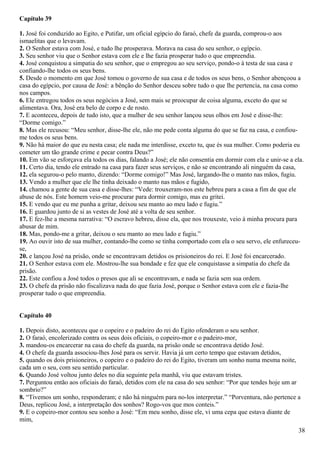 Capítulo 39
1. José foi conduzido ao Egito, e Putifar, um oficial egípcio do faraó, chefe da guarda, comprou-o aos
ismaelitas que o levavam.
2. O Senhor estava com José, e tudo lhe prosperava. Morava na casa do seu senhor, o egípcio.
3. Seu senhor viu que o Senhor estava com ele e lhe fazia prosperar tudo o que empreendia.
4. José conquistou a simpatia do seu senhor, que o empregou ao seu serviço, pondo-o à testa de sua casa e
confiando-lhe todos os seus bens.
5. Desde o momento em que José tomou o governo de sua casa e de todos os seus bens, o Senhor abençoou a
casa do egípcio, por causa de José: a bênção do Senhor desceu sobre tudo o que lhe pertencia, na casa como
nos campos.
6. Ele entregou todos os seus negócios a José, sem mais se preocupar de coisa alguma, exceto do que se
alimentava. Ora, José era belo de corpo e de rosto.
7. E aconteceu, depois de tudo isto, que a mulher de seu senhor lançou seus olhos em José e disse-lhe:
“Dorme comigo.”
8. Mas ele recusou: “Meu senhor, disse-lhe ele, não me pede conta alguma do que se faz na casa, e confiou-
me todos os seus bens.
9. Não há maior do que eu nesta casa; ele nada me interdisse, exceto tu, que és sua mulher. Como poderia eu
cometer um tão grande crime e pecar contra Deus?”
10. Em vão se esforçava ela todos os dias, falando a José; ele não consentia em dormir com ela e unir-se a ela.
11. Certo dia, tendo ele entrado na casa para fazer seus serviços, e não se encontrando ali ninguém da casa,
12. ela segurou-o pelo manto, dizendo: “Dorme comigo!” Mas José, largando-lhe o manto nas mãos, fugiu.
13. Vendo a mulher que ele lhe tinha deixado o manto nas mãos e fugido,
14. chamou a gente de sua casa e disse-lhes: “Vede: trouxeram-nos este hebreu para a casa a fim de que ele
abuse de nós. Este homem veio-me procurar para dormir comigo, mas eu gritei.
15. E vendo que eu me punha a gritar, deixou seu manto ao meu lado e fugiu.”
16. E guardou junto de si as vestes de José até a volta de seu senhor.
17. E fez-lhe a mesma narrativa: “O escravo hebreu, disse ela, que nos trouxeste, veio à minha procura para
abusar de mim.
18. Mas, pondo-me a gritar, deixou o seu manto ao meu lado e fugiu.”
19. Ao ouvir isto de sua mulher, contando-lhe como se tinha comportado com ela o seu servo, ele enfureceu-
se,
20. e lançou José na prisão, onde se encontravam detidos os prisioneiros do rei. E José foi encarcerado.
21. O Senhor estava com ele. Mostrou-lhe sua bondade e fez que ele conquistasse a simpatia do chefe da
prisão.
22. Este confiou a José todos o presos que ali se encontravam, e nada se fazia sem sua ordem.
23. O chefe da prisão não fiscalizava nada do que fazia José, porque o Senhor estava com ele e fazia-lhe
prosperar tudo o que empreendia.
Capítulo 40
1. Depois disto, aconteceu que o copeiro e o padeiro do rei do Egito ofenderam o seu senhor.
2. O faraó, encolerizado contra os seus dois oficiais, o copeiro-mor e o padeiro-mor,
3. mandou-os encarcerar na casa do chefe da guarda, na prisão onde se encontrava detido José.
4. O chefe da guarda associou-lhes José para os servir. Havia já um certo tempo que estavam detidos,
5. quando os dois prisioneiros, o copeiro e o padeiro do rei do Egito, tiveram um sonho numa mesma noite,
cada um o seu, com seu sentido particular.
6. Quando José voltou junto deles no dia seguinte pela manhã, viu que estavam tristes.
7. Perguntou então aos oficiais do faraó, detidos com ele na casa do seu senhor: “Por que tendes hoje um ar
sombrio?”
8. “Tivemos um sonho, responderam; e não há ninguém para no-los interpretar.” “Porventura, não pertence a
Deus, replicou José, a interpretação dos sonhos? Rogo-vos que mos conteis.”
9. E o copeiro-mor contou seu sonho a José: “Em meu sonho, disse ele, vi uma cepa que estava diante de
mim,
38
 