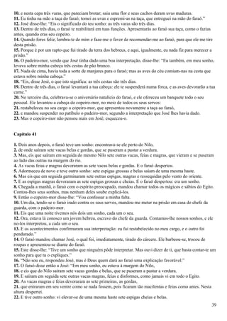 10. e nesta cepa três varas, que pareciam brotar; saiu uma flor e seus cachos deram uvas maduras.
11. Eu tinha na mão a taça do faraó; tomei as uvas e espremi-as na taça, que entreguei na mão do faraó.”
12. José disse-lhe: “Eis o significado do teu sonho: as três varas são três dias.
13. Dentro de três dias, o faraó te reabilitará em tuas funções. Apresentarás ao faraó sua taça, como o fazias
antes, quando eras seu copeiro.
14. Quando fores feliz, lembra-te de mim e faze-me o favor de recomendar-me ao faraó, para que ele me tire
desta prisão.
15. Porque é por um rapto que fui tirado da terra dos hebreus, e aqui, igualmente, eu nada fiz para merecer a
prisão.”
16. O padeiro-mor, vendo que José tinha dado uma boa interpretação, disse-lhe: “Eu também, em meu sonho,
levava sobre minha cabeça três cestas de pão branco.
17. Nada de cima, havia toda a sorte de manjares para o faraó; mas as aves do céu comiam-nas na cesta que
estava sobre minha cabeça.”
18. “Eis, disse José, o que isto significa: as três cestas são três dias.
19. Dentro de três dias, o faraó levantará a tua cabeça: ele te suspenderá numa forca, e as aves devorarão a tua
carne.”
20. No terceiro dia, celebrava-se o aniversário natalício do faraó, e ele ofereceu um banquete todo o seu
pessoal. Ele levantou a cabeça do copeiro-mor, no meio de todos os seus servos:
21. restabeleceu no seu cargo o copeiro-mor, que apresentou novamente a taça ao faraó,
22. e mandou suspender no patíbulo o padeiro-mor, segundo a interpretação que José lhes havia dado.
23. Mas o copeiro-mor não pensou mais em José; esqueceu-o.
Capítulo 41
1. Dois anos depois, o faraó teve um sonho: encontrava-se ele perto do Nilo,
2. de onde saíram sete vacas belas e gordas, que se puseram a pastar a verdura.
3. Mas, eis que saíram em seguida do mesmo Nilo sete outras vacas, feias e magras, que vieram e se puseram
ao lado das outras na margem do rio.
4. As vacas feias e magras devoraram as sete vacas belas e gordas. E o faraó despertou.
5. Adormeceu de novo e teve outro sonho: sete espigas grossas e belas saíam de uma mesma haste.
6. Mas eis que em seguida germinaram sete outras espigas, magras e ressequidas pelo vento do oriente.
7. E as espigas magras devoraram as sete espigas grossas e cheias. E o faraó despertou: era um sonho.
8. Chegada a manhã, o faraó com o espírito preocupado, mandou chamar todos os mágicos e sábios do Egito.
Contou-lhes seus sonhos, mas nenhum deles soube explicá-los.
9. Então o copeiro-mor disse-lhe: “Vou confessar a minha falta.
10. Um dia, tendo-se o faraó irado contra os seus servos, mandou-me meter na prisão em casa do chefe da
guarda, com o padeiro-mor.
11. Eis que uma noite tivemos nós dois um sonho, cada um o seu.
12. Ora, estava lá conosco um jovem hebreu, escravo do chefe da guarda. Contamos-lhe nossos sonhos, e ele
no-los interpretou, a cada um o seu.
13. E os acontecimentos confirmaram sua interpretação: eu fui restabelecido no meu cargo, e o outro foi
pendurado.”
14. O faraó mandou chamar José, o qual foi, imediatamente, tirado do cárcere. Ele barbeou-se, trocou de
roupas e apresentou-se diante do faraó.
15. Este disse-lhe: “Tive um sonho que ninguém pôde interpretar. Mas ouvi dizer de ti, que basta contar-te um
sonho para que tu o expliques.”
16. “Não sou eu, respondeu José, mas é Deus quem dará ao faraó uma explicação favorável.”
17. O faraó disse então a José: “Em meu sonho, eu estava à margem do Nilo,
18. e eis que do Nilo saíram sete vacas gordas e belas, que se puseram a pastar a verdura.
19. E saíram em seguida sete outras vacas magras, feias e disformes, como jamais vi em todo o Egito.
20. As vacas magras e feias devoraram as sete primeiras, as gordas,
21. que entraram em seu ventre como se nada fossem, pois ficaram tão macilentas e feias como antes. Nesta
altura despertei.
22. E tive outro sonho: vi elevar-se de uma mesma haste sete espigas cheias e belas.
39
 