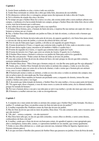 Capítulo 2
1. Assim foram acabados os céus, a terra e todo seu exército.
2. Tendo Deus terminado no sétimo dia a obra que tinha feito, descansou do seu trabalho.
3. Ele abençoou o sétimo dia e o consagrou, porque nesse dia repousara de toda a obra da Criação.
4. Tal é a história da criação dos céus e da terra.
5. No tempo em que o Senhor Deus fez a terra e os céus, não existia ainda sobre a terra nenhum arbusto nos
campos, e nenhuma erva havia ainda brotado nos campos, porque o Senhor Deus não tinha feito chover sobre
a terra, nem havia homem que a cultivasse;
6. mas subia da terra um vapor que regava toda a sua superfície.
7. O Senhor Deus formou, pois, o homem do barro da terra, e inspirou-lhe nas narinas um sopro de vida e o
homem se tornou um ser vivente.
8. Ora, o Senhor Deus tinha plantado um jardim no Éden, do lado do oriente, e colocou nele o homem que
havia criado.
9. O Senhor Deus fez brotar da terra toda sorte de árvores, de aspecto agradável, e de frutos bons para comer;
e a árvore da vida no meio do jardim, e a árvore da ciência do bem e do mal.
10. Um rio saía do Éden para regar o jardim, e dividia-se em seguida em quatro braços:
11. O nome do primeiro é Fison, e é aquele que contorna toda a região de Evilat, onde se encontra o ouro.
12. (O ouro dessa região é puro; encontra-se ali também o bdélio e a pedra ônix.)
13. O nome do segundo rio é Geon, e é aquele que contorna toda a região de Cusch.
14. O nome do terceiro rio é Tigre, que corre ao oriente da Assíria. O quarto rio é o Eufrates.
15. O Senhor Deus tomou o homem e colocou-o no jardim do Éden para cultivá-lo e guardá-lo.
16. Deu-lhe este preceito: “Podes comer do fruto de todas as árvores do jardim;
17. mas não comas do fruto da árvore da ciência do bem e do mal; porque no dia em que dele comeres,
morrerás indubitavelmente.”
18. O Senhor Deus disse: “Não é bom que o homem esteja só; vou dar-lhe uma ajuda que lhe seja adequada.”
19. Tendo, pois, o Senhor Deus formado da terra todos os animais dos campos, e todas as aves dos céus,
levou-os ao homem, para ver como ele os havia de chamar; e todo o nome que o homem pôs aos animais
vivos, esse é o seu verdadeiro nome.
20. O homem pôs nomes a todos os animais, a todas as aves dos céus e a todos os animais dos campos; mas
não se achava para ele uma ajuda que lhe fosse adequada.
21. Então o Senhor Deus mandou ao homem um profundo sono; e enquanto ele dormia, tomou-lhe uma
costela e fechou com carne o seu lugar.
22. E da costela que tinha tomado do homem, o Senhor Deus fez uma mulher, e levou-a para junto do homem.
23. “Eis agora aqui, disse o homem, o osso de meus ossos e a carne de minha carne; ela se chamará mulher,
porque foi tomada do homem.”
24. Por isso o homem deixa o seu pai e sua mãe para se unir à sua mulher; e já não são mais que uma só carne.
25. O homem e a mulher estavam nus, e não se envergonhavam.
Capítulo 3
1. A serpente era o mais astuto de todos os animais dos campos que o Senhor Deus tinha formado. Ela disse a
mulher: É verdade que Deus vos proibiu comer do fruto de toda árvore do jardim?”
2. A mulher respondeu-lhe: Podemos comer do fruto das árvores do jardim.
3. Mas do fruto da árvore que está no meio do jardim, Deus disse: Vós não comereis dele, nem o tocareis, para
que não morrais.”
4. “Oh, não! – tornou a serpente – vós não morrereis!
5. Mas Deus bem sabe que, no dia em que dele comerdes, vossos olhos se abrirão, e sereis como deuses,
conhecedores do bem e do mal.”
6. A mulher, vendo que o fruto da árvore era bom para comer, de agradável aspecto e mui apropriado para
abrir a inteligência, tomou dele, comeu, e o apresentou também ao seu marido, que comeu igualmente.
7. Então os seus olhos abriram-se; e, vendo que estavam nus, tomaram folhas de figueira, ligaram-nas e
fizeram cinturas para si.
8. E eis que ouviram o barulho (dos passos) do Senhor Deus que passeava no jardim, à hora da brisa da tarde.
4
 