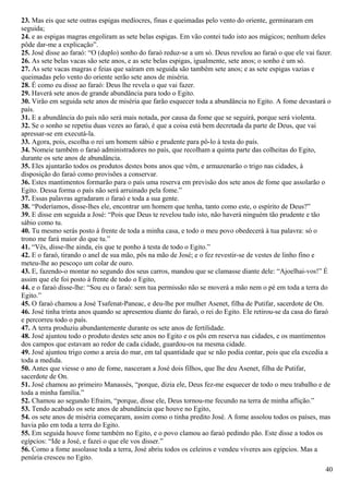 23. Mas eis que sete outras espigas medíocres, finas e queimadas pelo vento do oriente, germinaram em
seguida;
24. e as espigas magras engoliram as sete belas espigas. Em vão contei tudo isto aos mágicos; nenhum deles
pôde dar-me a explicação”.
25. José disse ao faraó: “O (duplo) sonho do faraó reduz-se a um só. Deus revelou ao faraó o que ele vai fazer.
26. As sete belas vacas são sete anos, e as sete belas espigas, igualmente, sete anos; o sonho é um só.
27. As sete vacas magras e feias que saíram em seguida são também sete anos; e as sete espigas vazias e
queimadas pelo vento do oriente serão sete anos de miséria.
28. É como eu disse ao faraó: Deus lhe revela o que vai fazer.
29. Haverá sete anos de grande abundância para todo o Egito.
30. Virão em seguida sete anos de miséria que farão esquecer toda a abundância no Egito. A fome devastará o
país.
31. E a abundância do país não será mais notada, por causa da fome que se seguirá, porque será violenta.
32. Se o sonho se repetiu duas vezes ao faraó, é que a coisa está bem decretada da parte de Deus, que vai
apressar-se em executá-la.
33. Agora, pois, escolha o rei um homem sábio e prudente para pô-lo à testa do país.
34. Nomeie também o faraó administradores no país, que recolham a quinta parte das colheitas do Egito,
durante os sete anos de abundância.
35. Eles ajuntarão todos os produtos destes bons anos que vêm, e armazenarão o trigo nas cidades, à
disposição do faraó como provisões a conservar.
36. Estes mantimentos formarão para o país uma reserva em previsão dos sete anos de fome que assolarão o
Egito. Dessa forma o país não será arruinado pela fome.”
37. Essas palavras agradaram o faraó e toda a sua gente.
38. “Poderíamos, disse-lhes ele, encontrar um homem que tenha, tanto como este, o espírito de Deus?”
39. E disse em seguida a José: “Pois que Deus te revelou tudo isto, não haverá ninguém tão prudente e tão
sábio como tu.
40. Tu mesmo serás posto à frente de toda a minha casa, e todo o meu povo obedecerá à tua palavra: só o
trono me fará maior do que tu.”
41. “Vês, disse-lhe ainda, eis que te ponho à testa de todo o Egito.”
42. E o faraó, tirando o anel de sua mão, pôs na mão de José; e o fez revestir-se de vestes de linho fino e
meteu-lhe ao pescoço um colar de ouro.
43. E, fazendo-o montar no segundo dos seus carros, mandou que se clamasse diante dele: “Ajoelhai-vos!” É
assim que ele foi posto à frente de todo o Egito,
44. e o faraó disse-lhe: “Sou eu o faraó: sem tua permissão não se moverá a mão nem o pé em toda a terra do
Egito.”
45. O faraó chamou a José Tsafenat-Paneac, e deu-lhe por mulher Asenet, filha de Putifar, sacerdote de On.
46. José tinha trinta anos quando se apresentou diante do faraó, o rei do Egito. Ele retirou-se da casa do faraó
e percorreu todo o país.
47. A terra produziu abundantemente durante os sete anos de fertilidade.
48. José ajuntou todo o produto destes sete anos no Egito e os pôs em reserva nas cidades, e os mantimentos
dos campos que estavam ao redor de cada cidade, guardou-os na mesma cidade.
49. José ajuntou trigo como a areia do mar, em tal quantidade que se não podia contar, pois que ela excedia a
toda a medida.
50. Antes que viesse o ano de fome, nasceram a José dois filhos, que lhe deu Asenet, filha de Putifar,
sacerdote de On.
51. José chamou ao primeiro Manassés, “porque, dizia ele, Deus fez-me esquecer de todo o meu trabalho e de
toda a minha família.”
52. Chamou ao segundo Efraim, “porque, disse ele, Deus tornou-me fecundo na terra de minha aflição.”
53. Tendo acabado os sete anos de abundância que houve no Egito,
54. os sete anos de miséria começaram, assim como o tinha predito José. A fome assolou todos os países, mas
havia pão em toda a terra do Egito.
55. Em seguida houve fome também no Egito, e o povo clamou ao faraó pedindo pão. Este disse a todos os
egípcios: “Ide a José, e fazei o que ele vos disser.”
56. Como a fome assolasse toda a terra, José abriu todos os celeiros e vendeu víveres aos egípcios. Mas a
penúria cresceu no Egito.
40
 
