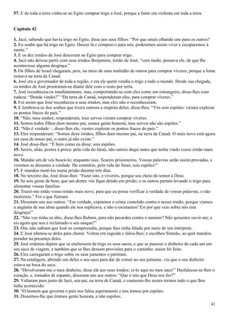 57. E de toda a terra vinha-se ao Egito comprar trigo a José, porque a fome era violenta em toda a terra.
Capítulo 42
1. Jacó, sabendo que havia trigo no Egito, disse aos seus filhos: “Por que estais olhando uns para os outros?
2. Eu soube que há trigo no Egito. Descei lá e comprai-o para nós; poderemos assim viver e escaparemos à
morte.”
3. E os dez irmãos de José desceram ao Egito para comprar trigo.
4. Jacó não deixou partir com seus irmãos Benjamim, irmão de José, “com medo, pensava ele, de que lhe
acontecesse alguma desgraça.”
5. Os filhos de Israel chegaram, pois, no meio de uma multidão de outros para comprar víveres, porque a fome
reinava na terra de Canaã.
6. José era o governador de toda a região, e era ele quem vendia o trigo a todo o mundo. Desde sua chegada,
os irmãos de José prostraram-se diante dele com o rosto por terra.
7. José reconheceu-os imediatamente, mas, comportando-se com eles como um estrangeiro, disse-lhes com
rudeza: “Donde vindes?” “Da terra de Canaã, responderam eles, para comprar víveres.”
8. Foi assim que José reconheceu a seus irmãos, mas eles não o reconheceram.
9. E lembrava-se dos sonhos que tivera outrora a respeito deles; disse-lhes: “Vós sois espiões: viestes explorar
os pontos fracos do país.”
10. “Não, meu senhor, responderam, teus servos vieram comprar víveres.
11. Somos todos filhos dum mesmo pai, somos gente honesta; teus servos não são espiões.”
12. “Não é verdade –, disse-lhes ele, viestes explorar os pontos fracos do país.”
13. Eles responderam: “Somos doze irmãos, filhos dum mesmo pai, na terra de Canaã. O mais novo está agora
em casa de nosso pai, o outro já não existe.”
14. José disse-lhes: “É bem como eu disse: sois espiões.
15. Sereis, aliás, postos à prova: pela vida do faraó, não saireis daqui antes que tenha vindo vosso irmão mais
novo.
16. Mandai um de vós buscá-lo; enquanto isso, ficareis prisioneiros. Vossas palavras serão assim provadas, e
veremos se dissestes a verdade. Do contrário, pela vida do faraó, sois espiões!”
17. E mandou metê-los numa prisão durante três dias.
18. No terceiro dia, José disse-lhes: “Fazei isto, e vivereis, porque sou cheio do temor a Deus.
19. Se sois gente de bem, que um dentre vós fique detido em prisão; e os outros partam levando o trigo para
alimentar vossas famílias.
20. Trazei-me então vosso irmão mais novo, para que eu possa verificar a verdade de vossas palavras, e não
morrereis.” Foi o que fizeram.
21. Disseram uns aos outros: “Em verdade, expiamos o crime cometido contra o nosso irmão, porque víamos
a angústia de sua alma quando ele nos suplicava, e não o escutamos! Eis por que veio sobre nós esta
desgraça!”
22. “Não vos tinha eu dito, disse-lhes Rubem, para não pecardes contra o menino? Não quisestes ouvir-me, e
eis agora que nos é reclamado o seu sangue!”
23. Ora, não sabiam que José os compreendia, porque lhes tinha falado por meio de um intérprete.
24. E José afastou-se deles para chorar. Voltou em seguida e falou-lhes; e escolheu Simeão, ao qual mandou
prender na presença deles.
25. José ordenou depois que se enchessem de trigo os seus sacos, e que se pusesse o dinheiro de cada um em
seu saco de viagem, e também que se lhes dessem provisões para o caminho: assim foi feito.
26. Eles carregaram o trigo sobre os seus jumentos e partiram.
27. Na estalagem, abrindo um deles o seu saco para dar de comer ao seu jumento, viu que o seu dinheiro
estava na boca do saco.
28. “Devolveram-me o meu dinheiro, disse ele aos seus irmãos; ei-lo aqui no meu saco!” Desfaleceu-se-lhes o
coração, e, tomados de espanto, disseram uns aos outros: “Que é isto que Deus nos fez?”
29. Voltaram para junto de Jacó, seu pai, na terra de Canaã, e contaram-lhe nestes termos tudo o que lhes
tinha acontecido:
30. “O homem que governa o país nos falou asperamente e nos tomou por espiões.
31. Dissemos-lhe que éramos gente honesta, e não espiões;
41
 