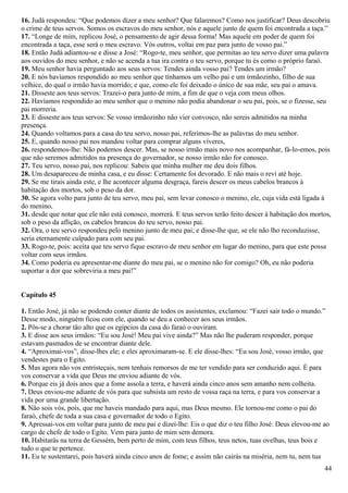 16. Judá respondeu: “Que podemos dizer a meu senhor? Que falaremos? Como nos justificar? Deus descobriu
o crime de teus servos. Somos os escravos do meu senhor, nós e aquele junto de quem foi encontrada a taça.”
17. “Longe de mim, replicou José, o pensamento de agir dessa forma! Mas aquele em poder de quem foi
encontrada a taça, esse será o meu escravo. Vós outros, voltai em paz para junto de vosso pai.”
18. Então Judá adiantou-se e disse a José: “Rogo-te, meu senhor, que permitas ao teu servo dizer uma palavra
aos ouvidos do meu senhor, e não se acenda a tua ira contra o teu servo, porque tu és como o próprio faraó.
19. Meu senhor havia perguntado aos seus servos: Tendes ainda vosso pai? Tendes um irmão?
20. E nós havíamos respondido ao meu senhor que tínhamos um velho pai e um irmãozinho, filho de sua
velhice, do qual o irmão havia morrido; e que, como ele foi deixado o único de sua mãe, seu pai o amava.
21. Disseste aos teus servos: Trazei-o para junto de mim, a fim de que o veja com meus olhos.
22. Havíamos respondido ao meu senhor que o menino não podia abandonar o seu pai, pois, se o fizesse, seu
pai morreria.
23. E disseste aos teus servos: Se vosso irmãozinho não vier convosco, não sereis admitidos na minha
presença.
24. Quando voltamos para a casa do teu servo, nosso pai, referimos-lhe as palavras do meu senhor.
25. E, quando nosso pai nos mandou voltar para comprar alguns víveres,
26. respondemos-lhe: Não podemos descer. Mas, se nosso irmão mais novo nos acompanhar, fá-lo-emos, pois
que não seremos admitidos na presença do governador, se nosso irmão não for conosco.
27. Teu servo, nosso pai, nos replicou: Sabeis que minha mulher me deu dois filhos.
28. Um desapareceu de minha casa, e eu disse: Certamente foi devorado. E não mais o revi até hoje.
29. Se me tirais ainda este, e lhe acontecer alguma desgraça, fareis descer os meus cabelos brancos à
habitação dos mortos, sob o peso da dor.
30. Se agora volto para junto de teu servo, meu pai, sem levar conosco o menino, ele, cuja vida está ligada à
do menino,
31. desde que notar que ele não está conosco, morrerá. E teus servos terão feito descer à habitação dos mortos,
sob o peso da aflição, os cabelos brancos do teu servo, nosso pai.
32. Ora, o teu servo respondeu pelo menino junto de meu pai; e disse-lhe que, se ele não lho reconduzisse,
seria eternamente culpado para com seu pai.
33. Rogo-te, pois: aceita que teu servo fique escravo de meu senhor em lugar do menino, para que este possa
voltar com seus irmãos.
34. Como poderia eu apresentar-me diante do meu pai, se o menino não for comigo? Oh, eu não poderia
suportar a dor que sobreviria a meu pai!”
Capítulo 45
1. Então José, já não se podendo conter diante de todos os assistentes, exclamou: “Fazei sair todo o mundo.”
Desse modo, ninguém ficou com ele, quando se deu a conhecer aos seus irmãos.
2. Pôs-se a chorar tão alto que os egípcios da casa do faraó o ouviram.
3. E disse aos seus irmãos: “Eu sou José! Meu pai vive ainda?” Mas não lhe puderam responder, porque
estavam pasmados de se encontrar diante dele.
4. “Aproximai-vos”, disse-lhes ele; e eles aproximaram-se. E ele disse-lhes: “Eu sou José, vosso irmão, que
vendestes para o Egito.
5. Mas agora não vos entristeçais, nem tenhais remorsos de me ter vendido para ser conduzido aqui. É para
vos conservar a vida que Deus me enviou adiante de vós.
6. Porque eis já dois anos que a fome assola a terra, e haverá ainda cinco anos sem amanho nem colheita.
7. Deus enviou-me adiante de vós para que subsista um resto de vossa raça na terra, e para vos conservar a
vida por uma grande libertação.
8. Não sois vós, pois, que me haveis mandado para aqui, mas Deus mesmo. Ele tornou-me como o pai do
faraó, chefe de toda a sua casa e governador de todo o Egito.
9. Apressai-vos em voltar para junto de meu pai e dizei-lhe: Eis o que diz o teu filho José: Deus elevou-me ao
cargo de chefe de todo o Egito. Vem para junto de mim sem demora.
10. Habitarás na terra de Gessém, bem perto de mim, com teus filhos, teus netos, tuas ovelhas, teus bois e
tudo o que te pertence.
11. Eu te sustentarei, pois haverá ainda cinco anos de fome; e assim não cairás na miséria, nem tu, nem tua
44
 
