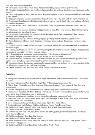 casa, nem nada do que te pertence.
12. Vereis com vossos olhos, e meu irmão Benjamim também, que sou bem eu quem vos fala.
13. Contai ao meu pai as honras que recebo no Egito, e tudo o que vistes, e depois apressai-o para que venha
para cá.”
14. Então ele jogou-se ao pescoço de seu irmão Benjamim e pôs-se a chorar; Benjamim também chorou sobre
os seus ombros.
15. Beijou em seguida a todos os seus irmãos, chorando sobre eles, e puseram-se todos a conversar com ele.
16. A notícia da chegada dos irmãos de José espalhou-se logo na casa do faraó, e foi bem acolhida pelo faraó
e por todo o seu pessoal.
17. Ele disse a José: “Dize a teus irmãos: Eis o que ides fazer: carregai vossos animais e voltai à terra de
Canaã.
18. Tomai vosso pai e vossas famílias e vinde para junto de mim. Dar-vos-ei o que há de melhor no Egito e
vos alimentarei com a gordura da terra.
19. Encarrego-te de dizer-lhes: Eis o que ides fazer: Tomai carros no Egito para vossos filhos e vossas
mulheres, trazei vosso pai e vinde!
20. Não façais caso do que tereis de deixar, porque o que há de melhor em todo o Egito é vosso.”
21. Assim fizeram os filhos de Israel. Seguindo a ordem do faraó, José deu-lhes carros e provisões para o
caminho.
22. Deu-lhes também a todos mudas de roupas; a Benjamim, porém, deu trezentas moedas de prata e cinco
mudas de roupas.
23. Mandou, igualmente, ao seu pai dez jumentos carregados dos melhores produtos do Egito e dez jumentas
carregadas de trigo, pão e provisões para sua viagem.
24. E, despedindo seus irmãos que partiam, disse-lhes: “Não alterqueis pelo caminho.”
25. Partiram do Egito e chegaram junto de Jacó, seu pai, na terra de Canaã.
26. E anunciaram-lhe a boa nova: “José vive ainda, disseram-lhe eles; e é mesmo ele quem governa todo o
Egito.” Mas o coração de Jacó permaneceu frio, porque não acreditava no que ouvia.
27. Entretanto, quando lhe disseram todas as palavras que José lhes havia dito, e viu os carros que José tinha
enviado para o transportar, seu espírito se reanimou.
28. “Basta! disse ele; José, meu filho, vive ainda. Irei e o verei antes de morrer.”
Capítulo 46
1. Israel partiu com tudo o que lhe pertencia. Chegou a Bersabéia, onde ofereceu sacrifícios ao Deus de seu
pai Isaac.
2. Em uma visão noturna Deus disse-lhe: “Jacó! Jacó!” “Eis-me aqui”, respondeu ele.
3. E Deus disse: “Eu sou Deus, o Deus de teu pai. Não temas descer ao Egito, porque ali farei de ti uma
grande nação.
4. Descerei contigo ao Egito, e eu mesmo te farei de novo subir de lá. José fechar-te-á os olhos.”
5. E Jacó deixou Bersabéia. Os filhos de Israel levaram seu pai, assim como seus filhos e suas mulheres, nos
carros que o faraó tinha enviado para os transportar.
6. Tomaram também seus rebanhos e os bens que tinham adquirido na terra de Canaã,
7. e Jacó com toda a sua família partiu para o Egito. Levou consigo os seus filhos e seus netos, suas filhas e
suas netas, enfim, toda a sua família.
8. Eis os nomes dos filhos de Israel que foram para o Egito: Jacó e seus filhos.
9. O primogênito de Jacó: Rubem. Os filhos de Rubem: Henoc, Falu, Esron e Carmi.
10. Os filhos de Simeão: Jamuel, Jamin, Aod, Jaquim, Soar, e Saul, filho da Cananéia.
11. Os filhos de Levi: Gerson, Gaat e Merari.
12. Os filhos de Judá: Her, Onã, Sela, Farés e Zara. Her e Onã, porém, morreram em Canaã. Os filhos de
Farés: Hesron e Hamul.
13. Os filhos de Issacar: Tola, Fua, Jó e Semron.
14. Os filhos de Zabulon: Sared, Elon e Jaelel.
15. São estes os filhos que Lia deu a Jacó em Padã-Arã, assim como sua filha Dina. Total de seus filhos e
filhas: trinta e três pessoas.
16. Os filhos de Gad: Sefion, Hagi, Suni, Esebon, Heri, Arodi e Areli.
45
 