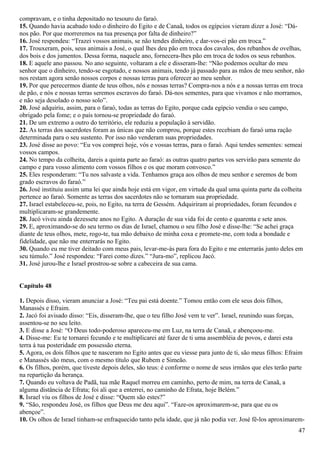 compravam, e o tinha depositado no tesouro do faraó.
15. Quando havia acabado todo o dinheiro do Egito e de Canaã, todos os egípcios vieram dizer a José: “Dá-
nos pão. Por que morreremos na tua presença por falta de dinheiro?”
16. José respondeu: “Trazei vossos animais, se não tendes dinheiro, e dar-vos-ei pão em troca.”
17. Trouxeram, pois, seus animais a José, o qual lhes deu pão em troca dos cavalos, dos rebanhos de ovelhas,
dos bois e dos jumentos. Dessa forma, naquele ano, fornecera-lhes pão em troca de todos os seus rebanhos.
18. E aquele ano passou. No ano seguinte, voltaram a ele e disseram-lhe: “Não podemos ocultar do meu
senhor que o dinheiro, tendo-se esgotado, e nossos animais, tendo já passado para as mãos de meu senhor, não
nos restam agora senão nossos corpos e nossas terras para oferecer ao meu senhor.
19. Por que perecermos diante de teus olhos, nós e nossas terras? Compra-nos a nós e a nossas terras em troca
de pão, e nós e nossas terras seremos escravos do faraó. Dá-nos sementes, para que vivamos e não morramos,
e não seja desolado o nosso solo”.
20. José adquiriu, assim, para o faraó, todas as terras do Egito, porque cada egípcio vendia o seu campo,
obrigado pela fome; e o país tornou-se propriedade do faraó.
21. De um extremo a outro do território, ele reduziu a população à servidão.
22. As terras dos sacerdotes foram as únicas que não comprou, porque estes recebiam do faraó uma ração
determinada para o seu sustento. Por isso não venderam suas propriedades.
23. José disse ao povo: “Eu vos comprei hoje, vós e vossas terras, para o faraó. Aqui tendes sementes: semeai
vossos campos.
24. No tempo da colheita, dareis a quinta parte ao faraó: as outras quatro partes vos servirão para semente do
campo e para vosso alimento com vossos filhos e os que moram convosco.”
25. Eles responderam: “Tu nos salvaste a vida. Tenhamos graça aos olhos de meu senhor e seremos de bom
grado escravos do faraó.”
26. José instituiu assim uma lei que ainda hoje está em vigor, em virtude da qual uma quinta parte da colheita
pertence ao faraó. Somente as terras dos sacerdotes não se tornaram sua propriedade.
27. Israel estabeleceu-se, pois, no Egito, na terra de Gessém. Adquiriram aí propriedades, foram fecundos e
multiplicaram-se grandemente.
28. Jacó viveu ainda dezessete anos no Egito. A duração de sua vida foi de cento e quarenta e sete anos.
29. E, aproximando-se do seu termo os dias de Israel, chamou o seu filho José e disse-lhe: “Se achei graça
diante de teus olhos, mete, rogo-te, tua mão debaixo de minha coxa e promete-me, com toda a bondade e
fidelidade, que não me enterrarás no Egito.
30. Quando eu me tiver deitado com meus pais, levar-me-ás para fora do Egito e me enterrarás junto deles em
seu túmulo.” José respondeu: “Farei como dizes.” “Jura-mo”, replicou Jacó.
31. José jurou-lhe e Israel prostrou-se sobre a cabeceira de sua cama.
Capítulo 48
1. Depois disso, vieram anunciar a José: “Teu pai está doente.” Tomou então com ele seus dois filhos,
Manassés e Efraim.
2. Jacó foi avisado disso: “Eis, disseram-lhe, que o teu filho José vem te ver”. Israel, reunindo suas forças,
assentou-se no seu leito.
3. E disse a José: “O Deus todo-poderoso apareceu-me em Luz, na terra de Canaã, e abençoou-me.
4. Disse-me: Eu te tornarei fecundo e te multiplicarei até fazer de ti uma assembléia de povos, e darei esta
terra à tua posteridade em possessão eterna.
5. Agora, os dois filhos que te nasceram no Egito antes que eu viesse para junto de ti, são meus filhos: Efraim
e Manassés são meus, com o mesmo título que Rubem e Simeão.
6. Os filhos, porém, que tiveste depois deles, são teus: é conforme o nome de seus irmãos que eles terão parte
na repartição da herança.
7. Quando eu voltava de Padã, tua mãe Raquel morreu em caminho, perto de mim, na terra de Canaã, a
alguma distância de Efrata; foi ali que a enterrei, no caminho de Efrata, hoje Belém.”
8. Israel viu os filhos de José e disse: “Quem são estes?”
9. “São, respondeu José, os filhos que Deus me deu aqui”. “Faze-os aproximarem-se, para que eu os
abençoe”.
10. Os olhos de Israel tinham-se enfraquecido tanto pela idade, que já não podia ver. José fê-los aproximarem-
47
 