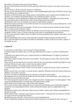 21. Neftali é uma gazela solta, que tem lindos filhotes.
22. José é broto de uma árvore fértil, broto de uma árvore fértil junto à nascente: seus ramos crescem acima
do muro.
23. Provocam-no, atiram contra ele, atacam-no os flecheiros,
24. mas, seu arco permanece firme, seus braços e mãos desembaraçados pelas mãos do Poderoso de Jacó, pelo
nome do Pastor, que é a pedra de Israel,
25. graças ao Deus de teu pai, que te ajuda, graças ao todo-poderoso, que te abençoa com as bênçãos do céu
altíssimo, com as bênçãos do profundo abismo, com as bênçãos dos peitos e do seio.
26. As bênçãos de teu pai sobrepujam as bênçãos das antigas montanhas, as aspirações das colinas eternas.
Que elas desçam sobre a cabeça de José, sobre a fronte do príncipe de seus irmãos!
27. Benjamim, lobo voraz, de manhã devora a presa e à tarde reparte o despojo.”
28. São estes todos que formam as doze tribos de Israel. Foi isso que lhes disse seu pai ao abençoá-los. A cada
um deu uma bênção particular.
29. Em seguida, fez-lhes esta recomendação: “Eis que vou ser reunido aos meus. Enterrai-me junto de meus
pais na caverna da terra de Efrom, o hiteu,
30. na caverna da terra de Macpela, defronte de Mambré, na terra de Canaã, essa caverna que Abraão havia
comprado a Efrom, o hiteu, ao mesmo tempo que a terra, para ter a propriedade de uma sepultura.
31. Foi aí que enterraram Abraão e Sara, sua mulher; foi aí que enterraram Isaac e Rebeca, sua mulher; e foi aí
que enterrei Lia”.
32. (Essa propriedade, bem como a caverna que nela se encontra, foram compradas aos filhos de Het.)
33. E, tendo Jacó dado aos seus filhos esta última recomendação, recolheu os pés em sua cama, e expirou. E
foi reunido aos seus.
Capítulo 50
1. José atirou-se então sobre o rosto de seu pai e o beijou chorando.
2. Ordenou depois aos médicos que o serviam, que embalsamassem seu pai; e os médicos embalsamaram
Israel.
3. Gastaram nisso quarenta dias, que é o tempo necessário ao embalsamamento. Os egípcios choraram-no
durante setenta dias.
4. Passado o tempo do pranto, José disse à casa do faraó: “Se achei graça aos vossos olhos, dizei de minha
parte ao faraó
5. que meu pai me fez jurar-lhe: Eu vou morrer, disse-me ele; tu me enterrarás no túmulo que adquiri na terra
de Canaã. Permite-me, pois, subir e enterrar meu pai; depois voltarei”.
6. O faraó respondeu: “Vai sepultar teu pai como ele te fez jurar”.
7. José partiu para sepultar seu pai. Todos os servos do faraó, os anciãos de sua casa e todos os anciãos do
Egito,
8. toda a casa de José, seus irmãos e a casa de seu pai o seguiram. Deixaram na terra de Gessém somente seus
filhinhos, suas ovelhas e seus bois.
9. Carros e cavaleiros acompanhavam-no, de sorte que a caravana era muito grande.
10. Chegando à eira de Atad, além do Jordão, fizeram uma grande e solene lamentação, e José celebrou, em
honra de seu pai, um pranto de sete dias.
11. Vendo esse pranto na eira de Atad, o povo daquela terra disse: “Grande pranto é esse dos egípcios!” Daí o
nome de Abel-Misraim dado a esse lugar, que está situado além do Jordão.
12. Os filhos de Jacó fizeram, pois, o que ele lhes tinha ordenado.
13. Levaram-no para Canaã e enterraram-no na caverna da terra de Macpela, que Abraão tinha comprado,
juntamente com a propriedade de Efrom, o hiteu, defronte de Mambré, para ter a propriedade de uma
sepultura.
14. Depois do enterro, José voltou para o Egito com seus irmãos e todos os que o tinham acompanhado nos
funerais de seu pai.
15. Os irmãos de José, vendo que seu pai morrera, disseram entre si: “Será que José nos tomará em aversão e
irá vingar-se de todo o mal que lhe fizemos?”
16. Mandaram, pois, dizer-lhe: “Antes de morrer, teu pai recomendou-nos
17. que te pedíssemos perdão do crime que teus irmãos cometeram, de seu pecado, de todo o mal que te
49
 