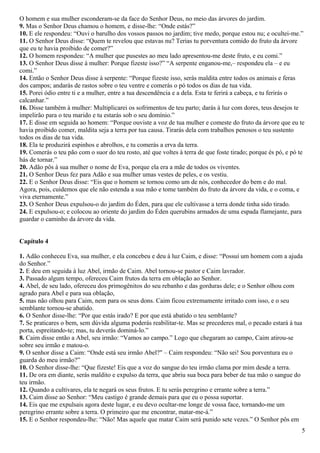 O homem e sua mulher esconderam-se da face do Senhor Deus, no meio das árvores do jardim.
9. Mas o Senhor Deus chamou o homem, e disse-lhe: “Onde estás?”
10. E ele respondeu: “Ouvi o barulho dos vossos passos no jardim; tive medo, porque estou nu; e ocultei-me.”
11. O Senhor Deus disse: “Quem te revelou que estavas nu? Terias tu porventura comido do fruto da árvore
que eu te havia proibido de comer?”
12. O homem respondeu: “A mulher que pusestes ao meu lado apresentou-me deste fruto, e eu comi.”
13. O Senhor Deus disse à mulher: Porque fizeste isso?” “A serpente enganou-me,– respondeu ela – e eu
comi.”
14. Então o Senhor Deus disse à serpente: “Porque fizeste isso, serás maldita entre todos os animais e feras
dos campos; andarás de rastos sobre o teu ventre e comerás o pó todos os dias de tua vida.
15. Porei ódio entre ti e a mulher, entre a tua descendência e a dela. Esta te ferirá a cabeça, e tu ferirás o
calcanhar.”
16. Disse também à mulher: Multiplicarei os sofrimentos de teu parto; darás à luz com dores, teus desejos te
impelirão para o teu marido e tu estarás sob o seu domínio.”
17. E disse em seguida ao homem: “Porque ouviste a voz de tua mulher e comeste do fruto da árvore que eu te
havia proibido comer, maldita seja a terra por tua causa. Tirarás dela com trabalhos penosos o teu sustento
todos os dias de tua vida.
18. Ela te produzirá espinhos e abrolhos, e tu comerás a erva da terra.
19. Comerás o teu pão com o suor do teu rosto, até que voltes à terra de que foste tirado; porque és pó, e pó te
hás de tornar.”
20. Adão pôs à sua mulher o nome de Eva, porque ela era a mãe de todos os viventes.
21. O Senhor Deus fez para Adão e sua mulher umas vestes de peles, e os vestiu.
22. E o Senhor Deus disse: “Eis que o homem se tornou como um de nós, conhecedor do bem e do mal.
Agora, pois, cuidemos que ele não estenda a sua mão e tome também do fruto da árvore da vida, e o coma, e
viva eternamente.”
23. O Senhor Deus expulsou-o do jardim do Éden, para que ele cultivasse a terra donde tinha sido tirado.
24. E expulsou-o; e colocou ao oriente do jardim do Éden querubins armados de uma espada flamejante, para
guardar o caminho da árvore da vida.
Capítulo 4
1. Adão conheceu Eva, sua mulher, e ela concebeu e deu à luz Caim, e disse: “Possuí um homem com a ajuda
do Senhor.”
2. E deu em seguida à luz Abel, irmão de Caim. Abel tornou-se pastor e Caim lavrador.
3. Passado algum tempo, ofereceu Caim frutos da terra em oblação ao Senhor.
4. Abel, de seu lado, ofereceu dos primogênitos do seu rebanho e das gorduras dele; e o Senhor olhou com
agrado para Abel e para sua oblação,
5. mas não olhou para Caim, nem para os seus dons. Caim ficou extremamente irritado com isso, e o seu
semblante tornou-se abatido.
6. O Senhor disse-lhe: “Por que estás irado? E por que está abatido o teu semblante?
7. Se praticares o bem, sem dúvida alguma poderás reabilitar-te. Mas se precederes mal, o pecado estará à tua
porta, espreitando-te; mas, tu deverás dominá-lo.”
8. Caim disse então a Abel, seu irmão: “Vamos ao campo.” Logo que chegaram ao campo, Caim atirou-se
sobre seu irmão e matou-o.
9. O senhor disse a Caim: “Onde está seu irmão Abel?" – Caim respondeu: “Não sei! Sou porventura eu o
guarda do meu irmão?”
10. O Senhor disse-lhe: “Que fizeste! Eis que a voz do sangue do teu irmão clama por mim desde a terra.
11. De ora em diante, serás maldito e expulso da terra, que abriu sua boca para beber de tua mão o sangue do
teu irmão.
12. Quando a cultivares, ela te negará os seus frutos. E tu serás peregrino e errante sobre a terra.”
13. Caim disse ao Senhor: “Meu castigo é grande demais para que eu o possa suportar.
14. Eis que me expulsais agora deste lugar, e eu devo ocultar-me longe de vossa face, tornando-me um
peregrino errante sobre a terra. O primeiro que me encontrar, matar-me-á.”
15. E o Senhor respondeu-lhe: “Não! Mas aquele que matar Caim será punido sete vezes.” O Senhor pôs em
5
 