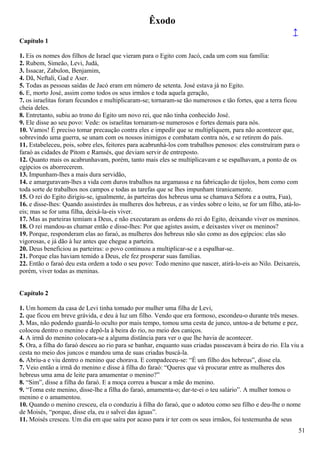 Êxodo
↑
Capítulo 1
1. Eis os nomes dos filhos de Israel que vieram para o Egito com Jacó, cada um com sua família:
2. Rubem, Simeão, Levi, Judá,
3. Issacar, Zabulon, Benjamim,
4. Dã, Neftali, Gad e Aser.
5. Todas as pessoas saídas de Jacó eram em número de setenta. José estava já no Egito.
6. E, morto José, assim como todos os seus irmãos e toda aquela geração,
7. os israelitas foram fecundos e multiplicaram-se; tornaram-se tão numerosos e tão fortes, que a terra ficou
cheia deles.
8. Entretanto, subiu ao trono do Egito um novo rei, que não tinha conhecido José.
9. Ele disse ao seu povo: Vede: os israelitas tornaram-se numerosos e fortes demais para nós.
10. Vamos! É preciso tomar precaução contra eles e impedir que se multipliquem, para não acontecer que,
sobrevindo uma guerra, se unam com os nossos inimigos e combatam contra nós, e se retirem do país.
11. Estabeleceu, pois, sobre eles, feitores para acabrunhá-los com trabalhos penosos: eles construíram para o
faraó as cidades de Pitom e Ramsés, que deviam servir de entreposto.
12. Quanto mais os acabrunhavam, porém, tanto mais eles se multiplicavam e se espalhavam, a ponto de os
egípcios os aborrecerem.
13. Impunham-lhes a mais dura servidão,
14. e amarguravam-lhes a vida com duros trabalhos na argamassa e na fabricação de tijolos, bem como com
toda sorte de trabalhos nos campos e todas as tarefas que se lhes impunham tiranicamente.
15. O rei do Egito dirigiu-se, igualmente, às parteiras dos hebreus uma se chamava Séfora e a outra, Fua),
16. e disse-lhes: Quando assistirdes às mulheres dos hebreus, e as virdes sobre o leito, se for um filho, atá-lo-
eis; mas se for uma filha, deixá-la-eis viver.
17. Mas as parteiras temiam a Deus, e não executaram as ordens do rei do Egito, deixando viver os meninos.
18. O rei mandou-as chamar então e disse-lhes: Por que agistes assim, e deixastes viver os meninos?
19. Porque, responderam elas ao faraó, as mulheres dos hebreus não são como as dos egípcios: elas são
vigorosas, e já dão à luz antes que chegue a parteira.
20. Deus beneficiou as parteiras: o povo continuou a multiplicar-se e a espalhar-se.
21. Porque elas haviam temido a Deus, ele fez prosperar suas famílias.
22. Então o faraó deu esta ordem a todo o seu povo: Todo menino que nascer, atirá-lo-eis ao Nilo. Deixareis,
porém, viver todas as meninas.
Capítulo 2
1. Um homem da casa de Levi tinha tomado por mulher uma filha de Levi,
2. que ficou em breve grávida, e deu à luz um filho. Vendo que era formoso, escondeu-o durante três meses.
3. Mas, não podendo guardá-lo oculto por mais tempo, tomou uma cesta de junco, untou-a de betume e pez,
colocou dentro o menino e depô-la à beira do rio, no meio dos caniços.
4. A irmã do menino colocara-se a alguma distância para ver o que lhe havia de acontecer.
5. Ora, a filha do faraó desceu ao rio para se banhar, enquanto suas criadas passeavam à beira do rio. Ela viu a
cesta no meio dos juncos e mandou uma de suas criadas buscá-la.
6. Abriu-a e viu dentro o menino que chorava. E compadeceu-se: “É um filho dos hebreus”, disse ela.
7. Veio então a irmã do menino e disse à filha do faraó: “Queres que vá procurar entre as mulheres dos
hebreus uma ama de leite para amamentar o menino?”
8. “Sim”, disse a filha do faraó. E a moça correu a buscar a mãe do menino.
9. “Toma este menino, disse-lhe a filha do faraó, amamenta-o; dar-te-ei o teu salário”. A mulher tomou o
menino e o amamentou.
10. Quando o menino cresceu, ela o conduziu à filha do faraó, que o adotou como seu filho e deu-lhe o nome
de Moisés, “porque, disse ela, eu o salvei das águas”.
11. Moisés cresceu. Um dia em que saíra por acaso para ir ter com os seus irmãos, foi testemunha de seus
51
 