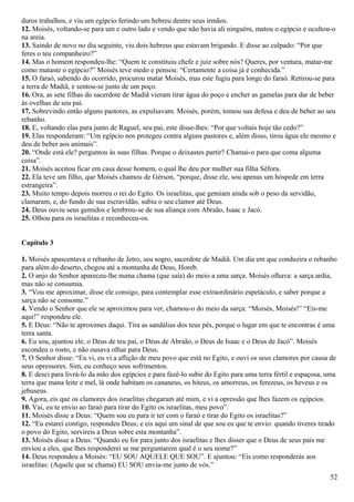 duros trabalhos, e viu um egípcio ferindo um hebreu dentre seus irmãos.
12. Moisés, voltando-se para um e outro lado e vendo que não havia ali ninguém, matou o egípcio e ocultou-o
na areia.
13. Saindo de novo no dia seguinte, viu dois hebreus que estavam brigando. E disse ao culpado: “Por que
feres o teu companheiro?”
14. Mas o homem respondeu-lhe: “Quem te constituiu chefe e juiz sobre nós? Queres, por ventura, matar-me
como mataste o egípcio?” Moisés teve medo e pensou: “Certamente a coisa já é conhecida.”
15. O faraó, sabendo do ocorrido, procurou matar Moisés, mas este fugiu para longe do faraó. Retirou-se para
a terra de Madiã, e sentou-se junto de um poço.
16. Ora, as sete filhas do sacerdote de Madiã vieram tirar água do poço e encher as gamelas para dar de beber
às ovelhas de seu pai.
17. Sobrevindo então alguns pastores, as expulsavam. Moisés, porém, tomou sua defesa e deu de beber ao seu
rebanho.
18. E, voltando elas para junto de Raguel, seu pai, este disse-lhes: “Por que voltais hoje tão cedo?”
19. Elas responderam: “Um egípcio nos protegeu contra alguns pastores e, além disso, tirou água ele mesmo e
deu de beber aos animais”.
20. “Onde está ele? perguntou às suas filhas. Porque o deixastes partir? Chamai-o para que coma alguma
coisa”.
21. Moisés aceitou ficar em casa desse homem, o qual lhe deu por mulher sua filha Séfora.
22. Ela teve um filho, que Moisés chamou de Gérson, “porque, disse ele, sou apenas um hóspede em terra
estrangeira”.
23. Muito tempo depois morreu o rei do Egito. Os israelitas, que gemiam ainda sob o peso da servidão,
clamaram, e, do fundo de sua escravidão, subiu o seu clamor até Deus.
24. Deus ouviu seus gemidos e lembrou-se de sua aliança com Abraão, Isaac e Jacó.
25. Olhou para os israelitas e reconheceu-os.
Capítulo 3
1. Moisés apascentava o rebanho de Jetro, seu sogro, sacerdote de Madiã. Um dia em que conduzira o rebanho
para além do deserto, chegou até a montanha de Deus, Horeb.
2. O anjo do Senhor apareceu-lhe numa chama (que saía) do meio a uma sarça. Moisés olhava: a sarça ardia,
mas não se consumia.
3. “Vou me aproximar, disse ele consigo, para contemplar esse extraordinário espetáculo, e saber porque a
sarça não se consome.”
4. Vendo o Senhor que ele se aproximou para ver, chamou-o do meio da sarça: “Moisés, Moisés!” “Eis-me
aqui!” respondeu ele.
5. E Deus: “Não te aproximes daqui. Tira as sandálias dos teus pés, porque o lugar em que te encontras é uma
terra santa.
6. Eu sou, ajuntou ele, o Deus de teu pai, o Deus de Abraão, o Deus de Isaac e o Deus de Jacó”. Moisés
escondeu o rosto, e não ousava olhar para Deus.
7. O Senhor disse: “Eu vi, eu vi a aflição de meu povo que está no Egito, e ouvi os seus clamores por causa de
seus opressores. Sim, eu conheço seus sofrimentos.
8. E desci para livrá-lo da mão dos egípcios e para fazê-lo subir do Egito para uma terra fértil e espaçosa, uma
terra que mana leite e mel, lá onde habitam os cananeus, os hiteus, os amorreus, os ferezeus, os heveus e os
jebuseus.
9. Agora, eis que os clamores dos israelitas chegaram até mim, e vi a opressão que lhes fazem os egípcios.
10. Vai, eu te envio ao faraó para tirar do Egito os israelitas, meu povo”.
11. Moisés disse a Deus: “Quem sou eu para ir ter com o faraó e tirar do Egito os israelitas?”
12. “Eu estarei contigo, respondeu Deus; e eis aqui um sinal de que sou eu que te envio: quando tiveres tirado
o povo do Egito, servireis a Deus sobre esta montanha”.
13. Moisés disse a Deus: “Quando eu for para junto dos israelitas e lhes disser que o Deus de seus pais me
enviou a eles, que lhes responderei se me perguntarem qual é o seu nome?”
14. Deus respondeu a Moisés: “EU SOU AQUELE QUE SOU”. E ajuntou: “Eis como responderás aos
israelitas: (Aquele que se chama) EU SOU envia-me junto de vós.”
52
 