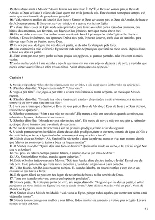 15. Deus disse ainda a Moisés: “Assim falarás aos israelitas: É JAVÉ, o Deus de vossos pais, o Deus de
Abraão, o Deus de Isaac e o Deus de Jacó, quem me envia junto de vós. Este é o meu nome para sempre, e é
assim que me chamarão de geração em geração”.
16. “Vai, reúne os anciãos de Israel e dize-lhes: o Senhor, o Deus de vossos pais, o Deus de Abraão, de Isaac e
de Jacó apareceu-me. E disse-me: eu vos visitei, e vi o que se vos faz no Egito,
17. e disse: tirar-vos-ei do Egito onde sois oprimidos, para fazer-vos subir para a terra dos cananeus, dos
hiteus, dos amorreus, dos ferezeus, dos heveus e dos jebuseus, terra que mana leite e mel.
18. Eles ouvirão a tua voz. Irás então com os anciãos de Israel à presença do rei do Egito e lhe direis: o
Senhor, o Deus dos hebreus, nos apareceu. Deixa-nos, pois, ir para o deserto, a três dias de caminho, para
oferecer sacrifícios ao Senhor, nosso Deus.
19. Eu sei que o rei do Egito não vos deixará partir, se ele não for obrigado pela força.
20. Mas estenderei a mão e ferirei o Egito com toda sorte de prodígios que farei no meio deles. Depois disso,
o faraó vos deixará partir.
21. Farei com que esse povo ganhe as boas graças dos egípcios, e, quando partirdes, não ireis com as mãos
vazias:
22. cada mulher pedirá à sua vizinha e àquela que mora em sua casa objetos de prata e de ouro, e vestidos que
poreis sobre vossos filhos e sobre vossas filhas. Assim despojareis os egípcios.”
Capítulo 4
1. Moisés respondeu: “Eles não me crerão, nem me ouvirão, e vão dizer que o Senhor não me apareceu”.
2. O Senhor disse-lhe: “O que tens na mão?” “Uma vara.”
3. “Joga-a por terra”. Ele jogou-a por terra; e a vara transformou-se numa serpente, de modo que Moisés
recuou.
4. O Senhor disse-lhe: “Estende tua mão e toma-a pela cauda – ele estendeu a mão e tomou-a, e a serpente
tornou-se de novo uma vara em sua mão–;
5. é para que creiam que o Senhor, o Deus de seus pais, o Deus de Abraão, o Deus de Isaac e o Deus de Jacó,
realmente te apareceu”.
6. O Senhor continuou: “Mete a tua mão no teu seio”. Ele meteu a mão em seu seio e, quando a retirou, sua
mão estava leprosa, tão branca como a neve.
7. O Senhor disse-lhe: “Mete de novo a mão em teu seio”. Ele meteu de novo a mão em seu seio e, retirando-
a, eis que ela se tornara como o restante de sua carne.
8. “Se não te crerem, nem obedecerem à voz do primeiro prodígio, crerão à voz do segundo.
9. Se ainda permanecerem incrédulos diante desses dois prodígios, nem te ouvirem, tomarás da água do Nilo e
derramá-la-ás por terra; a água tirada do rio tornar-se-á sangue sobre a terra”.
10. Moisés disse ao Senhor: “Ah, Senhor! Eu não tenho o dom da palavra; nunca o tive, nem mesmo depois
que falastes ao vosso servo; tenho a boca e a língua pesadas”.
11. O Senhor disse-lhe: “Quem deu uma boca ao homem? Quem o faz mudo ou surdo, o faz ver ou cego? Não
sou eu o Senhor?
12. Vai, pois, eu estarei contigo quando falares, e ensinar-te-ei o que terás de dizer.”
13. “Ah, Senhor! disse Moisés, mandai quem quiserdes!”
14. Então o Senhor irritou-se contra Moisés: “Não tens Aarão, disse ele, teu irmão, o levita? Eu sei que ele
fala bem. Ei-lo justamente que vem ao teu encontro e, vendo-te, alegrar-se-á o seu coração.
15. Tu lhe falarás, pôr-lhe-ás as palavras na boca. E, quando falardes, eu estarei contigo e com ele, e vos
ensinarei o que tereis a fazer.
16. É ele quem falará ao povo em teu lugar: ele te servirá de boca e tu lhe servirás de Deus.
17. Toma em tua mão esta vara, com a qual operarás prodígios”.
18. Moisés partiu. De volta para junto de Jetro, seu sogro, disse-lhe: “Rogo-te que me deixes partir, e voltar
para junto de meus irmãos no Egito; vou ver se ainda vivem.” Jetro disse a Moisés: “Vai em paz”. Volta de
Moisés ao Egito
19. O Senhor disse a Moisés em Madiã: “Vai, volta ao Egito, porque todos aqueles que atentavam contra a tua
vida estão mortos”.
20. Moisés tomou consigo sua mulher e seus filhos, fê-los montar em jumentos e voltou para o Egito. Levava
na mão a vara de Deus.
53
 