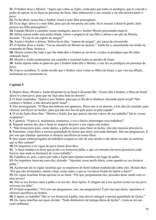 21. O Senhor disse a Moisés: “Agora que voltas ao Egito, cuida para que todos os prodígios, que te concedi o
poder de operar, tu os faças na presença do faraó. Mas endurecerei o seu coração e ele não deixará partir o
povo.
22. Tu lhe dirás: assim fala o Senhor: Israel é meu filho primogênito.
23. Eu te digo: deixa ir o meu filho, para que ele me preste um culto. Se te recusas a deixá-lo partir, farei
perecer teu filho primogênito”.
24. Estando Moisés a caminho, numa estalagem, atacou o Senhor Moisés procurando matá-lo.
25. Séfora tomou então uma pedra afiada, cortou o prepúcio de seu filho e atirou-o aos pés de Moisés,
dizendo: “Tu me és um esposo de sangue!”
26. Assim o Senhor o deixou. Séfora havia dito: “esposo de sangue”, por causa da circuncisão.
27. O Senhor disse a Aarão: “Vai ao encontro de Moisés no deserto.” Aarão foi e, encontrando seu irmão na
montanha de Deus, beijou-o.
28. Moisés contou-lhe tudo o que lhe tinha dito o Senhor ao enviá-lo, e todos os prodígios que lhe tinha
ordenado fazer.
29. Moisés e Aarão continuaram seu caminho e reuniram todos os anciãos de Israel.
30. Aarão repetiu todas as palavras que o Senhor tinha dito a Moisés, e este fez os prodígios em presença do
povo.
31. O povo acreditou. E, tendo ouvido que o Senhor viera visitar os filhos de Israel, e que vira sua aflição,
inclinaram-se e prostraram-se.
Capítulo 5
1. Depois disso, Moisés e Aarão dirigiram-se ao faraó e disseram-lhe: “Assim fala o Senhor, o Deus de Israel:
deixa ir o meu povo, para que me faça uma festa no deserto”.
2. O faraó respondeu: “Quem é esse Senhor, para que eu lhe deva obedecer, deixando partir Israel? Não
conheço o Senhor, e não deixarei partir Israel”.
3. Eles prosseguiram: “O Deus dos hebreus nos apareceu. Deixa-nos ir ao deserto, a três dias de caminho, para
oferecer sacrifícios ao Senhor, para que não nos fira ele pela peste ou pela espada”.
4. O rei do Egito disse-lhes: “Moisés e Aarão, por que quereis desviar o povo do seu trabalho? Ide às vossas
ocupações”.
5. E ajuntou: “O povo é, atualmente, numeroso, e vós o faríeis interromper seus trabalhos!”
6. Naquele mesmo dia, deu o faraó ao inspetor do povo e aos vigias esta ordem:
7. “Não fornecereis mais, como dantes, a palha ao povo para fazer os tijolos: irão eles mesmos procurá-la.
8. Entretanto, exigi deles a mesma quantidade de tijolos que antes, sem nada diminuir. São uns preguiçosos. É
por isso que clamam: queremos ir oferecer sacrifícios ao nosso Deus.
9. Que sejam sobrecarregados de trabalhos ocupem-se eles de suas tarefas e não dêem ouvidos às mentiras
que se lhes contam!”
10. Os inspetores e os vigias do povo foram dizer-lhes:
11. “o faraó manda-vos dizer que já não vos fornecerá palha; e que vós mesmos devereis procurá-la onde
houver, mas nada se diminuirá de vosso trabalho”.
12. Espalhou-se, pois, o povo por todo o Egito para ajuntar restolhos em lugar de palha.
13. Os inspetores instavam com eles, dizendo: “Aprontai vossa tarefa diária, como quando se vos fornecia
palha.”
14. Açoitavam até os vigias israelitas que os inspetores do faraó tinham estabelecido sobre eles. Diziam-lhes:
“Por que não terminastes, ontem e hoje, como antes, o que se vos havia fixado de tijolos a fazer?”
15. Os vigias israelitas foram queixar-se ao faraó: “Por que, perguntaram eles, procedes desse modo com os
teus servos?
16. Não se nos fornece mais a palha e se nos diz: fazei tijolos. E chegam até a nos açoitar (como se) teu povo
estivesse em falta”.
17. O faraó respondeu: “Vós sois uns preguiçosos, sim, uns preguiçosos! É por isso que dizeis: queremos ir
oferecer sacrifícios ao Senhor.
18. E agora, ao trabalho! Não se vos fornecerá a palha, mas deveis entregar a mesma quantidade de tijolos.”
19. Os vigias israelitas aos quais diziam: “Nada diminuireis da entrega diária de tijolos”, viram-se em um
cruel embaraço.
54
 