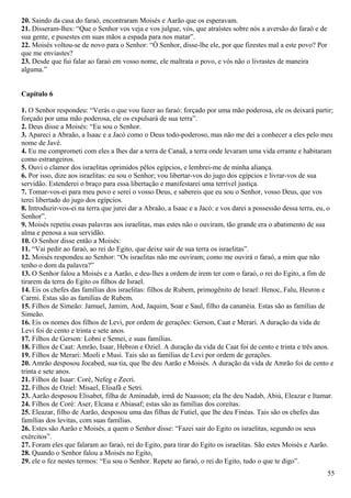20. Saindo da casa do faraó, encontraram Moisés e Aarão que os esperavam.
21. Disseram-lhes: “Que o Senhor vos veja e vos julgue, vós, que atraístes sobre nós a aversão do faraó e de
sua gente, e pusestes em suas mãos a espada para nos matar”.
22. Moisés voltou-se de novo para o Senhor: “Ó Senhor, disse-lhe ele, por que fizestes mal a este povo? Por
que me enviastes?
23. Desde que fui falar ao faraó em vosso nome, ele maltrata o povo, e vós não o livrastes de maneira
alguma.”
Capítulo 6
1. O Senhor respondeu: “Verás o que vou fazer ao faraó: forçado por uma mão poderosa, ele os deixará partir;
forçado por uma mão poderosa, ele os expulsará de sua terra”.
2. Deus disse a Moisés: “Eu sou o Senhor.
3. Apareci a Abraão, a Isaac e a Jacó como o Deus todo-poderoso, mas não me dei a conhecer a eles pelo meu
nome de Javé.
4. Eu me comprometi com eles a lhes dar a terra de Canaã, a terra onde levaram uma vida errante e habitaram
como estrangeiros.
5. Ouvi o clamor dos israelitas oprimidos pêlos egípcios, e lembrei-me de minha aliança.
6. Por isso, dize aos israelitas: eu sou o Senhor; vou libertar-vos do jugo dos egípcios e livrar-vos de sua
servidão. Estenderei o braço para essa libertação e manifestarei uma terrível justiça.
7. Tomar-vos-ei para meu povo e serei o vosso Deus, e sabereis que eu sou o Senhor, vosso Deus, que vos
terei libertado do jugo dos egípcios.
8. Introduzir-vos-ei na terra que jurei dar a Abraão, a Isaac e a Jacó: e vos darei a possessão dessa terra, eu, o
Senhor”.
9. Moisés repetiu essas palavras aos israelitas, mas estes não o ouviram, tão grande era o abatimento de sua
alma e penosa a sua servidão.
10. O Senhor disse então a Moisés:
11. “Vai pedir ao faraó, ao rei do Egito, que deixe sair de sua terra os israelitas”.
12. Moisés respondeu ao Senhor: “Os israelitas não me ouviram; como me ouvirá o faraó, a mim que não
tenho o dom da palavra?”
13. O Senhor falou a Moisés e a Aarão, e deu-lhes a ordem de irem ter com o faraó, o rei do Egito, a fim de
tirarem da terra do Egito os filhos de Israel.
14. Eis os chefes das famílias dos israelitas: filhos de Rubem, primogênito de Israel: Henoc, Falu, Hesron e
Carmi. Estas são as famílias de Rubem.
15. Filhos de Simeão: Jamuel, Jamim, Aod, Jaquim, Soar e Saul, filho da cananéia. Estas são as famílias de
Simeão.
16. Eis os nomes dos filhos de Levi, por ordem de gerações: Gerson, Caat e Merari. A duração da vida de
Levi foi de cento e trinta e sete anos.
17. Filhos de Gerson: Lobni e Semei, e suas famílias.
18. Filhos de Caat: Amrão, Isaar, Hebron e Oziel. A duração da vida de Caat foi de cento e trinta e três anos.
19. Filhos de Merari: Mooli e Musi. Tais são as famílias de Levi por ordem de gerações.
20. Amrão desposou Jocabed, sua tia, que lhe deu Aarão e Moisés. A duração da vida de Amrão foi de cento e
trinta e sete anos.
21. Filhos de Isaar: Coré, Nefeg e Zecri.
22. Filhos de Oziel: Misael, Elisafã e Setri.
23. Aarão desposou Elisabet, filha de Aminadab, irmã de Naasson; ela lhe deu Nadab, Abiú, Eleazar e Itamar.
24. Filhos de Coré: Aser, Elcana e Abiasaf; estas são as famílias dos coreítas.
25. Eleazar, filho de Aarão, desposou uma das filhas de Futiel, que lhe deu Finéas. Tais são os chefes das
famílias dos levitas, com suas famílias.
26. Estes são Aarão e Moisés, a quem o Senhor disse: “Fazei sair do Egito os israelitas, segundo os seus
exércitos”.
27. Foram eles que falaram ao faraó, rei do Egito, para tirar do Egito os israelitas. São estes Moisés e Aarão.
28. Quando o Senhor falou a Moisés no Egito,
29. ele o fez nestes termos: “Eu sou o Senhor. Repete ao faraó, o rei do Egito, tudo o que te digo”.
55
 