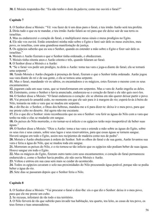 30. E Moisés respondeu-lhe: “Eu não tenho o dom da palavra; como me ouvirá o faraó?”
Capítulo 7
1. O Senhor disse a Moisés: “Vê: vou fazer de ti um deus para o faraó, e teu irmão Aarão será teu profeta.
2. Dirás tudo o que eu te mandar, e teu irmão Aarão falará ao rei para que ele deixe sair de sua terra os
israelitas.
3. Mas eu endurecerei o coração do faraó, e multiplicarei meus sinais e meus prodígios no Egito.
4. Ele não vos ouvirá. Então estenderei minha mão sobre o Egito e farei sair dele os meus exércitos, meu
povo, os israelitas, com uma grandiosa manifestação de justiça.
5. Os egípcios saberão que eu sou o Senhor, quando eu estender a mão sobre o Egito e fizer sair dele os
israelitas.”
6. Moisés e Aarão fizeram o que o Senhor tinha ordenado, e obedeceram.
7. Moisés tinha oitenta anos e Aarão oitenta e três, quando falaram ao faraó.
8. O Senhor disse a Moisés e a Aarão:
9. “Se o faraó vos pedir um prodígio, tu dirás a Aarão: toma tua vara e joga-a diante do faraó; ela se tornará
uma serpente”.
10. Tendo Moisés e Aarão chegado à presença do faraó, fizeram o que o Senhor tinha ordenado. Aarão jogou
sua vara diante do rei e de sua gente, e ela se tornou uma serpente.
11. Mas o faraó, mandando vir os sábios, os encantadores e os mágicos, estes fizeram o mesmo com os seus
encantamentos:
12. jogaram cada um suas varas, que se transformaram em serpentes. Mas a vara de Aarão engoliu as deles.
13. Entretanto, como o Senhor o havia anunciado, endureceu-se o coração do faraó e ele não quis ouvi-los.
14. O Senhor disse a Moisés: “O faraó endureceu o coração: ele se obstina em não querer deixar partir o povo.
15. Vai procurá-lo amanhã cedo, no momento em que ele sair para ir à margem do rio; esperá-lo-ás à beira do
Nilo, tomarás na mão a vara que se mudou em serpente,
16. e dir-lhe-ás: o Senhor, o Deus dos hebreus, mandou-me a ti para dizer-te: deixa ir o meu povo, para que
me preste culto no deserto. Até agora não me escutaste.
17. Eis o que diz o Senhor: nisto reconhecerás que eu sou o Senhor: vou ferir as águas do Nilo com a vara que
tenho na mão e elas se mudarão em sangue.
18. Os peixes do Nilo morrerão, o rio tornar-se-á infecto e os egípcios terão nojo insuportável de beber suas
águas.”
19. O Senhor disse a Moisés: “Dize a Aarão: toma a tua vara e estende a mão sobre as águas do Egito, sobre
os seus rios e seus canais, sobre seus lagos e seus reservatórios, para que essas águas se tornem sangue.
Haverá sangue em todo o Egito, assim nos recipientes de madeira como nos de pedra”.
20. Moisés e Aarão obedeceram à ordem do Senhor. Sob os olhos do faraó e de sua gente, Aarão levantou sua
vara e feriu a água do Nilo, que se mudou toda em sangue.
21. Morreram os peixes do Nilo, e o rio tornou-se tão infecto que os egípcios não podiam beber de suas águas.
Houve sangue em todo o Egito.
22. Mas os mágicos do Egito, fizeram outro tanto com seus encantamentos; o coração do faraó permaneceu
endurecido e, como o Senhor havia predito, ele não ouviu Moisés e Aarão.
23. Voltou e entrou em sua casa sem mais se cuidar do acontecido.
24. Todos os egípcios cavaram o solo nas proximidades do Nilo procurando água potável, porque não se podia
beber a água do rio.
25. Sete dias se passaram depois que o Senhor feriu o Nilo.
Capítulo 8
1. O Senhor disse a Moisés: “Vai procurar o faraó e dize-lhe: eis o que diz o Senhor: deixa ir o meu povo,
para que ele me preste um culto.
2. Se recusas, infestarei de rãs todo o teu território.
3. O Nilo ferverá de rãs que subirão para invadir tua habitação, teu quarto, teu leito, as casas de teu povo, os
teus fornos e tuas amassadeiras.
56
 