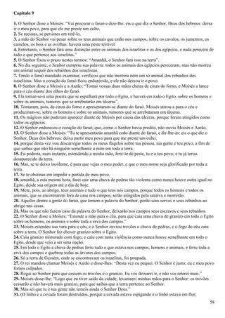 Capítulo 9
1. O Senhor disse a Moisés: “Vai procurar o faraó e dize-lhe: eis o que diz o Senhor, Deus dos hebreus: deixa
ir o meu povo, para que ele me preste um culto.
2. Se recusas, se persistes em retê-lo,
3. a mão do Senhor vai pesar sobre os teus animais que estão nos campos, sobre os cavalos, os jumentos, os
camelos, os bois e as ovelhas: haverá uma peste terrível.
4. Entretanto, o Senhor fará uma distinção entre os animais dos israelitas e os dos egípcios, e nada perecerá de
tudo o que pertence aos israelitas.”
5. O Senhor fixou o prazo nestes termos: “Amanhã, o Senhor fará isso na terra”.
6. No dia seguinte, o Senhor cumpriu sua palavra: todos os animais dos egípcios pereceram, mas não morreu
um animal sequer dos rebanhos dos israelistas.
7. Tendo o faraó mandado examinar, verificou que não morrera nem um só animal dos rebanhos dos
israelistas. Mas o coração do faraó ficou endurecido, e ele não deixou ir o povo.
8. O Senhor disse a Moisés e a Aarão: “Tomai vossas duas mãos cheias de cinza do forno, e Moisés a lance
para o céu diante dos olhos do faraó.
9. Ela tornar-se-á uma poeira que se espalhará por todo o Egito, e haverá em todo o Egito, sobre os homens e
sobre os animais, tumores que se arrebatarão em úlceras”.
10. Tomaram, pois, da cinza do forno e apresentaram-se diante do faraó. Moisés atirou-a para o céu e
produziram-se, sobre os homens e sobre os animais, tumores que se arrebataram em úlceras.
11. Os mágicos não puderam aparecer diante de Moisés por causa das úlceras, porque foram atingidos como
todos os egípcios.
12. O Senhor endureceu o coração do faraó, que, como o Senhor havia predito, não ouviu Moisés e Aarão.
13. O Senhor disse a Moisés: “Tu te apresentarás amanhã cedo diante do faraó, e dir-lhe-ás: eis o que diz o
Senhor, Deus dos hebreus: deixa partir meu povo para que me preste um culto,
14. porque desta vez vou descarregar todos os meus flagelos sobre tua pessoa, tua gente e teu povo, a fim de
que saibas que não há ninguém semelhante a mim em toda a terra.
15. Eu poderia, num instante, estendendo a minha mão, ferir-te de peste, tu e o teu povo; e tu já terias
desaparecido da terra.
16. Mas, se te deixo incólume, é para que vejas o meu poder, e que o meu nome seja glorificado por toda a
terra.
17. Se te obstinas em impedir a partida de meu povo,
18. amanhã, a esta mesma hora, farei cair uma chuva de pedras tão violenta como nunca houve outra igual no
Egito, desde sua origem até o dia de hoje.
19. Mete, pois, ao abrigo, teus animais e tudo o que tens nos campos, porque todos os homens e todos os
animais, que se encontrarem fora de casa nos campos, serão atingidos pela saraiva e morrerão.
20. Aqueles dentre a gente do faraó, que temem a palavra do Senhor, porão seus servos e seus rebanhos ao
abrigo nas casas.
21. Mas os que não fazem caso da palavra do Senhor, deixarão nos campos seus escravos e seus rebanhos.
22. O Senhor disse a Moisés: “Estende a mão para o céu, para que caia uma chuva de granizo em todo o Egito
sobre os homens, os animais e sobre toda a erva dos campos.”
23. Moisés estendeu sua vara para o céu, e o Senhor enviou trovões e chuva de pedras, e o fogo do céu caiu
sobre a terra. O Senhor fez chover granizo sobre o Egito.
24. Caiu granizo misturado com fogo; e caiu com tanta violência como nunca houve semelhante em todo o
Egito, desde que veio a ser uma nação.
25. Em todo o Egito a chuva de pedras feriu tudo o que estava nos campos, homens e animais, e feriu toda a
erva dos campos e quebrou todas as árvores dos campos.
26. Só a terra de Gessém, onde se encontravam os israelitas, foi poupada.
27. O rei mandou chamar Moisés e Aarão e disse-lhes: “Desta vez eu pequei. O Senhor é justo; eu e meu povo
fomos culpados.
28. Rogai ao Senhor para que cessem os trovões e o granizo. Eu vos deixarei ir, e não vos reterei mais.”
29. Moisés disse-lhe: “Logo que eu tiver saído da cidade, levantarei minhas mãos para o Senhor: os trovões
cessarão e não haverá mais granizo, para que saibas que a terra pertence ao Senhor.
30. Mas sei que tu e tua gente não temeis ainda o Senhor Deus.”
31. (O linho e a cevada foram destruídos, porque a cevada estava espigando e o linho estava em flor;
58
 