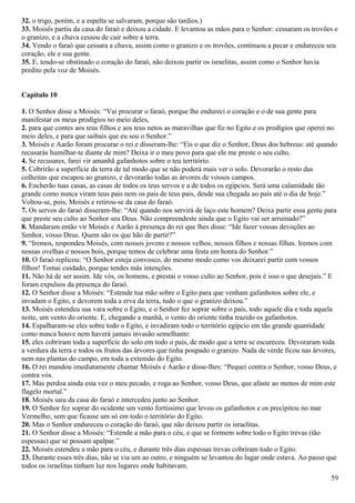 32. o trigo, porém, e a espelta se salvaram, porque são tardios.)
33. Moisés partiu da casa do faraó e deixou a cidade. E levantou as mãos para o Senhor: cessaram os trovões e
o granizo, e a chuva cessou de cair sobre a terra.
34. Vendo o faraó que cessara a chuva, assim como o granizo e os trovões, continuou a pecar e endureceu seu
coração, ele e sua gente.
35. E, tendo-se obstinado o coração do faraó, não deixou partir os israelitas, assim como o Senhor havia
predito pela voz de Moisés.
Capítulo 10
1. O Senhor disse a Moisés: “Vai procurar o faraó, porque lhe endureci o coração e o de sua gente para
manifestar os meus prodígios no meio deles,
2. para que contes aos teus filhos e aos teus netos as maravilhas que fiz no Egito e os prodígios que operei no
meio deles, e para que saibais que eu sou o Senhor.”
3. Moisés e Aarão foram procurar o rei e disseram-lhe: “Eis o que diz o Senhor, Deus dos hebreus: até quando
recusarás humilhar-te diante de mim? Deixa ir o meu povo para que ele me preste o seu culto.
4. Se recusares, farei vir amanhã gafanhotos sobre o teu território.
5. Cobrirão a superfície da terra de tal modo que se não poderá mais ver o solo. Devorarão o resto das
colheitas que escapou ao granizo, e devorarão todas as árvores de vossos campos.
6. Encherão tuas casas, as casas de todos os teus servos e a de todos os egípcios. Será uma calamidade tão
grande como nunca viram teus pais nem os pais de teus pais, desde sua chegada ao país até o dia de hoje.”
Voltou-se, pois, Moisés e retirou-se da casa do faraó.
7. Os servos do faraó disseram-lhe: “Até quando nos servirá de laço este homem? Deixa partir essa gente para
que preste seu culto ao Senhor seu Deus. Não compreendeste ainda que o Egito vai ser arruinado?”
8. Mandaram então vir Moisés e Aarão à presença do rei que lhes disse: “Ide fazer vossas devoções ao
Senhor, vosso Deus. Quem são os que hão de partir?”
9. “Iremos, respondeu Moisés, com nossos jovens e nossos velhos, nossos filhos e nossas filhas. Iremos com
nossas ovelhas e nossos bois, porque temos de celebrar uma festa em honra do Senhor.”
10. O faraó replicou: “O Senhor esteja convosco, do mesmo modo como vos deixarei partir com vossos
filhos! Tomai cuidado, porque tendes más intenções.
11. Não há de ser assim. Ide vós, os homens, e prestai o vosso culto ao Senhor, pois é isso o que desejais.” E
foram expulsos da presença do faraó.
12. O Senhor disse a Moisés: “Estende tua mão sobre o Egito para que venham gafanhotos sobre ele, e
invadam o Egito, e devorem toda a erva da terra, tudo o que o granizo deixou.”
13. Moisés estendeu sua vara sobre o Egito, e o Senhor fez soprar sobre o país, todo aquele dia e toda aquela
noite, um vento do oriente. E, chegando a manhã, o vento do oriente tinha trazido os gafanhotos.
14. Espalharam-se eles sobre todo o Egito, e invadiram todo o território egípcio em tão grande quantidade
como nunca houve nem haverá jamais invasão semelhante:
15. eles cobriram toda a superfície do solo em todo o país, de modo que a terra se escureceu. Devoraram toda
a verdura da terra e todos os frutos das árvores que tinha poupado o granizo. Nada de verde ficou nas árvores,
nem nas plantas do campo, em toda a extensão do Egito.
16. O rei mandou imediatamente chamar Moisés e Aarão e disse-lhes: “Pequei contra o Senhor, vosso Deus, e
contra vós.
17. Mas perdoa ainda esta vez o meu pecado, e roga ao Senhor, vosso Deus, que afaste ao menos de mim este
flagelo mortal.”
18. Moisés saiu da casa do faraó e intercedeu junto ao Senhor.
19. O Senhor fez soprar do ocidente um vento fortíssimo que levou os gafanhotos e os precipitou no mar
Vermelho, sem que ficasse um só em todo o território do Egito.
20. Mas o Senhor endureceu o coração do faraó, que não deixou partir os israelitas.
21. O Senhor disse a Moisés: “Estende a mão para o céu, e que se formem sobre todo o Egito trevas (tão
espessas) que se possam apalpar.”
22. Moisés estendeu a mão para o céu, e durante três dias espessas trevas cobriram todo o Egito.
23. Durante esses três dias, não se via um ao outro, e ninguém se levantou do lugar onde estava. Ao passo que
todos os israelitas tinham luz nos lugares onde habitavam.
59
 