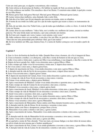 Caim um sinal, para que, se alguém o encontrasse, não o matasse.
16. Caim retirou-se da presença do Senhor, e foi habitar na região de Nod, ao oriente do Éden.
17. Caim conheceu sua mulher. Ela concebeu e deu à luz Henoc. E construiu uma cidade, à qual pôs o nome
de seu filho Henoc.
18. Henoc gerou Irad, Irad gerou Maviael; Maviael gerou Matusael, Matusael gerou Lamec.
19. Lamec tomou duas mulheres, uma chamada Ada e outra Sela.
20. Ada deu à luz Jabel, que foi pai daqueles que moram em tendas, entre os rebanhos.
21. O nome de seu irmão era Jubal, que foi o pai de todos aqueles que tocam a cítara e os instrumentos de
sopro.
22. Sela, de seu lado, deu à luz Tubal-Caim, o pai de todos que trabalham o cobre e o ferro. A irmã de Tubal-
Caim era Noema.
23. Lamec disse às suas mulheres: "Ada e Sela, ouvi a minha voz: mulheres de Lamec, escutai as minhas
palavras: Por uma ferida matei um homem, e por uma contusão um menino.
24. Se Caim será vingado sete vezes, Lamec o será setenta e sete vezes."
25. Adão conheceu outra vez sua mulher, e esta deu à luz um filho, ao qual pôs o nome de Set, dizendo:
“Deus deu-me uma posteridade para substituir Abel, que Caim matou.”
26. Set teve também um filho, que chamou Enos. E o nome do Senhor começou a ser invocado a partir de
então.
Capítulo 5
1. Este é o livro da história da família de Adão. Quando Deus criou o homem, ele o fez à imagem de Deus.
2. Criou-os homem e mulher, e os abençoou, e deu-lhes o nome de homem no dia em que os criou.
3. Adão viveu cento e trinta anos: e gerou um filho à sua semelhança, à sua imagem, e deu-lhe o nome de Set.
4. Depois de haver gerado Set, Adão viveu oitocentos anos e gerou filhos e filhas.
5. Todo o tempo que Adão viveu foi novecentos e trinta anos. E depois disso morreu.
6. Set viveu cento e cinco anos, e depois gerou Enos.
7. E depois do nascimento de Enos, viveu ainda oitocentos e sete anos e gerou filhos e filhas.
8. A duração total da vida de Set foi de novecentos e doze anos; e depois disso morreu.
9. Enos viveu noventa anos, e depois gerou Cainan.
10. E depois do nascimento de Cainan, Enos viveu ainda oitocentos e quinze anos, e gerou filhos e filhas.
11. E o tempo da vida de Enos foi de novecentos e cinco anos; e morreu.
12. Cainan viveu setenta anos, e depois gerou Malaleel.
13. Após o nascimento de Malaleel, Cainan viveu ainda oitocentos e quarenta anos, e gerou filhos e filhas.
14. Todo o tempo da vida de Cainan foi de novecentos e dez anos; e morreu.
15. Malaleel viveu sessenta e cinco anos, e depois gerou Jared.
16. Após o nascimento de Jared, Malaleel viveu ainda oitocentos e trinta anos, e gerou filhos e filhas.
17. Todo o tempo da vida de Malaleel foi de oitocentos e noventa e cinco anos; e morreu.
18. Jared viveu cento e sessenta e dois anos, e gerou Henoc.
19. Após o nascimento de Henoc, Jared viveu ainda oitocentos anos, e gerou filhos e filhas.
20. Todo o tempo da vida de Jared foi de novecentos e sessenta e dois anos; e morreu.
21. Henoc viveu sessenta e cinco anos e gerou Matusalém.
22. Após o nascimento de Matusalém, Henoc andou com Deus durante trezentos anos, e gerou filhos e filhas.
23. A duração total da vida de Henoc foi de trezentos e sessenta e cinco anos.
24. Henoc andou com Deus e desapareceu, porque Deus o levou.
25. Matusalém viveu cento e oitenta e sete anos, e gerou Lamec.
26. Após o nascimento de Lamec, Matusalém viveu ainda setecentos e oitenta e dois anos, e gerou filhos e
filhas.
27. A duração total da vida de Matusalém foi de novecentos e sessenta e nove anos; e morreu.
28. Lamec viveu cento e oitenta e dois anos, e gerou um filho,
29. ao qual pôs o nome de Noé, dizendo: “Este nos trará, em nossas fadigas e no duro labor de nossas mãos,
um alívio tirado da terra mesma que o Senhor amaldiçoou.”
30. Após o nascimento de Noé, Lamec viveu ainda quinhentos e noventa e cinco anos, e gerou filhos e filhas.
31. A duração total da vida de Lamec foi de setecentos e setenta e sete anos; e morreu.
6
 