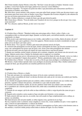 24. O faraó mandou chamar Moisés e disse-lhe: “Ide fazer vossas devoções ao Senhor. Somente vossas
ovelhas e vossos bois ficarão neste lugar; podeis levar convosco vossos filhinhos.”
25. Moisés respondeu: “Tu mesmo nos porás nas mãos o que precisamos para oferecermos sacrifícios e
holocaustos ao Senhor, nosso Deus.
26. Além disso, nossos animais virão conosco; nem uma unha ficará, porque é deles que devemos tomar o que
precisamos para fazer nosso culto ao Senhor, nosso Deus. Enquanto não tivermos chegado lá, não sabemos de
que nos serviremos para prestar nosso culto ao Senhor.”
27. Mas o Senhor endureceu o coração do faraó, que não quis deixá-los partir.
28. O faraó disse a Moisés: “Fora de minha casa! Guarda-te de me rever, porque no dia em que vires o meu
rosto morrerás!”
29. “Tu o disseste, replicou Moisés, já não verei o teu rosto.”
Capítulo 11
1. O Senhor disse a Moisés: “Mandarei ainda uma outra praga sobre o faraó e sobre o Egito, e em
conseqüência dela vos deixará partir daqui. Quando vos deixar partir, será definitivamente, será mesmo
expulsando-vos daqui.
2. Dirás ao povo que cada homem peça ao seu vizinho, cada mulher à sua vizinha, objetos de prata e de ouro”.
3. O Senhor fez que o povo ganhasse o favor dos egípcios. Moisés mesmo era muito considerado no Egito
pelos servos do faraó e por todo o povo.
4. Moisés disse: “Eis o que diz o Senhor: pela meia-noite passarei através do Egito,
5. e morrerá todo primogênito na terra do Egito, desde o primogênito do faraó, que deveria assentar-se no seu
trono, até o primogênito do escravo que faz girar a mó, assim como todo primogênito dos animais.
6. Haverá em toda a terra do Egito um clamor tal como nunca houve nem haverá jamais.
7. Quanto aos israelitas, porém, desde os homens até os animais, ninguém, nem mesmo um cão moverá a sua
língua. Sabereis assim como o Senhor fez distinção entre os egípcios e os israelitas.
8. Então todos esses teus servos virão procurar-me e prostrar-se-ão diante de mim, dizendo: vai-te, tu e todo o
povo que te acompanha! E depois disso partirei”. Moisés, grandemente irado, saiu da casa do faraó.
9. O Senhor disse a Moisés: “o faraó não vos ouvirá, a fim de que meus prodígios se multipliquem no Egito”.
10. Moisés e Aarão tinham operado todos esses prodígios em presença do faraó. Mas o Senhor endureceu o
coração do faraó, que não permitiu aos israelitas partirem de sua terra.
Capítulo 12
1. O Senhor disse a Moisés e a Aarão:
2. “Este mês será para vós o princípio dos meses: tê-lo-eis como o primeiro mês do ano.
3. Dizei a toda a assembléia de Israel: no décimo dia deste mês cada um de vós tome um cordeiro por família,
um cordeiro por casa.
4. Se a família for pequena demais para um cordeiro, então o tomará em comum com seu vizinho mais
próximo, segundo o número das pessoas, calculando-se o que cada um pode comer.
5. O animal será sem defeito, macho, de um ano; podereis tomar tanto um cordeiro como um cabrito.
6. E o guardareis até o décimo quarto dia deste mês; então toda a assembléia de Israel o imolará no
crepúsculo.
7. Tomarão do seu sangue e pô-lo-ão sobre as duas ombreiras e sobre a verga da porta das casas em que o
comerem.
8. Naquela noite comerão a carne assada no fogo com pães sem fermento e ervas amargas.
9. Nada comereis dele que seja cru, ou cozido, mas será assado no fogo completamente com a cabeça, as
pernas e as entranhas.
10. Nada deixareis dele até pela manhã; se sobrar alguma coisa, queimá-la-eis no fogo.
11. Eis a maneira como o comereis: tereis cingidos os vossos rins, vossas sandálias nos pés e vosso cajado na
mão. Comê-lo-eis apressadamente: é a Páscoa do Senhor.
12. “Naquela noite, passarei através do Egito, e ferirei os primogênitos no Egito, tanto os dos homens como os
dos animais, e exercerei minha justiça contra todos os deuses do Egito. Eu sou o Senhor.
60
 