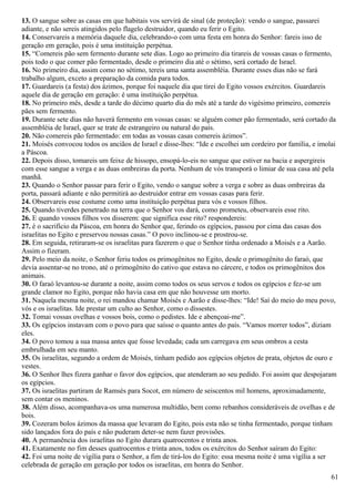13. O sangue sobre as casas em que habitais vos servirá de sinal (de proteção): vendo o sangue, passarei
adiante, e não sereis atingidos pelo flagelo destruidor, quando eu ferir o Egito.
14. Conservareis a memória daquele dia, celebrando-o com uma festa em honra do Senhor: fareis isso de
geração em geração, pois é uma instituição perpétua.
15. “Comereis pão sem fermento durante sete dias. Logo ao primeiro dia tirareis de vossas casas o fermento,
pois todo o que comer pão fermentado, desde o primeiro dia até o sétimo, será cortado de Israel.
16. No primeiro dia, assim como no sétimo, tereis uma santa assembléia. Durante esses dias não se fará
trabalho algum, exceto a preparação da comida para todos.
17. Guardareis (a festa) dos ázimos, porque foi naquele dia que tirei do Egito vossos exércitos. Guardareis
aquele dia de geração em geração: é uma instituição perpétua.
18. No primeiro mês, desde a tarde do décimo quarto dia do mês até a tarde do vigésimo primeiro, comereis
pães sem fermento.
19. Durante sete dias não haverá fermento em vossas casas: se alguém comer pão fermentado, será cortado da
assembléia de Israel, quer se trate de estrangeiro ou natural do país.
20. Não comereis pão fermentado: em todas as vossas casas comereis ázimos”.
21. Moisés convocou todos os anciãos de Israel e disse-lhes: “Ide e escolhei um cordeiro por família, e imolai
a Páscoa.
22. Depois disso, tomareis um feixe de hissopo, ensopá-lo-eis no sangue que estiver na bacia e aspergireis
com esse sangue a verga e as duas ombreiras da porta. Nenhum de vós transporá o limiar de sua casa até pela
manhã.
23. Quando o Senhor passar para ferir o Egito, vendo o sangue sobre a verga e sobre as duas ombreiras da
porta, passará adiante e não permitirá ao destruidor entrar em vossas casas para ferir.
24. Observareis esse costume como uma instituição perpétua para vós e vossos filhos.
25. Quando tiverdes penetrado na terra que o Senhor vos dará, como prometeu, observareis esse rito.
26. E quando vossos filhos vos disserem: que significa esse rito? respondereis:
27. é o sacrifício da Páscoa, em honra do Senhor que, ferindo os egípcios, passou por cima das casas dos
israelitas no Egito e preservou nossas casas.” O povo inclinou-se e prostrou-se.
28. Em seguida, retiraram-se os israelitas para fazerem o que o Senhor tinha ordenado a Moisés e a Aarão.
Assim o fizeram.
29. Pelo meio da noite, o Senhor feriu todos os primogênitos no Egito, desde o primogênito do faraó, que
devia assentar-se no trono, até o primogênito do cativo que estava no cárcere, e todos os primogênitos dos
animais.
30. O faraó levantou-se durante a noite, assim como todos os seus servos e todos os egípcios e fez-se um
grande clamor no Egito, porque não havia casa em que não houvesse um morto.
31. Naquela mesma noite, o rei mandou chamar Moisés e Aarão e disse-lhes: “Ide! Saí do meio do meu povo,
vós e os israelitas. Ide prestar um culto ao Senhor, como o dissestes.
32. Tomai vossas ovelhas e vossos bois, como o pedistes. Ide e abençoai-me”.
33. Os egípcios instavam com o povo para que saísse o quanto antes do país. “Vamos morrer todos”, diziam
eles.
34. O povo tomou a sua massa antes que fosse levedada; cada um carregava em seus ombros a cesta
embrulhada em seu manto.
35. Os israelitas, segundo a ordem de Moisés, tinham pedido aos egípcios objetos de prata, objetos de ouro e
vestes.
36. O Senhor lhes fizera ganhar o favor dos egípcios, que atenderam ao seu pedido. Foi assim que despojaram
os egípcios.
37. Os israelitas partiram de Ramsés para Socot, em número de seiscentos mil homens, aproximadamente,
sem contar os meninos.
38. Além disso, acompanhava-os uma numerosa multidão, bem como rebanhos consideráveis de ovelhas e de
bois.
39. Cozeram bolos ázimos da massa que levaram do Egito, pois esta não se tinha fermentado, porque tinham
sido lançados fora do país e não puderam deter-se nem fazer provisões.
40. A permanência dos israelitas no Egito durara quatrocentos e trinta anos.
41. Exatamente no fim desses quatrocentos e trinta anos, todos os exércitos do Senhor saíram do Egito:
42. Foi uma noite de vigília para o Senhor, a fim de tirá-los do Egito: essa mesma noite é uma vigília a ser
celebrada de geração em geração por todos os israelitas, em honra do Senhor.
61
 