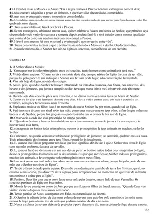 43. O Senhor disse a Moisés e a Aarão: “Eis a regra relativa à Páscoa: nenhum estrangeiro comerá dela;
44. todo escravo adquirido a preço de dinheiro, e que tiver sido circuncidado, comerá dela,
45. mas nem o estrangeiro nem o mercenário comerão dela.
46. O cordeiro será comido em uma mesma casa: tu não levarás nada de sua carne para fora da casa e não lhe
quebrarás osso algum.
47. Toda a assembléia de Israel celebrará a Páscoa.
48. Se um estrangeiro, habitando em tua casa, quiser celebrar a Páscoa em honra do Senhor, que primeiro seja
circuncidado todo varão de sua casa e somente depois poderá fazê-lo e será tratado com a mesma igualdade
que o natural do país; mas nenhum incircunciso comerá a Páscoa.
49. Haverá uma mesma lei para o natural e o estrangeiro que peregrina entre vós”.
50. Todos os israelitas fizeram o que o Senhor havia ordenado a Moisés e a Aarão. Obedeceram-lhes.
51. Naquele mesmo dia, o Senhor fez sair do Egito os israelitas, como fileiras de um exército.
Capítulo 13
1. O Senhor disse a Moisés:
2. “Consagrar-me-ás todo primogênito entre os israelitas, tanto homem como animal: ele será meu.”
3. Moisés disse ao povo: “Conservareis a memória deste dia, em que saístes do Egito, da casa da servidão,
porque foi pelo poder de sua mão que o Senhor vos fez sair deste lugar; não comereis pão fermentado.
4. Vós saís hoje do Egito, no mês das espigas.
5. Assim, pois, quando o Senhor te houver introduzido na terra dos cananeus, dos hiteus, dos amorreus, dos
heveus e dos jebuseus, que jurou a teus pais te dar, terra que mana leite e mel, observarás este rito neste
mesmo mês.
6. Durante sete dias comerás pães sem fermento, e no sétimo dia haverá uma festa em honra do Senhor.
7. Comer-se-ão pães sem fermento durante sete dias. Não se verão em tua casa, em toda a extensão do
território, nem pães fermentados nem fermento.
8. Explicarás então a teu filho: isso é em memória do que o Senhor fez por mim, quando saí do Egito.
9. Será isso para ti como um sinal sobre tua mão, como uma marca entre os teus olhos, a fim de que tenhas na
boca a lei do Senhor, porque foi graças à sua poderosa mão que o Senhor te fez sair do Egito.
10. Observarás a cada ano essa prescrição no tempo prescrito.
11. “Quando o Senhor te houver introduzido na terra dos cananeus, como ele jurou a ti e a teus pais, e te
houver dado essa terra,
12. consagrarás ao Senhor todo primogênito; mesmo os primogênitos de teus animais, os machos, serão do
Senhor.
13. Entretanto, resgatarás com um cordeiro todo primogênito do jumento; do contrário, quebrar-lhe-ás a nuca.
Todo primogênito dos homens entre teus filhos, resgatá-lo-ás igualmente.
14. E, quando teu filho te perguntar um dia o que isso significa, dir-lhe-ás: é que o Senhor nos tirou do Egito
com sua mão poderosa, da casa da servidão.
15. E, como o faraó se obstinasse em não nos deixar partir, o Senhor matou todos os primogênitos do Egito,
desde os primogênitos dos homens até os dos animais. Eis por que sacrifico ao Senhor todos os primogênitos
machos dos animais, e devo resgatar todo primogênito entre meus filhos.
16. Isso será como um sinal sobre tua mão e como uma marca entre teus olhos, porque foi pelo poder de sua
mão que o Senhor nos tirou do Egito”.
17. Tendo o faraó deixado partir o povo, Deus não o conduziu pelo caminho da terra dos filisteus, que é, no
entanto, o mais curto, pois disse: “Talvez o povo possa arrepender-se, no momento em que tiver de enfrentar
um combate e voltar para o Egito”.
18. Por isso, Deus fez com que o povo desse uma volta pelo deserto, para o lado do mar Vermelho. Os
israelitas partiram do Egito em boa ordem.
19. Moisés levou consigo os ossos de José, porque este fizera os filhos de Israel jurarem: “Quando Deus vos
visitar, levareis daqui os meus ossos convosco”.
20. Tendo partido de Socot, acamparam em Etão, na extremidade do deserto.
21. O Senhor ia adiante deles: de dia numa coluna de nuvens para guiá-los pelo caminho; e de noite numa
coluna de fogo para alumiá-los; de sorte que podiam marchar de dia e de noite.
22. Nunca a coluna de nuvens deixou de preceder o povo durante o dia, nem a coluna de fogo durante a noite.
62
 