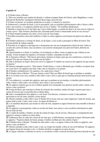 Capítulo 14
1. O Senhor disse a Moisés:
2. “Dize aos israelitas que mudem de direção e venham acampar diante de Fiairot, entre Magdalum e o mar,
defronte de Beelsefon: acampareis defronte desse lugar, perto do mar.
3. O faraó vai pensar: os israelitas perderam-se no país, e o deserto os encerrou.
4. Endurecerei o coração do faraó, e ele os perseguirá; mas eu triunfarei gloriosamente sobre o faraó e sobre
todo o seu exército, e os egípcios saberão que eu sou o Senhor.” Os israelitas obedeceram.
5. Quando se anunciou ao rei do Egito que o povo tinha fugido, o coração do faraó e de seus servos voltou-se
contra o povo: “Que fizemos, disseram eles, deixando partir Israel e renunciando assim ao seu serviço!”
6. O faraó mandou preparar seu carro e levou com ele suas tropas.
7. Escolheu seiscentos carros dos melhores e todos os carros egípcios com homens de guerra em cada um
deles.
8. O Senhor endureceu o coração do faraó, rei do Egito, e este se pôs a perseguir os filhos de Israel. Eles
haviam partido de cabeça erguida.
9. Puseram-se os egípcios a persegui-los e alcançaram-nos em seu acampamento à beira do mar: todos os
cavalos dos carros do faraó, seus cavaleiros e seu exército alcançaram-nos perto de Fiairot, defronte de
Beelsefon.
10. Aproximando-se o faraó, os israelitas, ao levantarem os olhos, viram os egípcios que vinham ao seu
encalço. Foram tomados de espanto e invocaram o Senhor, clamando em alta voz.
11. E disseram a Moisés: “Não havia, porventura, túmulos no Egito, para que nos conduzisses a morrer no
deserto? Por que nos fizeste isso, tirando-nos do Egito?
12. Não te dizíamos no Egito: deixa-nos servir os egípcios! É melhor ser escravos dos egípcios do que morrer
no deserto.”
13. Moisés respondeu ao povo: “Não temais! Tende ânimo, e vereis a libertação que o Senhor vai operar hoje
em vosso favor. Os egípcios que hoje vedes, não os tornareis a ver jamais.
14. O Senhor combaterá por vós; quanto a vós, nada tereis a fazer.”
15. O Senhor disse a Moisés: “Por que clamas a mim? Dize aos filhos de Israel que se ponham a caminho.
16. E tu, levanta a tua vara, estende a mão sobre o mar e fere-o, para que os israelitas possam atravessá-lo a pé
enxuto.
17. Vou endurecer o coração dos egípcios, para que se ponham ao teu encalço, e triunfarei gloriosamente
sobre o faraó e sobre todo o seu exército, seus carros e seus cavaleiros.
18. Os egípcios saberão que eu sou o Senhor quando tiver alcançado esse glorioso triunfo sobre o faraó, seus
carros e seus cavaleiros.”
19. O anjo de Deus, que marchava à frente do exército dos israelitas, mudou de lugar e passou para trás; a
coluna de nuvens que os precedia pôs-se detrás deles,
20. entre o acampamento dos egípcios e o de Israel. Era obscura, e alumiava a noite. E não puderam
aproximar-se um do outro, durante a noite inteira.
21. Moisés estendeu a mão sobre o mar. O Senhor fê-lo recuar com um vento impetuoso vindo do oriente, que
soprou toda a noite. E pôs o mar a seco. As águas dividiram-se
22. e os israelitas desceram a pé enxuto no meio do mar, enquanto as águas formavam uma muralha à direita e
à esquerda.
23. Os egípcios os perseguiram: todos os cavalos do faraó, seus carros e seus cavaleiros internaram-se após
eles no leito do mar.
24. À vigília da manhã, o Senhor, do alto da coluna de fogo e da de nuvens, olhou para o acampamento dos
egípcios e semeou o pânico no meio deles.
25. Embaraçou-lhes as rodas dos carros de tal sorte que, só dificilmente, conseguiam avançar. Disseram então
os egípcios: “Fujamos diante de Israel, porque o Senhor combate por eles contra o Egito.”
26. O Senhor disse a Moisés: “Estende tua mão sobre o mar, e as águas voltar-se-ão sobre os egípcios, seus
carros e seus cavaleiros.”
27. Moisés estendeu a mão sobre o mar, e este, ao romper da manhã, voltou ao seu nível habitual. Os egípcios
que fugiam foram de encontro a ele, e o Senhor derribou os egípcios no meio do mar.
28. As águas voltaram e cobriram os carros, os cavaleiros e todo o exército do faraó que havia descido no mar
63
 