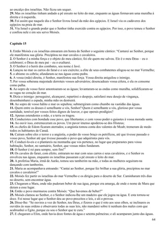 ao encalço dos israelitas. Não ficou um sequer.
29. Mas os israelitas tinham andado a pé enxuto no leito do mar, enquanto as águas formavam uma muralha à
direita e à esquerda.
30. Foi assim que naquele dia o Senhor livrou Israel da mão dos egípcios. E Israel viu os cadáveres dos
egípcios na praia do mar.
31. Viu Israel o grande poder que o Senhor tinha exercido contra os egípcios. Por isso, o povo temeu o Senhor
e confiou nele e em seu servo Moisés.
Capítulo 15
1. Então Moisés e os israelitas entoaram em honra do Senhor o seguinte cântico: “Cantarei ao Senhor, porque
ele manifestou sua glória. Precipitou no mar cavalos e cavaleiros.
2. O Senhor é a minha força e o objeto do meu cântico; foi ele quem me salvou. Ele é o meu Deus – eu o
celebrarei; o Deus de meu pai – eu o exaltarei.
3. O Senhor é o herói dos combates, seu nome é Javé.
4. Lançou no mar os carros do faraó e o seu exército; a elite de seus combatentes afogou-se no mar Vermelho;
5. o abismo os cobriu; afundaram-se nas águas como pedra.
6. A vossa (mão) direita, ó Senhor, manifestou sua força. Vossa direita aniquilou o inimigo.
7. Por vossa soberana majestade derrotais vossos adversários; desencadeais vossa cólera, e ela os consome
como palha.
8. Ao sopro de vosso furor amontoaram-se as águas; levantaram-se as ondas como muralha, solidificaram-se
as vagas no coração do mar.
9. Dizia o inimigo: perseguirei, alcançarei, repartirei o despojo, satisfarei meu desejo de vingança,
desembainharei a espada, minha mão os destruirá.
10. Ao sopro de vosso hálito o mar os sepultou; submergiram como chumbo na vastidão das águas.
11. Quem entre os deuses é semelhante a vós, Senhor? Quem é semelhante a vós, glorioso por vossa
santidade, temível por vossos feitos dignos de louvor, e que operais prodígios?
12. Apenas estendestes a mão, e a terra os tragou.
13. Conduzistes com bondade esse povo, que libertastes; e com vosso poder o guiastes à vossa morada santa.
14. Ao ouvir isso, estremeceram os povos. Um pavor imenso apoderou-se dos filisteus;
15. os chefes de Edom ficaram aterrados; a angústia tomou conta dos valentes de Moab; tremeram de medo
todos os habitantes de Canaã.
16. Caíram sobre eles o terror e a angústia, o poder do vosso braço os petrificou, até que tivesse passado o
vosso povo, Senhor até que tivesse passado o povo que adquiristes para vós.
17. Conduzi-lo-eis e o plantareis na montanha que vos pertence, no lugar que preparastes para vossa
habitação, Senhor, no santuário, Senhor, que vossas mãos fundaram.
18. O Senhor é rei para sempre, sem fim!”
19. Os cavalos do faraó, com efeito, entraram no mar com seus carros e seus cavaleiros, e o Senhor os
envolveu nas águas, enquanto os israelitas passaram a pé enxuto o leito do mar.
20. A profetisa Maria, irmã de Aarão, tomou seu tamborim na mão, e todas as mulheres seguiram-na
dançando com tamborins.
21. Maria as acompanhava entoando: “Cantai ao Senhor, porque fez brilhar a sua glória, precipitou no mar
cavalos e cavaleiros!”
22. Moisés fez partir os israelitas do mar Vermelho e os dirigiu para o deserto de Sur. Caminharam três dias
no deserto, sem encontrar água.
23. Chegaram a Mara, onde não puderam beber de sua água, porque era amarga, de onde o nome de Mara que
deram a esse lugar.
24. Então o povo murmurou contra Moisés: “Que havemos de beber?”
25. Moisés clamou ao Senhor, e o Senhor indicou-lhe um madeiro que ele jogou na água. E esta tornou-se
doce. Foi nesse lugar que o Senhor deu ao povo preceitos e leis, e ali o provou.
26. Disse-lhe: “Se ouvires a voz do Senhor, teu Deus, e fizeres o que é reto aos seus olhos, se inclinares os
ouvidos às suas ordens e observares todas as suas leis, não mandarei sobre ti nenhum dos males com que
acabrunhei o Egito, porque eu sou o Senhor que te cura.”
27. E chegaram a Elim, onde havia doze fontes de água e setenta palmeiras; e ali acamparam junto das águas.
64
 