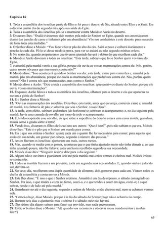 Capítulo 16
1. Toda a assembléia dos israelitas partiu de Elim e foi para o deserto de Sin, situado entre Elim e o Sinai. Era
o décimo quinto dia do segundo mês após sua saída do Egito.
2. Toda a assembléia dos israelitas pôs-se a murmurar contra Moisés e Aarão no deserto.
3. Disseram-lhes: “Oxalá tivéssemos sido mortos pela mão do Senhor no Egito, quando nos assentávamos
diante das panelas de carne e tínhamos pão em abundância! Vós nos conduzistes a este deserto, para matardes
de fome toda esta multidão.”
4. O Senhor disse a Moisés: “Vou fazer chover pão do alto do céu. Sairá o povo e colherá diariamente a
porção de cada dia. Pô-lo-ei desse modo à prova, para ver se andará ou não segundo minhas ordens.
5. No sexto dia, quando prepararem o que tiverem ajuntado haverá o dobro do que recolhem cada dia.”
6. Moisés e Aarão disseram a todos os israelitas: “Esta tarde, sabereis que foi o Senhor quem vos tirou do
Egito,
7. e amanhã pela manhã vereis a sua glória, porque ele ouviu as vossas murmurações contra ele. Nós, porém,
quem somos nós para que murmureis contra nós?”
8. Moisés disse: “Isso acontecerá quando o Senhor vos der, esta tarde, carne para comerdes e, amanhã pela
manhã, pão em abundância, porque ele ouviu as murmurações que proferistes contra ele. Nós, porém, quem
somos? Não é contra nós que murmurastes, mas contra o Senhor.”
9. Moisés disse a Aarão: “Dize a toda a assembléia dos israelitas: apresentai-vos diante do Senhor, porque ele
ouviu vossas murmurações”.
10. Enquanto Aarão falava a toda a assembléia dos israelitas, olharam para o deserto e eis que apareceu na
nuvem a glória do Senhor!
11. E o Senhor disse a Moisés:
12. “Ouvi as murmurações dos israelitas. Dize-lhes: esta tarde, antes que escureça, comereis carne e, amanhã
de manhã, vos fartareis de pão; e sabereis que sou o Senhor, vosso Deus”.
13. À tarde, com efeito, subiram codornizes (do horizonte) e cobriram o acampamento; e, no dia seguinte pela
manhã, havia uma camada de orvalho em torno de todo o acampamento.
14. E, tendo evaporado esse orvalho, eis que sobre a superfície do deserto estava uma coisa miúda, granulosa,
miúda como a geada sobre a terra!
15. Vendo isso, disseram os filhos de Israel uns aos outros: “Que é isso?”, pois não sabiam o que era. Moisés
disse-lhes: “Este é o pão que o Senhor vos manda para comer.
16. Eis o que vos ordena o Senhor: ajunte cada um o quanto lhe for necessário para comer; para aqueles que
estão em sua tenda, um gomor por cabeça, segundo o número das pessoas.”
17. Assim fizeram os israelitas: ajuntaram uns mais, outros menos.
18. Mas, quando se media com o gomor, aconteceu que o que tinha ajuntado muito não tinha demais e, ao que
tinha ajuntado pouco, não lhe faltava: cada um havia recolhido segundo a sua necessidade.
19. Moisés disse-lhes: “Ninguém reserve dele para o dia seguinte.”
20. Alguns não o ouviram e guardaram dele até pela manhã; mas criou vermes e cheirou mal. Moisés irritou-
se contra eles.
21. Todas as manhãs fizeram a sua provisão, cada um segundo suas necessidades. E, quando vinha o calor do
sol, derretia-se.
22. No sexto dia, recolheram uma dupla quantidade de alimento, dois gomores para cada um. Vieram todos os
chefes da assembléia e contaram-no a Moisés.
23. Este lhes disse: “É isso o que o Senhor ordenou. Amanhã é um dia de repouso, o sábado consagrado ao
Senhor. Por isso, o que tendes a cozer no forno, cozei-o, e o que tendes a cozer em água, cozei-o; e o que
sobrar, ponde-o de lado até pela manhã.”
24. Guardaram-no até o dia seguinte, segundo a ordem de Moisés; e não cheirou mal, nem se acharam vermes
nele.
25. “Comei-o hoje, disse Moisés, porque é o dia do sábado do Senhor; hoje não o achareis no campo.
26. Durante seis dias o ajuntareis; mas o sétimo é o sábado: nele não haverá.
27. (No sétimo dia alguns saíram para fazer sua provisão, mas nada encontraram.
28. Então o Senhor disse a Moisés: ‘Até quando vos recusareis a observar meus mandamentos e minhas
leis?’)
65
 