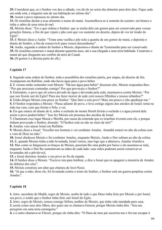 29. Considerai que, se o Senhor vos deu o sábado, vos dá ele no sexto dia alimento para dois dias. Fique cada
um onde está, e ninguém saia de sua habitação no sétimo dia”.
30. Assim o povo repousou no sétimo dia.
31. Os israelitas deram a esse alimento o nome de maná. Assemelhava-se à semente de coentro: era branco e
tinha o sabor de uma torta de mel.
32. Moisés disse: “Eis o que ordena o Senhor: que se encha dele um gomor para ser conservado para vossas
gerações futuras, a fim de que vejam o pão com que vos sustentei no deserto, depois de vos ter tirado do
Egito”.
33. E Moisés disse a Aarão: “Toma uma vasilha e põe nela a quantia de um gomor de maná, e deposita-o
diante do Senhor, a fim de conservá-lo para vossos descendentes”.
34. Aarão, segundo a ordem do Senhor a Moisés, depositou-o diante do Testemunho para ser conservado.
35. Os israelitas comeram o maná durante quarenta anos, até a sua chegada a uma terra habitada. Comeram o
maná até que chegaram aos confins da terra de Canaã.
36. (O gomor é a décima parte do efá.)
Capítulo 17
1. Segundo uma ordem do Senhor, toda a assembléia dos israelitas partiu, por etapas, do deserto de Sin.
Acamparam em Rafidim, onde não havia água para o povo beber.
2. E vieram então contender com Moisés: “Dá-nos água para beber” disseram eles. Moisés respondeu-lhes:
“Por que procurais contendas comigo? Por que provocais o Senhor?”
3. Entretanto, o povo que ali estava privado de água e devorado pela sede, murmurava contra Moisés: “Por
que nos fizeste sair do Egito? Para nos fazer morrer de sede com nossos filhinhos e nossos rebanhos?”
4. Então dirigiu Moisés esta prece ao Senhor: “Que farei a este povo? Mais um pouco e irão apedrejar-me.”
5. O Senhor respondeu a Moisés: “Passa adiante do povo, e leva contigo alguns dos anciãos de Israel; toma na
mão tua vara, com que feriste o Nilo, e vai.
6. Eis que estarei ali diante de ti, sobre o rochedo do monte Horeb ferirás o rochedo e a água jorrará dele:
assim o povo poderá beber.” Isso fez Moisés em presença dos anciãos de Israel.
7. Chamaram esse lugar Massá e Meribá, por causa da contenda que os israelitas tiveram com ele, e porque
tinham provocado o Senhor, dizendo: “O Senhor está ou não no meio de nós?”
8. Amalec veio atacar Israel em Rafidim.
9. Moisés disse a Josué: “Escolhe-nos homens e vai combater Amalec. Amanhã estarei no alto da colina com
a vara de Deus na mão.”
10. Josué obedeceu Moisés e foi combater Amalec, enquanto Moisés, Aarão e Hur subiam ao alto da colina.
11. E, quando Moisés tinha a mão levantada, Israel vencia, mas logo que a abaixava, Amalec triunfava.
12. Mas como se fatigassem os braços de Moisés, puseram-lhe uma pedra por baixo e ele assentou-se nela,
enquanto Aarão e Hur lhe sustentavam as mãos de cada lado: suas mãos puderam assim conservar-se
levantadas até o pôr-do-sol,
13. e Josué derrotou Amalec e seu povo ao fio da espada.
14. O Senhor disse a Moisés: “Escreve isto para lembrar, e dize a Josué que eu apagarei a memória de Amalec
de debaixo dos céus”.
15. Moisés construiu um altar que chamou de Javé-Nessi.
16. “Já que a mão, disse ele, foi levantada contra o trono do Senhor, o Senhor está em guerra perpétua contra
Amalec”.
Capítulo 18
1. Jetro, sacerdote de Madiã, sogro de Moisés, soube de tudo o que Deus tinha feito por Moisés e por Israel,
seu povo; e soube que o Senhor tinha feito sair Israel do Egito.
2. Jetro, sogro de Moisés, tomou consigo Séfora, mulher de Moisés, que tinha sido mandada para casa,
3. assim como seus dois filhos, dos quais um se chamava Gerson, porque Moisés tinha dito: “Sou um
peregrino em uma terra estrangeira.”
4. e o outro chamava-se Eliezer, porque ele tinha dito: “O Deus de meu pai socorreu-me e fez-me escapar à
66
 