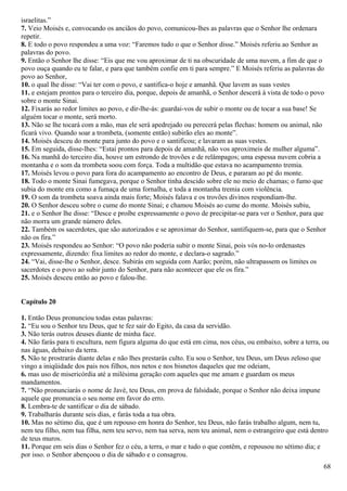 israelitas.”
7. Veio Moisés e, convocando os anciãos do povo, comunicou-lhes as palavras que o Senhor lhe ordenara
repetir.
8. E todo o povo respondeu a uma voz: “Faremos tudo o que o Senhor disse.” Moisés referiu ao Senhor as
palavras do povo.
9. Então o Senhor lhe disse: “Eis que me vou aproximar de ti na obscuridade de uma nuvem, a fim de que o
povo ouça quando eu te falar, e para que também confie em ti para sempre.” E Moisés referiu as palavras do
povo ao Senhor,
10. o qual lhe disse: “Vai ter com o povo, e santifica-o hoje e amanhã. Que lavem as suas vestes
11. e estejam prontos para o terceiro dia, porque, depois de amanhã, o Senhor descerá à vista de todo o povo
sobre o monte Sinai.
12. Fixarás ao redor limites ao povo, e dir-lhe-ás: guardai-vos de subir o monte ou de tocar a sua base! Se
alguém tocar o monte, será morto.
13. Não se lhe tocará com a mão, mas ele será apedrejado ou perecerá pelas flechas: homem ou animal, não
ficará vivo. Quando soar a trombeta, (somente então) subirão eles ao monte”.
14. Moisés desceu do monte para junto do povo e o santificou; e lavaram as suas vestes.
15. Em seguida, disse-lhes: “Estai prontos para depois de amanhã, não vos aproximeis de mulher alguma”.
16. Na manhã do terceiro dia, houve um estrondo de trovões e de relâmpagos; uma espessa nuvem cobria a
montanha e o som da trombeta soou com força. Toda a multidão que estava no acampamento tremia.
17. Moisés levou o povo para fora do acampamento ao encontro de Deus, e pararam ao pé do monte.
18. Todo o monte Sinai fumegava, porque o Senhor tinha descido sobre ele no meio de chamas; o fumo que
subia do monte era como a fumaça de uma fornalha, e toda a montanha tremia com violência.
19. O som da trombeta soava ainda mais forte; Moisés falava e os trovões divinos respondiam-lhe.
20. O Senhor desceu sobre o cume do monte Sinai; e chamou Moisés ao cume do monte. Moisés subiu,
21. e o Senhor lhe disse: “Desce e proíbe expressamente o povo de precipitar-se para ver o Senhor, para que
não morra um grande número deles.
22. Também os sacerdotes, que são autorizados e se aproximar do Senhor, santifiquem-se, para que o Senhor
não os fira.”
23. Moisés respondeu ao Senhor: “O povo não poderia subir o monte Sinai, pois vós no-lo ordenastes
expressamente, dizendo: fixa limites ao redor do monte, e declara-o sagrado.”
24. “Vai, disse-lhe o Senhor, desce. Subirás em seguida com Aarão; porém, não ultrapassem os limites os
sacerdotes e o povo ao subir junto do Senhor, para não acontecer que ele os fira.”
25. Moisés desceu então ao povo e falou-lhe.
Capítulo 20
1. Então Deus pronunciou todas estas palavras:
2. “Eu sou o Senhor teu Deus, que te fez sair do Egito, da casa da servidão.
3. Não terás outros deuses diante de minha face.
4. Não farás para ti escultura, nem figura alguma do que está em cima, nos céus, ou embaixo, sobre a terra, ou
nas águas, debaixo da terra.
5. Não te prostrarás diante delas e não lhes prestarás culto. Eu sou o Senhor, teu Deus, um Deus zeloso que
vingo a iniqüidade dos pais nos filhos, nos netos e nos bisnetos daqueles que me odeiam,
6. mas uso de misericórdia até a milésima geração com aqueles que me amam e guardam os meus
mandamentos.
7. “Não pronunciarás o nome de Javé, teu Deus, em prova de falsidade, porque o Senhor não deixa impune
aquele que pronuncia o seu nome em favor do erro.
8. Lembra-te de santificar o dia de sábado.
9. Trabalharás durante seis dias, e farás toda a tua obra.
10. Mas no sétimo dia, que é um repouso em honra do Senhor, teu Deus, não farás trabalho algum, nem tu,
nem teu filho, nem tua filha, nem teu servo, nem tua serva, nem teu animal, nem o estrangeiro que está dentro
de teus muros.
11. Porque em seis dias o Senhor fez o céu, a terra, o mar e tudo o que contêm, e repousou no sétimo dia; e
por isso. o Senhor abençoou o dia de sábado e o consagrou.
68
 