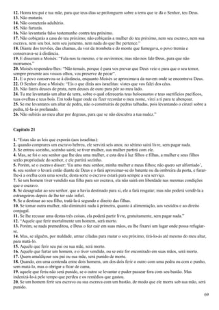 12. Honra teu pai e tua mãe, para que teus dias se prolonguem sobre a terra que te dá o Senhor, teu Deus.
13. Não matarás.
14. Não cometerás adultério.
15. Não furtarás.
16. Não levantarás falso testemunho contra teu próximo.
17. Não cobiçarás a casa do teu próximo; não cobiçarás a mulher do teu próximo, nem seu escravo, nem sua
escrava, nem seu boi, nem seu jumento, nem nada do que lhe pertence.”
18. Diante dos trovões, das chamas, da voz da trombeta e do monte que fumegava, o povo tremia e
conservava-se à distância.
19. E disseram a Moisés: “Fala-nos tu mesmo, e te ouviremos; mas não nos fale Deus, para que não
morramos.”
20. Moisés respondeu-lhes: “Não temais, porque é para vos provar que Deus veio e para que o seu temor,
sempre presente aos vossos olhos, vos preserve de pecar”.
21. E o povo conservou-se à distância, enquanto Moisés se aproximava da nuvem onde se encontrava Deus.
22. O Senhor disse a Moisés: “Eis o que dirás aos israelitas: vistes que vos falei dos céus.
23. Não fareis deuses de prata, nem deuses de ouro para pôr ao meu lado.
24. Tu me levantarás um altar de terra, sobre o qual oferecerás teus holocaustos e teus sacrifícios pacíficos,
tuas ovelhas e teus bois. Em todo lugar onde eu fizer recordar o meu nome, virei a ti para te abençoar.
25. Se me levantares um altar de pedra, não o construirás de pedras talhadas, pois levantando o cinzel sobre a
pedra, tê-la-ás profanado.
26. Não subirás ao meu altar por degraus, para que se não descubra a tua nudez.”
Capítulo 21
1. “Estas são as leis que exporás (aos israelitas):
2. quando comprares um escravo hebreu, ele servirá seis anos; no sétimo sairá livre, sem pagar nada.
3. Se entrou sozinho, sozinho sairá; se tiver mulher, sua mulher partirá com ele.
4. Mas, se foi o seu senhor que lhe deu uma mulher, e esta deu à luz filhos e filhas, a mulher e seus filhos
serão propriedade do senhor, e ele partirá sozinho.
5. Porém, se o escravo disser: ‘Eu amo meu senhor, minha mulher e meus filhos; não quero ser alforriado’,
6. seu senhor o levará então diante de Deus e o fará aproximar-se do batente ou da ombreira da porta, e furar-
lhe-á a orelha com uma sovela; desta sorte o escravo estará para sempre a seu serviço.
7. Se um homem tiver vendido sua filha para ser escrava, ela não sairá em liberdade nas mesmas condições
que o escravo.
8. Se desagradar ao seu senhor, que a havia destinado para si, ele a fará resgatar; mas não poderá vendê-la a
estrangeiros depois de lhe ter sido infiel.
9. Se a destinar ao seu filho, tratá-la-á segundo o direito das filhas.
10. Se tomar outra mulher, não diminuirá nada à primeira, quanto à alimentação, aos vestidos e ao direito
conjugal.
11. Se lhe recusar uma destas três coisas, ela poderá partir livre, gratuitamente, sem pagar nada.”
12. “Aquele que ferir mortalmente um homem, será morto.
13. Porém, se nada premeditou, e Deus o fez cair em suas mãos, eu lhe fixarei um lugar onde possa refugiar-
se.
14. Mas, se alguém, por maldade, armar ciladas para matar o seu próximo, tirá-lo-ás até mesmo do meu altar,
para matá-lo.
15. Aquele que ferir seu pai ou sua mãe, será morto.
16. Aquele que furtar um homem, e o tiver vendido, ou se este for encontrado em suas mãos, será morto.
17. Quem amaldiçoar seu pai ou sua mãe, será punido de morte.
18. Quando, em uma contenda entre dois homens, um dos dois ferir o outro com uma pedra ou com o punho,
sem matá-lo, mas o obrigar a ficar de cama,
19. aquele que feriu não será punido, se o outro se levantar e puder passear fora com seu bastão. Mas
indenizá-lo-á pelo tempo que perdeu e os remédios que gastou.
20. Se um homem ferir seu escravo ou sua escrava com um bastão, de modo que ele morra sob sua mão, será
punido.
69
 