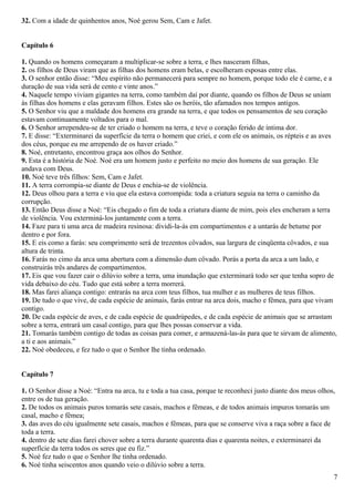 32. Com a idade de quinhentos anos, Noé gerou Sem, Cam e Jafet.
Capítulo 6
1. Quando os homens começaram a multiplicar-se sobre a terra, e lhes nasceram filhas,
2. os filhos de Deus viram que as filhas dos homens eram belas, e escolheram esposas entre elas.
3. O senhor então disse: “Meu espírito não permanecerá para sempre no homem, porque todo ele é carne, e a
duração de sua vida será de cento e vinte anos.”
4. Naquele tempo viviam gigantes na terra, como também daí por diante, quando os filhos de Deus se uniam
às filhas dos homens e elas geravam filhos. Estes são os heróis, tão afamados nos tempos antigos.
5. O Senhor viu que a maldade dos homens era grande na terra, e que todos os pensamentos de seu coração
estavam continuamente voltados para o mal.
6. O Senhor arrependeu-se de ter criado o homem na terra, e teve o coração ferido de íntima dor.
7. E disse: “Exterminarei da superfície da terra o homem que criei, e com ele os animais, os répteis e as aves
dos céus, porque eu me arrependo de os haver criado.”
8. Noé, entretanto, encontrou graça aos olhos do Senhor.
9. Esta é a história de Noé. Noé era um homem justo e perfeito no meio dos homens de sua geração. Ele
andava com Deus.
10. Noé teve três filhos: Sem, Cam e Jafet.
11. A terra corrompia-se diante de Deus e enchia-se de violência.
12. Deus olhou para a terra e viu que ela estava corrompida: toda a criatura seguia na terra o caminho da
corrupção.
13. Então Deus disse a Noé: “Eis chegado o fim de toda a criatura diante de mim, pois eles encheram a terra
de violência. Vou exterminá-los juntamente com a terra.
14. Faze para ti uma arca de madeira resinosa: dividi-la-ás em compartimentos e a untarás de betume por
dentro e por fora.
15. E eis como a farás: seu comprimento será de trezentos côvados, sua largura de cinqüenta côvados, e sua
altura de trinta.
16. Farás no cimo da arca uma abertura com a dimensão dum côvado. Porás a porta da arca a um lado, e
construirás três andares de compartimentos.
17. Eis que vou fazer cair o dilúvio sobre a terra, uma inundação que exterminará todo ser que tenha sopro de
vida debaixo do céu. Tudo que está sobre a terra morrerá.
18. Mas farei aliança contigo: entrarás na arca com teus filhos, tua mulher e as mulheres de teus filhos.
19. De tudo o que vive, de cada espécie de animais, farás entrar na arca dois, macho e fêmea, para que vivam
contigo.
20. De cada espécie de aves, e de cada espécie de quadrúpedes, e de cada espécie de animais que se arrastam
sobre a terra, entrará um casal contigo, para que lhes possas conservar a vida.
21. Tomarás também contigo de todas as coisas para comer, e armazená-las-ás para que te sirvam de alimento,
a ti e aos animais.”
22. Noé obedeceu, e fez tudo o que o Senhor lhe tinha ordenado.
Capítulo 7
1. O Senhor disse a Noé: “Entra na arca, tu e toda a tua casa, porque te reconheci justo diante dos meus olhos,
entre os de tua geração.
2. De todos os animais puros tomarás sete casais, machos e fêmeas, e de todos animais impuros tomarás um
casal, macho e fêmea;
3. das aves do céu igualmente sete casais, machos e fêmeas, para que se conserve viva a raça sobre a face de
toda a terra.
4. dentro de sete dias farei chover sobre a terra durante quarenta dias e quarenta noites, e exterminarei da
superfície da terra todos os seres que eu fiz.”
5. Noé fez tudo o que o Senhor lhe tinha ordenado.
6. Noé tinha seiscentos anos quando veio o dilúvio sobre a terra.
7
 