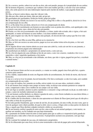 21. Se o escravo, porém, sobreviver um dia ou dois, não será punido, porque ele é propriedade do seu senhor.
22. Se homens brigarem, e acontecer que venham a ferir uma mulher grávida, e esta der à luz sem nenhum
dano, eles serão passíveis de uma indenização imposta pelo marido da mulher, e que pagarão diante dos
juízes.
23. Mas, se houver outros danos, urge dar vida por vida,
24. olho por olho, dente por dente, mão por mão, pé por pé,
25. queimadura por queimadura, ferida por ferida, golpe por golpe.
26. Se um homem, ferindo seu escravo ou sua escrava, atinge-lhe o olho e o faz perdê-lo, deixá-lo-á ir livre
em compensação de seu olho.
27. E, se lhe deitar fora um dente, deixá-lo-á ir livre em compensação do dente.
28. Se um boi ferir mortalmente um homem ou uma mulher com as pontas dos chifres, será apedrejado e não
se comerá a sua carne; mas o dono do boi não será punido.
29. Porém, se o boi era já acostumado a dar chifradas, e o dono, tendo sido avisado, não o vigiou, o boi será
apedrejado, se matar um homem ou uma mulher, e seu dono também morrerá.
30. Se, para resgatar sua vida, lhe for imposta uma quitação, ele deverá dar todo o preço que lhe tiver sido
imposto.
31. Se o boi ferir um filho ou uma filha, aplicar-se-á a mesma lei.
32. Mas, se ferir um escravo ou uma escrava, pagar-se-á ao seu senhor trinta siclos de prata, e o boi será
apedrejado.
33. Se alguém deixar uma cisterna aberta ou cavar uma sem cobri-la, e nela cair um boi ou um jumento, o
proprietário da cisterna pagará uma indenização:
34. reembolsará em dinheiro o proprietário do animal morto, e este será seu.
35. Se o boi de alguém der uma chifrada no boi de um outro, e este vier a morrer, venderão o boi vivo e
repartirão o valor: repartirão igualmente o boi morto.
36. Mas, se o boi era já acostumado a dar chifradas, seu dono, que não o vigiou, pagará boi por boi, e receberá
o animal morto.”
Capítulo 22
1. “Se um homem furtar um boi ou um carneiro, e o matar ou vender, pagará cinco bois pelo boi, e quatro
carneiros pelo carneiro.
2. (Se o ladrão, surpreendido de noite em flagrante delito de arrombamento, for ferido de morte, não haverá
homicídio;
3. mas se o sol já se tiver levantado, haverá homicídio.) Ele fará a restituição: se não tiver nada, será vendido
em compensação do seu roubo.
4. Se o que ele roubou, boi, jumento ou ovelha, estiver ainda vivo em suas mãos, restituirá o dobro.
5. Se um homem fizer estragos num campo ou numa vinha, ou deixar seus animais pastarem no campo de
outro, compensará o dano com o melhor de seu campo e de sua vinha.
6. Se um fogo se acender, alastrar-se pelos espinheiros e consumir o trigo enfeixado ou de pé, ou então todo o
campo, o autor do incêndio indenizará (os danos).
7. Se um homem confiar dinheiro ou objetos à guarda de outro, e estes forem roubados na casa deste último, o
ladrão, uma vez descoberto, restituirá o dobro.
8. Se o ladrão não for descoberto, o dono da casa apresentar-se-á diante de Deus (para jurar) que ele não pôs a
mão sobre os bens do seu próximo.
9. Em toda questão fraudulenta, quer se trate de um boi, de um jumento, de uma ovelha, de uma veste, quer se
trate de qualquer outro objeto perdido, do qual se dirá: esta é a coisa, o litígio entre as duas partes irá diante de
Deus, e aquele que Deus declarar culpado restituirá o dobro ao seu próximo.
10. Se um homem confiar à guarda de outro um boi, uma ovelha ou um animal qualquer, e este morrer, ou
quebrar um membro, ou for roubado sem que haja testemunha,
11. o juramento do Senhor intervirá entre as duas partes para que se saiba se o responsável pela guarda do
animal não pôs a mão sobre o bem do seu próximo. O proprietário aceitará esse juramento, sem que haja
restituição.
12. Se o animal foi roubado de sua casa, ele indenizará o proprietário.
13. Se foi dilacerado (por uma fera), trá-la-á como testemunho e não terá de pagar pelo animal dilacerado.
70
 