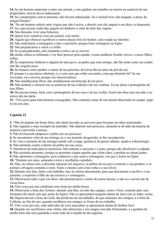 14. Se um homem emprestar a outro um animal, e este quebrar um membro ou morrer na ausência do seu
proprietário, terá de haver indenização.
15. Se o proprietário estiver presente, não haverá indenização. Se o animal tiver sido alugado, o preço do
aluguel bastará.”
16. “Se um homem seduzir uma virgem que não é noiva, e dormir com ela, pagará o seu dote e a desposará.
17. Se o pai recusar ceder-lha, pagará em dinheiro o valor do dote das virgens.
18. Não deixarás viver uma feiticeira.
19. Quem tiver comércio com um animal, será morto.
20. Aquele que oferecer sacrifícios a outros deuses fora do Senhor, será votado ao interdito.
21. Não maltratarás o estrangeiro e não o oprimirás, porque foste estrangeiro no Egito.
22. Não prejudicareis a viúva e o órfão.
23. Se os prejudicardes, eles clamarão a mim e eu os ouvirei;
24. minha cólera se inflamará e vos farei perecer pela espada; vossas mulheres ficarão viúvas e vossos filhos,
órfãos.
25. Se emprestares dinheiro a alguém do meu povo, ao pobre que está contigo, não lhe serás como um credor:
não lhe exigirás juros.
26. Se tomares como penhor o manto de teu próximo, devolver-lho-ás antes do pôr-do-sol,
27. porque é a sua única cobertura, é a veste com que cobre sua nudez; com que dormirá ele? Se me
invocasse, eu o ouviria, porque sou misericordioso.
28. Não amaldiçoarás Deus; não amaldiçoarás um príncipe de teu povo.
29. Não tardarás a oferecer-me as primícias de tua colheita e de tua vindima. Tu me darás o primogênito de
teus filhos.
30. Da mesma forma, farás com o primogênito de tua vaca e de tua ovelha: ficará sete dias com sua mãe e no
oitavo dia mo darás.
31. “Vós sereis para mim homens consagrados. Não comereis carne de um animal dilacerado no campo: jogá-
lo-eis aos cães.
Capítulo 23
1. “Não levantarás um boato falso; não darás tua mão ao perverso para levantar um falso testemunho.
2. Não seguirás o mau exemplo da multidão. Não deporás num processo, metendo-te do lado da maioria de
maneira a perverter a justiça.
3. Não favorecerás tampouco o pobre em seu processo.
4. Se encontrares o boi de teu inimigo ou o seu jumento desgarrado, tu lho reconduzirás.
5. Se vires o jumento de teu inimigo caindo sob a carga, guarda-te de passar adiante: ajuda-o a descarregar.
6. Não atentarás contra o direito do pobre em sua causa.
7. Abstém-te de toda palavra mentirosa. Não matarás o inocente e o justo, porque não absolverei o culpado.
8. Não aceitarás presentes, porque os presentes cegam aqueles que vêem claro, e perdem as causas justas.
9. Não oprimirás o estrangeiro, pois conheceis o que sente o estrangeiro, vós que o fostes no Egito.
10. “Durante seis anos, semearás a terra e recolherás o produto.
11. Mas, no sétimo ano, a deixarás repousar em alqueive; os pobres de teu povo comerão o seu produto, e os
animais selvagens comerão o resto. Farás o mesmo com a tua vinha e o teu olival.
12. Durante seis dias, farás o teu trabalho, mas no sétimo descansarás, para que descansem o teu boi e o teu
jumento, e respirem o filho de tua escrava e o estrangeiro.
13. Observareis tudo o que vos disse: não pronunciareis o nome de outros deuses, e não se o ouvirá sair de
vossa boca.
14. Três vezes por ano celebrarás uma festa em minha honra.
15. Observarás a festa dos Ázimos: durante sete dias, no mês das espigas, como o fixei, comerás pães sem
fermento (foi nesse mês que saíste do Egito). Não se apresentará ninguém diante de mim com as mãos vazias.
16. Depois haverá a festa da Ceifa, das primícias do teu trabalho, do que semeaste nos campos; e a festa da
Colheita, no fim do ano, quando recolheres nos campos os frutos do teu trabalho.
17. Três vezes por ano, todo indivíduo do sexo masculino se apresentará diante do Senhor Javé.
18. Quando me sacrificares uma vítima, não oferecerás o seu sangue com pão fermentado; e a gordura de
minha festa não será guardada a noite toda até a manhã do dia seguinte.
71
 