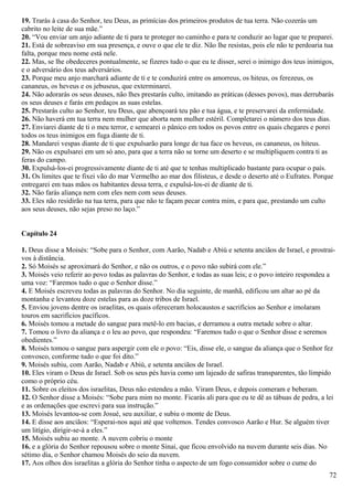 19. Trarás à casa do Senhor, teu Deus, as primícias dos primeiros produtos de tua terra. Não cozerás um
cabrito no leite de sua mãe.”
20. “Vou enviar um anjo adiante de ti para te proteger no caminho e para te conduzir ao lugar que te preparei.
21. Está de sobreaviso em sua presença, e ouve o que ele te diz. Não lhe resistas, pois ele não te perdoaria tua
falta, porque meu nome está nele.
22. Mas, se lhe obedeceres pontualmente, se fizeres tudo o que eu te disser, serei o inimigo dos teus inimigos,
e o adversário dos teus adversários.
23. Porque meu anjo marchará adiante de ti e te conduzirá entre os amorreus, os hiteus, os ferezeus, os
cananeus, os heveus e os jebuseus, que exterminarei.
24. Não adorarás os seus deuses, não lhes prestarás culto, imitando as práticas (desses povos), mas derrubarás
os seus deuses e farás em pedaços as suas estelas.
25. Prestarás culto ao Senhor, teu Deus, que abençoará teu pão e tua água, e te preservarei da enfermidade.
26. Não haverá em tua terra nem mulher que aborta nem mulher estéril. Completarei o número dos teus dias.
27. Enviarei diante de ti o meu terror, e semearei o pânico em todos os povos entre os quais chegares e porei
todos os teus inimigos em fuga diante de ti.
28. Mandarei vespas diante de ti que expulsarão para longe de tua face os heveus, os cananeus, os hiteus.
29. Não os expulsarei em um só ano, para que a terra não se torne um deserto e se multipliquem contra ti as
feras do campo.
30. Expulsá-los-ei progressivamente diante de ti até que te tenhas multiplicado bastante para ocupar o país.
31. Os limites que te fixei vão do mar Vermelho ao mar dos filisteus, e desde o deserto até o Eufrates. Porque
entregarei em tuas mãos os habitantes dessa terra, e expulsá-los-ei de diante de ti.
32. Não farás aliança nem com eles nem com seus deuses.
33. Eles não residirão na tua terra, para que não te façam pecar contra mim, e para que, prestando um culto
aos seus deuses, não sejas preso no laço.”
Capítulo 24
1. Deus disse a Moisés: “Sobe para o Senhor, com Aarão, Nadab e Abiú e setenta anciãos de Israel, e prostrai-
vos à distância.
2. Só Moisés se aproximará do Senhor, e não os outros, e o povo não subirá com ele.”
3. Moisés veio referir ao povo todas as palavras do Senhor, e todas as suas leis; e o povo inteiro respondeu a
uma voz: “Faremos tudo o que o Senhor disse.”
4. E Moisés escreveu todas as palavras do Senhor. No dia seguinte, de manhã, edificou um altar ao pé da
montanha e levantou doze estelas para as doze tribos de Israel.
5. Enviou jovens dentre os israelitas, os quais ofereceram holocaustos e sacrifícios ao Senhor e imolaram
touros em sacrifícios pacíficos.
6. Moisés tomou a metade do sangue para metê-lo em bacias, e derramou a outra metade sobre o altar.
7. Tomou o livro da aliança e o leu ao povo, que respondeu: “Faremos tudo o que o Senhor disse e seremos
obedientes.”
8. Moisés tomou o sangue para aspergir com ele o povo: “Eis, disse ele, o sangue da aliança que o Senhor fez
convosco, conforme tudo o que foi dito.”
9. Moisés subiu, com Aarão, Nadab e Abiú, e setenta anciãos de Israel.
10. Eles viram o Deus de Israel. Sob os seus pés havia como um lajeado de safiras transparentes, tão límpido
como o próprio céu.
11. Sobre os eleitos dos israelitas, Deus não estendeu a mão. Viram Deus, e depois comeram e beberam.
12. O Senhor disse a Moisés: “Sobe para mim no monte. Ficarás ali para que eu te dê as tábuas de pedra, a lei
e as ordenações que escrevi para sua instrução.”
13. Moisés levantou-se com Josué, seu auxiliar, e subiu o monte de Deus.
14. E disse aos anciãos: “Esperai-nos aqui até que voltemos. Tendes convosco Aarão e Hur. Se alguém tiver
um litígio, dirigir-se-á a eles.”
15. Moisés subiu ao monte. A nuvem cobriu o monte
16. e a glória do Senhor repousou sobre o monte Sinai, que ficou envolvido na nuvem durante seis dias. No
sétimo dia, o Senhor chamou Moisés do seio da nuvem.
17. Aos olhos dos israelitas a glória do Senhor tinha o aspecto de um fogo consumidor sobre o cume do
72
 