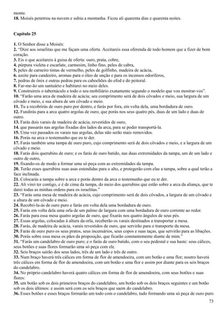 monte.
18. Moisés penetrou na nuvem e subiu a montanha. Ficou ali quarenta dias e quarenta noites.
Capítulo 25
1. O Senhor disse a Moisés:
2. “Dize aos israelitas que me façam uma oferta. Aceitareis essa oferenda de todo homem que a fizer de bom
coração.
3. Eis o que aceitareis à guisa de oferta: ouro, prata, cobre,
4. púrpura violeta e escarlate, carmesim, linho fino, peles de cabra,
5. peles de carneiro tintas de vermelho, peles de golfinho, madeira de acácia,
6. azeite para candeeiro, aromas para o óleo de unção e para os incensos odoríferos,
7. pedras de ônix e outras pedras para os cabochões do efod e do peitoral.
8. Far-me-ão um santuário e habitarei no meio deles.
9. Construireis o tabernáculo e todo o seu mobiliário exatamente segundo o modelo que vou mostrar-vos”.
10. “Farão uma arca de madeira de acácia; seu comprimento será de dois côvados e meio, sua largura de um
côvado e meio, e sua altura de um côvado e meio.
11. Tu a recobrirás de ouro puro por dentro, e farás por fora, em volta dela, uma bordadura de ouro.
12. Fundirás para a arca quatro argolas de ouro, que porás nos seus quatro pés, duas de um lado e duas de
outro.
13. Farás dois varais de madeira de acácia, revestidos de ouro,
14. que passarás nas argolas fixadas dos lados da arca, para se poder transportá-la.
15. Uma vez passados os varais nas argolas, delas não serão mais removidos.
16. Porás na arca o testemunho que eu te der.
17. Farás também uma tampa de ouro puro, cujo comprimento será de dois côvados e meio, e a largura de um
côvado e meio.
18. Farás dois querubins de ouro; e os farás de ouro batido, nas duas extremidades da tampa, um de um lado e
outro de outro,
19. fixando-os de modo a formar uma só peça com as extremidades da tampa.
20. Terão esses querubins suas asas estendidas para o alto, e protegerão com elas a tampa, sobre a qual terão a
face inclinada.
21. Colocarás a tampa sobre a arca e porás dentro da arca o testemunho que eu te der.
22. Ali virei ter contigo, e é de cima da tampa, do meio dos querubins que estão sobre a arca da aliança, que te
darei todas as minhas ordens para os israelitas.”
23. “Farás uma mesa de madeira de acácia, cujo comprimento será de dois côvados, a largura de um côvado e
a altura de um côvado e meio.
24. Recobri-la-ás de ouro puro e farás em volta dela uma bordadura de ouro.
25. Farás em volta dela uma orla de um palmo de largura com uma bordadura de ouro corrente ao redor.
26. Farás para essa mesa quatro argolas de ouro, que fixarás nos quatro ângulos de seus pés.
27. Essas argolas, colocadas à altura da orla, receberão os varais destinados a transportar a mesa.
28. Farás, de madeira de acácia, varais revestidos de ouro, que servirão para o transporte da mesa.
29. Farás de ouro puro os seus pratos, seus incensários, seus copos e suas taças, que servirão para as libações.
30. Porás sobre essa mesa os pães da proposição, que ficarão constantemente diante de mim.”
31. “Farás um candelabro de ouro puro; e o farás de ouro batido, com o seu pedestal e sua haste: seus cálices,
seus botões e suas flores formarão uma só peça com ele.
32. Seis braços sairão dos seus lados, três de um lado e três de outro.
33. Num braço haverá três cálices em forma de flor de amendoeira, com um botão e uma flor; noutro haverá
três cálices em forma de flor de amendoeira, com um botão e uma flor e assim por diante para os seis braços
do candelabro.
34. No próprio candelabro haverá quatro cálices em forma de flor de amendoeira, com seus botões e suas
flores:
35. um botão sob os dois primeiros braços do candelabro, um botão sob os dois braços seguintes e um botão
sob os dois últimos: e assim será com os seis braços que saem do candelabro.
36. Esses botões e esses braços formarão um todo com o candelabro, tudo formando uma só peça de ouro puro
73
 
