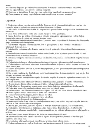 batido.
37. Farás sete lâmpadas, que serão colocadas em cima, de maneira a alumiar a frente do candelabro.
38. Seus espevitadores e seus cinzeiros serão de ouro puro.
39. Empregar-se-á um talento de ouro puro para confeccionar o candelabro e seus acessórios.
40. Cuida para que se execute esse trabalho segundo o modelo que te mostrei no monte.”
Capítulo 26
1. “Farás o tabernáculo com dez cortinas de linho fino retorcido de púrpura violeta, púrpura escarlate e de
carmesim, sobre as quais alguns querubins serão artisticamente bordados.
2. Cada cortina terá vinte e oito côvados de comprimento e quatro côvados de largura: terão todas as mesmas
dimensões.
3. Cinco dessas cortinas serão juntas uma à outra, e as cinco outras igualmente.
4. Na orla da cortina que está na extremidade do primeiro grupo, porás laços de púrpura violeta; farás a
mesma coisa na orla da cortina que remata o segundo grupo.
5. Farás cinqüenta laços para a primeira cortina, e cinqüenta para a extremidade da última cortina do segundo
grupo, de modo que se correspondam.
6. Farás também cinqüenta colchetes de ouro, com os quais juntarás as duas cortinas, a fim de que o
tabernáculo forme um todo.
7. Farás também cortinas de peles de cabra para servirem de tenda sobre o tabernáculo: farás onze dessas
cortinas.
8. O comprimento de uma dessas cortinas será de trinta côvados, e sua largura de quatro côvados. As onze
cortinas terão todas as mesmas dimensões.
9. Juntarás de uma parte cinco dessas cortinas, e seis de outra parte, estando a sexta dobrada na parte dianteira
da tenda.
10. Porás cinqüenta laços na orla de cada uma das duas cortinas que estão na extremidade de cada grupo.
11. Farás cinqüenta colchetes de bronze que introduzirás nos laços, e ajuntarás assim a tenda de modo que ela
forme uma só peça.
12. E como essas cortinas terão um excedente de comprimento, o resto que sobrar cairá sobre o lado posterior
do tabernáculo.
13. E o côvado excedente dos dois lados, no comprimento das cortinas da tenda, cairá sobre cada um dos dois
lados do tabernáculo para cobri-lo.
14. Farás para a tenda uma cobertura de peles de carneiro, tingidas de vermelho, e por cima uma cobertura de
peles de golfinho.
15. “Farás também para o tabernáculo tábuas de madeira de acácia, que serão colocadas verticalmente.
16. O comprimento de uma tábua será de dez côvados, e a largura de um côvado e meio.
17. Cada tábua terá dois encaixes, unidos um ao outro. Assim farás com todas as tábuas do tabernáculo.
18. Farás, pois, para o tabernáculo vinte tábuas para o lado meridional, ao sul.
19. Porás sob essas vinte tábuas quarenta suportes de prata, dois sob cada tábua, para os seus dois encaixes.
20. Para o segundo lado do tabernáculo, ao norte, farás vinte tábuas,
21. com quarenta suportes de prata, à razão de dois por tábua.
22. Para o fundo do tabernáculo, ao ocidente, farás seis tábuas.
23. Para os ângulos do tabernáculo, farás duas tábuas;
24. serão emparelhadas desde a base, formando juntas uma só peça até o cimo, na primeira argola. Assim se
fará com as duas tábuas colocadas nos ângulos.
25. Haverá, pois, oito tábuas, com seus suportes de prata em número de dezesseis, dois sob cada tábua.
26. Farás depois cinco travessas de madeira de acácia para as tábuas de um dos lados do tabernáculo,
27. cinco para as tábuas do segundo lado, e cinco para as tábuas que estão do lado posterior do tabernáculo, ao
ocidente.
28. A travessa central passará pelo meio das tábuas, de uma extremidade à outra.
29. Recobrirás de ouro essas tábuas, e pôr-lhes-ás argolas de ouro, por onde passarão as travessas que
recobrirás também de ouro.
30. Levantarás o tabernáculo segundo o modelo que te foi mostrado sobre o monte.
31. Farás um véu de púrpura violeta, de púrpura escarlate, de carmesim e de linho retorcido, sobre o qual
74
 