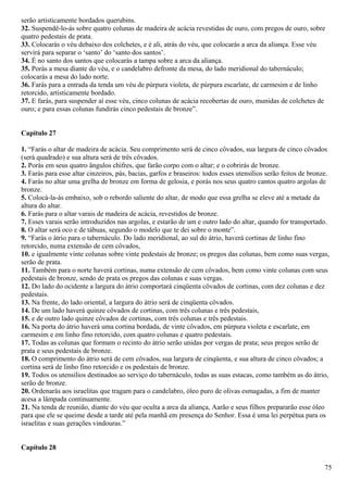 serão artisticamente bordados querubins.
32. Suspendê-lo-ás sobre quatro colunas de madeira de acácia revestidas de ouro, com pregos de ouro, sobre
quatro pedestais de prata.
33. Colocarás o véu debaixo dos colchetes, e é ali, atrás do véu, que colocarás a arca da aliança. Esse véu
servirá para separar o ‘santo’ do ‘santo dos santos’.
34. É no santo dos santos que colocarás a tampa sobre a arca da aliança.
35. Porás a mesa diante do véu, e o candelabro defronte da mesa, do lado meridional do tabernáculo;
colocarás a mesa do lado norte.
36. Farás para a entrada da tenda um véu de púrpura violeta, de púrpura escarlate, de carmesim e de linho
retorcido, artisticamente bordado.
37. E farás, para suspender aí esse véu, cinco colunas de acácia recobertas de ouro, munidas de colchetes de
ouro; e para essas colunas fundirás cinco pedestais de bronze”.
Capítulo 27
1. “Farás o altar de madeira de acácia. Seu comprimento será de cinco côvados, sua largura de cinco côvados
(será quadrado) e sua altura será de três côvados.
2. Porás em seus quatro ângulos chifres, que farão corpo com o altar; e o cobrirás de bronze.
3. Farás para esse altar cinzeiros, pás, bacias, garfos e braseiros: todos esses utensílios serão feitos de bronze.
4. Farás no altar uma grelha de bronze em forma de gelosia, e porás nos seus quatro cantos quatro argolas de
bronze.
5. Colocá-la-ás embaixo, sob o rebordo saliente do altar, de modo que essa grelha se eleve até a metade da
altura do altar.
6. Farás para o altar varais de madeira de acácia, revestidos de bronze.
7. Esses varais serão introduzidos nas argolas, e estarão de um e outro lado do altar, quando for transportado.
8. O altar será oco e de tábuas, segundo o modelo que te dei sobre o monte”.
9. “Farás o átrio para o tabernáculo. Do lado meridional, ao sul do átrio, haverá cortinas de linho fino
retorcido, numa extensão de cem côvados,
10. e igualmente vinte colunas sobre vinte pedestais de bronze; os pregos das colunas, bem como suas vergas,
serão de prata.
11. Também para o norte haverá cortinas, numa extensão de cem côvados, bem como vinte colunas com seus
pedestais de bronze, sendo de prata os pregos das colunas e suas vergas.
12. Do lado do ocidente a largura do átrio comportará cinqüenta côvados de cortinas, com dez colunas e dez
pedestais.
13. Na frente, do lado oriental, a largura do átrio será de cinqüenta côvados.
14. De um lado haverá quinze côvados de cortinas, com três colunas e três pedestais,
15. e de outro lado quinze côvados de cortinas, com três colunas e três pedestais.
16. Na porta do átrio haverá uma cortina bordada, de vinte côvados, em púrpura violeta e escarlate, em
carmesim e em linho fino retorcido, com quatro colunas e quatro pedestais.
17. Todas as colunas que formam o recinto do átrio serão unidas por vergas de prata; seus pregos serão de
prata e seus pedestais de bronze.
18. O comprimento do átrio será de cem côvados, sua largura de cinqüenta, e sua altura de cinco côvados; a
cortina será de linho fino retorcido e os pedestais de bronze.
19. Todos os utensílios destinados ao serviço do tabernáculo, todas as suas estacas, como também as do átrio,
serão de bronze.
20. Ordenarás aos israelitas que tragam para o candelabro, óleo puro de olivas esmagadas, a fim de manter
acesa a lâmpada continuamente.
21. Na tenda de reunião, diante do véu que oculta a arca da aliança, Aarão e seus filhos prepararão esse óleo
para que ele se queime desde a tarde até pela manhã em presença do Senhor. Essa é uma lei perpétua para os
israelitas e suas gerações vindouras.”
Capítulo 28
75
 