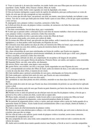 1. “Faze vir junto de ti, do meio dos israelitas, teu irmão Aarão com seus filhos para me servirem no ofício
sacerdotal: Aarão, Nadab, Abiú, Eleazar e Itamar, filhos de Aarão.
2. Farás para teu irmão Aarão vestes sagradas em sinal de dignidade e de ornato.
3. Fala aos homens inteligentes a quem enchi do espírito de sabedoria, para que confeccionem as vestes de
Aarão, de sorte que ele seja consagrado ao meu sacerdórcio.
4. Eis as vestes que deverão fazer: um peitoral, um efod, um manto, uma túnica bordada, um turbante e uma
cintura. Tais são as vestes que farão para teu irmão Aarão e para os seus filhos, a fim de que sejam sacerdotes
a meu serviço;
5. empregarão ouro, púrpura violeta e escarlate, carmesim e linho fino.
6. O efod será feito de ouro, de púrpura violeta e escarlate, de carmesim e de linho fino retorcido,
artisticamente tecidos.
7. Nas duas extremidades, haverá duas alças, que o sustentarão.
8. O cinto que se passará sobre o efod para fixá-lo será feito do mesmo trabalho e fará com ele uma só peça:
ouro, púrpura violeta e escarlate, carmesim e linho fino retorcido.
9. Tomarás duas pedras de ônix e gravarás nelas o nome dos filhos de Israel:
10. seis nomes numa pedra, seis noutra, por ordem de idade.
11. Os nomes dos filhos de Israel, que gravarás nas duas pedras, serão à maneira de selos gravados por
lapidadores; e as duas pedras serão encaixadas em filigranas de ouro.
12. Colocarás essas duas pedras nas alças do efod, em memória dos filhos de Israel, cujos nomes serão
levados por Aarão nos seus dois ombros, à guisa de memória diante do Senhor.
13. Farás engastes de ouro
14. e duas correntinhas de ouro puro entrelaçadas em forma de cordões, que fixarás nos engastes.
15. Farás um peitoral de julgamento artisticamente trabalhado, do mesmo tecido que o efod: ouro, púrpura
violeta e escarlate, carmesim e linho fino retorcido.
16. Será quadrado, dobrado em dois, do comprimento de um palmo e de largura de um palmo.
17. Guarnecê-lo-ás com quatro fileiras de pedrarias. Primeira fileira: um sárdio, um topázio e uma esmeralda;
18. Segunda fileira: um rubi, uma safira, um diamante;
19. terceira fileira: uma opala, uma ágata e uma ametista;
20. quarta fileira: um crisólito, um ônix e um jaspe. Serão engastadas em uma filigrana de ouro.
21. E, correspondendo aos nomes dos filhos de Israel, serão em número de doze, e em cada uma será gravado
o nome de uma das doze tribos, à maneira de um sinete.
22. Farás também para o peitoral correntinhas de ouro puro, entrelaçadas em forma de cordões.
23. Farás ainda para o peitoral dois anéis de ouro, que fixarás em suas extremidades.
24. Passarás os dois cordões de ouro nos dois anéis,
25. e prenderás as suas duas pontas nos dois colchetes, metendo-os nas duas alças do efod para o lado da
frente.
26. Farás ainda dois anéis de ouro que fixarás nas duas extremidades do peitoral, na sua orla interior aplicada
contra o efod.
27. E enfim dois outros anéis de ouro que fixarás na parte dianteira, por baixo das duas alças do efod, à altura
da junção, na cintura do efod.
28. Prender-se-ão os anéis do peitoral aos do efod por meio de uma fita de púrpura violeta, a fim de que o
peitoral se fixe sobre a cintura do efod, e assim não se separe dele.
29. Desse modo, entrando no santuário, Aarão levará sobre o seu coração os nomes dos filhos de Israel
gravados sobre o peitoral de julgamento, como memorial perpétuo diante do Senhor.
30. No peitoral de julgamento porás o urim e o turim, para que estejam sobre o peito de Aarão quando ele se
apresentar diante do Senhor. Assim Aarão levará constantemente sobre o seu coração, diante do Senhor, o
julgamento dos israelitas.
31. Farás o manto do efod inteiramente de púrpura violeta.
32. Haverá no meio uma abertura para a cabeça, e em volta uma orla tecida, que será como a abertura de um
corselete, para que não se rompa.
33. Em volta de toda a orla inferior, porás romãs de púrpura violeta e escarlate, assim como carmesim,
entremeadas de campainhas de ouro:
34. uma campainha de ouro, uma romã, outra campainha de ouro, outra romã em todo o contorno da orla
inferior do manto.
35. Aarão será revestido desse manto quando exercer suas funções, a fim de se ouvir o som das campainhas
76
 