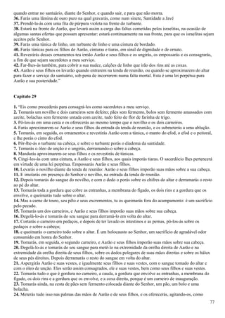 quando entrar no santuário, diante do Senhor, e quando sair, e para que não morra.
36. Farás uma lâmina de ouro puro na qual gravarás, como num sinete, Santidade a Javé
37. Prendê-la-ás com uma fita de púrpura violeta na frente do turbante.
38. Estará na fronte de Aarão, que levará assim a carga das faltas cometidas pelos israelitas, na ocasião de
algumas santas ofertas que possam apresentar: estará continuamente na sua fronte, para que os israelitas sejam
aceitos pelo Senhor.
39. Farás uma túnica de linho, um turbante de linho e uma cintura de bordado.
40. Farás túnicas para os filhos de Aarão, cinturas e tiaras, em sinal de dignidade e de ornato.
41. Revestirás desses ornamentos teu irmão Aarão e seus filhos e os ungirás, os empossarás e os consagrarás,
a fim de que sejam sacerdotes a meu serviço.
42. Far-lhes-ás também, para cobrir a sua nudez, calções de linho que irão dos rins até as coxas.
43. Aarão e seus filhos os levarão quando entrarem na tenda de reunião, ou quando se aproximarem do altar
para fazer o serviço do santuário, sob pena de incorrerem numa falta mortal. Esta é uma lei perpétua para
Aarão e sua posteridade.”
Capítulo 29
1. “Eis como procederás para consagrá-los como sacerdotes a meu serviço.
2. Tomarás um novilho e dois carneiros sem defeito; pães sem fermento, bolos sem fermento amassados com
azeite, bolachas sem fermento untada com azeite, tudo feito de flor de farinha de trigo.
3. Pô-los-ás em uma cesta e os oferecerás ao mesmo tempo que o novilho e os dois carneiros.
4. Farás aproximarem-se Aarão e seus filhos da entrada da tenda de reunião, e os submeterás a uma ablução.
5. Tomarás, em seguida, os ornamentos e revestirás Aarão com a túnica, o manto do efod, o efod e o peitoral,
e lhe porás o cinto do efod.
6. Pôr-lhe-ás o turbante na cabeça, e sobre o turbante porás o diadema da santidade.
7. Tomarás o óleo de unção e o ungirás, derramando-o sobre a cabeça.
8. Mandarás aproximarem-se seus filhos e os revestirás de túnicas.
9. Cingi-los-ás com uma cintura, a Aarão e seus filhos, aos quais imporás tiaras. O sacerdócio lhes pertencerá
em virtude de uma lei perpétua. Empossarás Aarão e seus filhos.
10. Levarás o novilho diante da tenda de reunião: Aarão e seus filhos imporão suas mãos sobre a sua cabeça.
11. E imolarás em presença do Senhor o novilho, na entrada da tenda de reunião.
12. Depois tomarás do sangue do novilho, e com o dedo o porás sobre os chifres do altar e derramarás o resto
ao pé do altar.
13. Tomarás toda a gordura que cobre as entranhas, a membrana do fígado, os dois rins e a gordura que os
envolve, e queimarás tudo sobre o altar.
14. Mas a carne de touro, seu pêlo e seus excrementos, tu os queimarás fora do acampamento: é um sacrifício
pelo pecado.
15. Tomarás um dos carneiros, e Aarão e seus filhos imporão suas mãos sobre sua cabeça.
16. Degolá-lo-ás e tomarás do seu sangue para derramá-lo em volta do altar.
17. Cortarás o carneiro em pedaços, e depois de ter lavado os intestinos e as pernas, pô-los-ás sobre os
pedaços e sobre a cabeça;
18. e queimarás o carneiro todo sobre o altar. É um holocausto ao Senhor, um sacrifício de agradável odor
consumido em honra do Senhor.
19. Tomarás, em seguida, o segundo carneiro, e Aarão e seus filhos imporão suas mãos sobre sua cabeça.
20. Degolá-lo-ás e tomarás do seu sangue para metê-lo na extremidade da orelha direita de Aarão e na
extremidade da orelha direita de seus filhos, sobre os dedos polegares de suas mãos direitas e sobre os hálux
de seus pés direitos. Depois derramarás o resto do sangue em volta do altar.
21. Aspergirás Aarão e suas vestes, e igualmente seus filhos e suas vestes, com o sangue tomado do altar e
com o óleo de unção. Eles serão assim consagrados, ele e suas vestes, bem como seus filhos e suas vestes.
22. Tomarás tudo o que é gordura no carneiro, a cauda, a gordura que envolve as entranhas, a membrana do
fígado, os dois rins e a gordura que os envolve, e a coxa direita, porque é um carneiro de inauguração.
23. Tomarás ainda, na cesta de pães sem fermento colocada diante do Senhor, um pão, um bolo e uma
bolacha.
24. Meterás tudo isso nas palmas das mãos de Aarão e de seus filhos, e os oferecerás, agitando-os, como
77
 