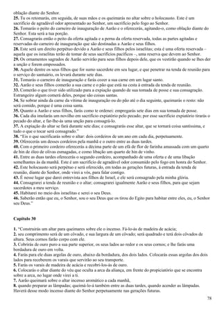 oblação diante do Senhor.
25. Tu os retomarás, em seguida, de suas mãos e os queimarás no altar sobre o holocausto. Este é um
sacrifício de agradável odor apresentado ao Senhor, um sacrifício pelo fogo ao Senhor.
26. Tomarás o peito do carneiro de inauguração de Aarão e o oferecerás, agitando-o, como oblação diante do
Senhor. Esta será a tua porção.
27. Consagrarás então o peito da oferta agitada e a perna da oferta reservada, todas as partes agitadas e
reservadas do carneiro de inauguração que são destinadas a Aarão e seus filhos.
28. Este será um direito perpétuo devido a Aarão e seus filhos pelos israelitas; esta é uma oferta reservada –
aquela que os israelitas terão de tomar de seus sacrifícios pacíficos –, uma reserva que devem ao Senhor.
29. Os ornamentos sagrados de Aarão servirão para seus filhos depois dele, que os vestirão quando se lhes der
a unção e forem empossados.
30. Aquele dentre os seus filhos que for sumo sacerdote em seu lugar, e que penetrar na tenda de reunião para
o serviço do santuário, os levará durante sete dias.
31. Tomarás o carneiro de inauguração e farás cozer a sua carne em um lugar santo.
32. Aarão e seus filhos comerão a sua carne e o pão que está na cesta à entrada da tenda de reunião.
33. Comerão o que tiver sido utilizado para a expiação quando de sua tomada de posse e sua consagração.
Estrangeiro algum comerá deles, porque são coisas santas.
34. Se sobrar ainda da carne da vítima de inauguração ou do pão até o dia seguinte, queimarás o resto: não
será comido, porque é uma coisa santa.
35. Quanto a Aarão e seus filhos, farás como te ordenei: empregarás sete dias em sua tomada de posse.
36. Cada dia imolarás um novilho em sacrifício expiatório pelo pecado; por esse sacrifício expiatório tirarás o
pecado do altar, e far-lhe-ás uma unção para consagrá-lo.
37. A expiação do altar se fará durante sete dias; e consagrarás esse altar, que se tornará coisa santíssima, e
tudo o que o tocar será consagrado.”
38. “Eis o que sacrificarás sobre o altar: dois cordeiros de um ano em cada dia, perpetuamente.
39. Oferecerás um desses cordeiros pela manhã e o outro entre as duas tardes.
40. Com o primeiro cordeiro oferecerás a décima parte de um efá de flor de farinha amassada com um quarto
de hin de óleo de olivas esmagadas, e como libação um quarto de hin de vinho.
41. Entre as duas tardes oferecerás o segundo cordeiro, acompanhado de uma oferta e de uma libação
semelhantes às da manhã. Este é um sacrifício de agradável odor consumido pelo fogo em honra do Senhor.
42. Este holocausto será perpétuo e será oferecido, em todas as gerações futuras, à entrada da tenda de
reunião, diante do Senhor, onde virei a vós, para falar contigo.
43. É nesse lugar que darei entrevista aos filhos de Israel, e ele será consagrado pela minha glória.
44. Consagrarei a tenda de reunião e o altar; consagrarei igualmente Aarão e seus filhos, para que sejam
sacerdotes a meu serviço.
45. Habitarei no meio dos israelitas e serei o seu Deus.
46. Saberão então que eu, o Senhor, sou o seu Deus que os tirou do Egito para habitar entre eles, eu, o Senhor
seu Deus.”
Capítulo 30
1. “Construirás um altar para queimares sobre ele o incenso. Fá-lo-ás de madeira de acácia;
2. seu comprimento será de um côvado, e sua largura de um côvado; será quadrado e terá dois côvados de
altura. Seus cornos farão corpo com ele.
3. Cobrirás de ouro puro a sua parte superior, os seus lados ao redor e os seus cornos; e lhe farás uma
bordadura de ouro em volta.
4. Farás para ele duas argolas de ouro, abaixo da bordadura, dos dois lados. Colocarás essas argolas dos dois
lados para receberem os varais que servirão ao seu transporte.
5. Farás os varais de madeira de acácia e recobri-los-ás de ouro.
6. Colocarás o altar diante do véu que oculta a arca da aliança, em frente do propiciatório que se encontra
sobre a arca, no lugar onde virei a ti.
7. Aarão queimará sobre o altar incenso aromático a cada manhã,
8. quando preparar as lâmpadas; queimá-lo-á também entre as duas tardes, quando acender as lâmpadas.
Haverá desse modo incenso diante do Senhor perpetuamente nas gerações futuras.
78
 
