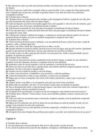 9. Não oferecereis sobre esse altar nem perfume profano, nem holocausto, nem oferta, e não derramareis sobre
ele libação.
10. Uma vez por ano, Aarão fará a expiação sobre os cornos do altar. Com o sangue da vítima pelo pecado,
fará a expiação uma vez por ano, em todas as gerações futuras. Esse altar será uma coisa santíssima,
consagrada ao Senhor.”
11. O Senhor disse a Moisés:
12. “Quando fizeres os recenseamentos dos israelitas, cada um pagará ao Senhor o resgate de sua vida, para
que esse alistamento não atraia sobre ele algum flagelo.
13. Cada um daqueles que forem recenseados pagará meio siclo (segundo o valor do siclo do santuário, que é
de vinte gueras), meio siclo como contribuição devida ao Senhor.
14. Todo homem recenseado de vinte anos para cima pagará a contribuição devida ao Senhor.
15. O rico não dará mais e o pobre não dará menos de meio siclo para pagar a contribuição devida ao Senhor
em resgate de vossas vidas.
16. Cobrarás dos israelitas o dinheiro do resgate, e o aplicarás ao serviço da tenda de reunião; ele será um
memorial diante do Senhor, de como os israelitas asseguraram o resgate de suas vidas.”
17. O Senhor disse a Moisés:
18. “Farás uma bacia de bronze para as abluções, com um pedestal de bronze; colocá-la-ás entre a tenda de
reunião e o altar, e deitarás água nela.
19. Aarão e seus filhos tirarão daí a água para lavar as mãos e os pés.
20. Quando entrarem na tenda de reunião, deverão lavar-se com essa água, para que não morram. Igualmente
quando se aproximarem do altar para o serviço, para oferecer um sacrifício ao Senhor.
21. Lavarão os pés e as mãos, para que não morram. Essa será para eles, Aarão e sua posteridade, uma lei
perpétua, de geração em geração.”
22. O Senhor disse a Moisés:
23. “Escolhe os mais preciosos aromas: quinhentos siclos de mirra virgem, a metade, ou seja, duzentos e
cinqüenta siclos de cinamomo, duzentos e cinqüenta siclos de cana odorífera,
24. quinhentos siclos de cássia (segundo o siclo do santuário), e um hin de óleo de oliva.
25. Farás com tudo isso um óleo para a sagrada unção, uma mistura odorífera composta segundo a arte do
perfumista. Tal será o óleo para a sagrada unção.
26. Ungirás com ele a tenda de reunião e a arca da aliança,
27. a mesa e seus acessórios, o candelabro e seus acessórios, o altar dos perfumes,
28. o altar dos holocaustos e todos os seus utensílios, e a bacia com seu pedestal.
29. Depois que os tiveres consagrado, eles tornar-se-ão objetos santíssimos, e tudo o que os tocar será
consagrado.
30. Ungirás Aarão e seus filhos, e os consagrarás, para que me sirvam como sacerdotes.
31. Dirás então aos israelitas: este óleo vos servirá para a unção santa, de geração em geração.
32. Não se derramará dele sobre o corpo de homem algum; e não fareis outro com a mesma composição: é
uma coisa sagrada, e deveis considerá-la como tal.
33. Se alguém fizer uma imitação, ou ungir com ele um estrangeiro, será cortado do meio de seu povo.”
34. O Senhor disse a Moisés: “Toma aromas: resina, casca odorífera, gálbano, aromas e incenso puro em
partes iguais.
35. Farás com tudo isso um perfume para a incensação, composto segundo a arte do perfumista, temperado
com sal, puro e santo.
36. Depois de tê-lo reduzido a pó, pô-lo-ás diante da arca da aliança na tenda de reunião, lá onde virei ter
contigo. Essa será para vós uma coisa santíssima.
37. Não fareis para vosso uso outro perfume da mesma composição: considerá-lo-ás como uma coisa
consagrada ao Senhor.
38. Se alguém fizer uma imitação desse perfume para respirar o seu odor, será cortado do meio de seu povo.”
Capítulo 31
1. O Senhor disse a Moisés:
2. “Eis que chamei por seu nome Beseleel, filho de Uri, filho de Hur, da tribo de Judá.
3. Eu o enchi do espírito divino para lhe dar sabedoria, inteligência e habilidade para toda sorte de obras:
79
 