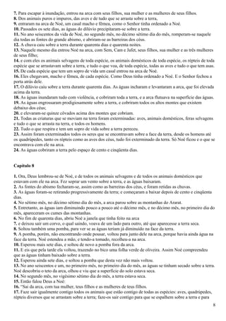7. Para escapar à inundação, entrou na arca com seus filhos, sua mulher e as mulheres de seus filhos.
8. Dos animais puros e impuros, das aves e de tudo que se arrasta sobre a terra,
9. entraram na arca de Noé, um casal macho e fêmea, como o Senhor tinha ordenado a Noé.
10. Passados os sete dias, as águas do dilúvio precipitaram-se sobre a terra.
11. No ano seiscentos da vida de Noé, no segundo mês, no décimo sétimo dia do mês, romperam-se naquele
dia todas as fontes do grande abismo, e abriram-se as barreiras dos céus.
12. A chuva caiu sobre a terra durante quarenta dias e quarenta noites.
13. Naquele mesmo dia entrou Noé na arca, com Sem, Cam e Jafet, seus filhos, sua mulher e as três mulheres
de seus filho;
14. e com eles os animais selvagens de toda espécie, os animais domésticos de toda espécie, os répteis de toda
espécie que se arrastavam sobre a terra, e tudo o que voa, de toda espécie, todas as aves e tudo o que tem asas.
15. De cada espécie que tem um sopro de vida um casal entrou na arca de Noé.
16. Eles chegavam, macho e fêmea, de cada espécie. Como Deus tinha ordenado a Noé. E o Senhor fechou a
porta atrás dele.
17. O dilúvio caiu sobre a terra durante quarenta dias. As águas incharam e levantaram a arca, que foi elevada
acima da terra.
18. As águas inundaram tudo com violência, e cobriram toda a terra, e a arca flutuava na superfície das águas.
19. As águas engrossaram prodigiosamente sobre a terra, e cobriram todos os altos montes que existem
debaixo dos céus;
20. e elevaram-se quinze côvados acima dos montes que cobriam.
21. Todas as criaturas que se moviam na terra foram exterminadas: aves, animais domésticos, feras selvagens
e tudo o que se arrasta na terra, e todos os homens.
22. Tudo o que respira e tem um sopro de vida sobre a terra pereceu.
23. Assim foram exterminados todos os seres que se encontravam sobre a face da terra, desde os homens até
os quadrúpedes, tanto os répteis como as aves dos céus, tudo foi exterminado da terra. Só Noé ficou e o que se
encontrava com ele na arca.
24. As águas cobriram a terra pelo espaço de cento e cinqüenta dias.
Capítulo 8
1. Ora, Deus lembrou-se de Noé, e de todos os animais selvagens e de todos os animais domésticos que
estavam com ele na arca. Fez soprar um vento sobre a terra, e as águas baixaram.
2. As fontes do abismo fecharam-se, assim como as barreiras dos céus, e foram retidas as chuvas.
3. As águas foram-se retirando progressivamente da terra; e começaram a baixar depois de cento e cinqüenta
dias.
4. No sétimo mês, no décimo sétimo dia do mês, a arca parou sobre as montanhas do Ararat.
5. Entretanto, as águas iam diminuindo pouco a pouco até o décimo mês, e no décimo mês, no primeiro dia do
mês, apareceram os cumes das montanhas.
6. No fim de quarenta dias, abriu Noé a janela que tinha feito na arca
7. e deixou sair um corvo, o qual saindo, voava de um lado para outro, até que aparecesse a terra seca.
8. Soltou também uma pomba, para ver se as águas teriam já diminuído na face da terra.
9. A pomba, porém, não encontrando onde pousar, voltou para junto dele na arca, porque havia ainda água na
face da terra. Noé estendeu a mão, e tendo-a tomado, recolheu-a na arca.
10. Esperou mais sete dias, e soltou de novo a pomba fora da arca.
11. E eis que pela tarde ela voltou, trazendo no bico uma folha verde de oliveira. Assim Noé compreendeu
que as águas tinham baixado sobre a terra.
12. Esperou ainda sete dias, e soltou a pomba que desta vez não mais voltou.
13. No ano seiscentos e um, no primeiro mês, no primeiro dia do mês, as águas se tinham secado sobre a terra.
Noé descobriu o teto da arca, olhou e viu que a superfície do solo estava seca.
14. No segundo mês, no vigésimo sétimo dia do mês, a terra estava seca.
15. Então falou Deus a Noé:
16. “Sai da arca, com tua mulher, teus filhos e as mulheres de teus filhos.
17. Faze sair igualmente contigo todos os animais que estão contigo de todas as espécies: aves, quadrúpedes,
répteis diversos que se arrastam sobre a terra; faze-os sair contigo para que se espalhem sobre a terra e para
8
 