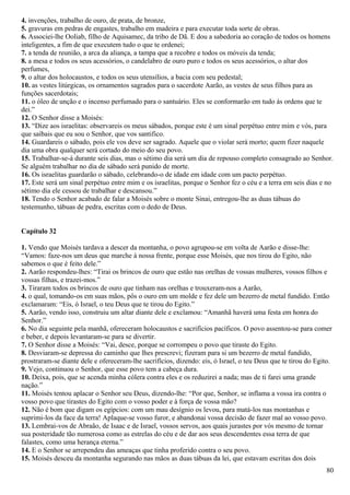 4. invenções, trabalho de ouro, de prata, de bronze,
5. gravuras em pedras de engastes, trabalho em madeira e para executar toda sorte de obras.
6. Associei-lhe Ooliab, filho de Aquisamec, da tribo de Dã. E dou a sabedoria ao coração de todos os homens
inteligentes, a fim de que executem tudo o que te ordenei;
7. a tenda de reunião, a arca da aliança, a tampa que a recobre e todos os móveis da tenda;
8. a mesa e todos os seus acessórios, o candelabro de ouro puro e todos os seus acessórios, o altar dos
perfumes,
9. o altar dos holocaustos, e todos os seus utensílios, a bacia com seu pedestal;
10. as vestes litúrgicas, os ornamentos sagrados para o sacerdote Aarão, as vestes de seus filhos para as
funções sacerdotais;
11. o óleo de unção e o incenso perfumado para o santuário. Eles se conformarão em tudo às ordens que te
dei.”
12. O Senhor disse a Moisés:
13. “Dize aos israelitas: observareis os meus sábados, porque este é um sinal perpétuo entre mim e vós, para
que saibais que eu sou o Senhor, que vos santifico.
14. Guardareis o sábado, pois ele vos deve ser sagrado. Aquele que o violar será morto; quem fizer naquele
dia uma obra qualquer será cortado do meio do seu povo.
15. Trabalhar-se-á durante seis dias, mas o sétimo dia será um dia de repouso completo consagrado ao Senhor.
Se alguém trabalhar no dia de sábado será punido de morte.
16. Os israelitas guardarão o sábado, celebrando-o de idade em idade com um pacto perpétuo.
17. Este será um sinal perpétuo entre mim e os israelitas, porque o Senhor fez o céu e a terra em seis dias e no
sétimo dia ele cessou de trabalhar e descansou.”
18. Tendo o Senhor acabado de falar a Moisés sobre o monte Sinai, entregou-lhe as duas tábuas do
testemunho, tábuas de pedra, escritas com o dedo de Deus.
Capítulo 32
1. Vendo que Moisés tardava a descer da montanha, o povo agrupou-se em volta de Aarão e disse-lhe:
“Vamos: faze-nos um deus que marche à nossa frente, porque esse Moisés, que nos tirou do Egito, não
sabemos o que é feito dele.”
2. Aarão respondeu-lhes: “Tirai os brincos de ouro que estão nas orelhas de vossas mulheres, vossos filhos e
vossas filhas, e trazei-mos.”
3. Tiraram todos os brincos de ouro que tinham nas orelhas e trouxeram-nos a Aarão,
4. o qual, tomando-os em suas mãos, pôs o ouro em um molde e fez dele um bezerro de metal fundido. Então
exclamaram: “Eis, ó Israel, o teu Deus que te tirou do Egito.”
5. Aarão, vendo isso, construiu um altar diante dele e exclamou: “Amanhã haverá uma festa em honra do
Senhor.”
6. No dia seguinte pela manhã, ofereceram holocaustos e sacrifícios pacíficos. O povo assentou-se para comer
e beber, e depois levantaram-se para se divertir.
7. O Senhor disse a Moisés: “Vai, desce, porque se corrompeu o povo que tiraste do Egito.
8. Desviaram-se depressa do caminho que lhes prescrevi; fizeram para si um bezerro de metal fundido,
prostraram-se diante dele e ofereceram-lhe sacrifícios, dizendo: eis, ó Israel, o teu Deus que te tirou do Egito.
9. Vejo, continuou o Senhor, que esse povo tem a cabeça dura.
10. Deixa, pois, que se acenda minha cólera contra eles e os reduzirei a nada; mas de ti farei uma grande
nação.”
11. Moisés tentou aplacar o Senhor seu Deus, dizendo-lhe: “Por que, Senhor, se inflama a vossa ira contra o
vosso povo que tirastes do Egito com o vosso poder e à força de vossa mão?
12. Não é bom que digam os egípcios: com um mau desígnio os levou, para matá-los nas montanhas e
suprimi-los da face da terra! Aplaque-se vosso furor, e abandonai vossa decisão de fazer mal ao vosso povo.
13. Lembrai-vos de Abraão, de Isaac e de Israel, vossos servos, aos quais jurastes por vós mesmo de tornar
sua posteridade tão numerosa como as estrelas do céu e de dar aos seus descendentes essa terra de que
falastes, como uma herança eterna.”
14. E o Senhor se arrependeu das ameaças que tinha proferido contra o seu povo.
15. Moisés desceu da montanha segurando nas mãos as duas tábuas da lei, que estavam escritas dos dois
80
 