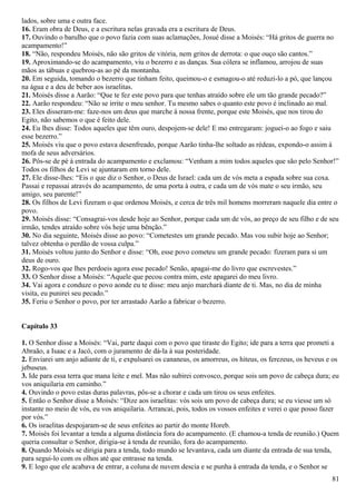lados, sobre uma e outra face.
16. Eram obra de Deus, e a escritura nelas gravada era a escritura de Deus.
17. Ouvindo o barulho que o povo fazia com suas aclamações, Josué disse a Moisés: “Há gritos de guerra no
acampamento!”
18. “Não, respondeu Moisés, não são gritos de vitória, nem gritos de derrota: o que ouço são cantos.”
19. Aproximando-se do acampamento, viu o bezerro e as danças. Sua cólera se inflamou, arrojou de suas
mãos as tábuas e quebrou-as ao pé da montanha.
20. Em seguida, tomando o bezerro que tinham feito, queimou-o e esmagou-o até reduzi-lo a pó, que lançou
na água e a deu de beber aos israelitas.
21. Moisés disse a Aarão: “Que te fez este povo para que tenhas atraído sobre ele um tão grande pecado?”
22. Aarão respondeu: “Não se irrite o meu senhor. Tu mesmo sabes o quanto este povo é inclinado ao mal.
23. Eles disseram-me: faze-nos um deus que marche à nossa frente, porque este Moisés, que nos tirou do
Egito, não sabemos o que é feito dele.
24. Eu lhes disse: Todos aqueles que têm ouro, despojem-se dele! E mo entregaram: joguei-o ao fogo e saiu
esse bezerro.”
25. Moisés viu que o povo estava desenfreado, porque Aarão tinha-lhe soltado as rédeas, expondo-o assim à
mofa de seus adversários.
26. Pôs-se de pé à entrada do acampamento e exclamou: “Venham a mim todos aqueles que são pelo Senhor!”
Todos os filhos de Levi se ajuntaram em torno dele.
27. Ele disse-lhes: “Eis o que diz o Senhor, o Deus de Israel: cada um de vós meta a espada sobre sua coxa.
Passai e repassai através do acampamento, de uma porta à outra, e cada um de vós mate o seu irmão, seu
amigo, seu parente!”
28. Os filhos de Levi fizeram o que ordenou Moisés, e cerca de três mil homens morreram naquele dia entre o
povo.
29. Moisés disse: “Consagrai-vos desde hoje ao Senhor, porque cada um de vós, ao preço de seu filho e de seu
irmão, tendes atraído sobre vós hoje uma bênção.”
30. No dia seguinte, Moisés disse ao povo: “Cometestes um grande pecado. Mas vou subir hoje ao Senhor;
talvez obtenha o perdão de vossa culpa.”
31. Moisés voltou junto do Senhor e disse: “Oh, esse povo cometeu um grande pecado: fizeram para si um
deus de ouro.
32. Rogo-vos que lhes perdoeis agora esse pecado! Senão, apagai-me do livro que escrevestes.”
33. O Senhor disse a Moisés: “Aquele que pecou contra mim, este apagarei do meu livro.
34. Vai agora e conduze o povo aonde eu te disse: meu anjo marchará diante de ti. Mas, no dia de minha
visita, eu punirei seu pecado.”
35. Feriu o Senhor o povo, por ter arrastado Aarão a fabricar o bezerro.
Capítulo 33
1. O Senhor disse a Moisés: “Vai, parte daqui com o povo que tiraste do Egito; ide para a terra que prometi a
Abraão, a Isaac e a Jacó, com o juramento de dá-la à sua posteridade.
2. Enviarei um anjo adiante de ti, e expulsarei os cananeus, os amorreus, os hiteus, os ferezeus, os heveus e os
jebuseus.
3. Ide para essa terra que mana leite e mel. Mas não subirei convosco, porque sois um povo de cabeça dura; eu
vos aniquilaria em caminho.”
4. Ouvindo o povo estas duras palavras, pôs-se a chorar e cada um tirou os seus enfeites.
5. Então o Senhor disse a Moisés: “Dize aos israelitas: vós sois um povo de cabeça dura; se eu viesse um só
instante no meio de vós, eu vos aniquilaria. Arrancai, pois, todos os vossos enfeites e verei o que posso fazer
por vós.”
6. Os israelitas despojaram-se de seus enfeites ao partir do monte Horeb.
7. Moisés foi levantar a tenda a alguma distância fora do acampamento. (E chamou-a tenda de reunião.) Quem
queria consultar o Senhor, dirigia-se à tenda de reunião, fora do acampamento.
8. Quando Moisés se dirigia para a tenda, todo mundo se levantava, cada um diante da entrada de sua tenda,
para segui-lo com os olhos até que entrasse na tenda.
9. E logo que ele acabava de entrar, a coluna de nuvem descia e se punha à entrada da tenda, e o Senhor se
81
 