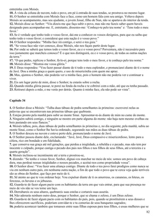 entretinha com Moisés.
10. À vista da coluna de nuvem, todo o povo, em pé à entrada de suas tendas, se prostrava no mesmo lugar.
11. O Senhor se entretinha com Moisés face a face, como um homem fala com seu amigo. Voltava depois
Moisés ao acampamento, mas seu ajudante, o jovem Josué, filho de Nun, não se apartava do interior da tenda.
12. Moisés disse ao Senhor: “Vós dizeis-me que faça subir o povo, mas não me fazeis saber quem haveis
designado para acompanhar-me. E, entretanto, dissestes-me: ‘Conheço-te pelo teu nome’ e: ‘Tens todo o meu
favor.’
13. Se é verdade que tenho todo o vosso favor, dai-me a conhecer os vossos desígnios, para que eu saiba que
tenho todo o vosso favor; e considerai que esta nação é o vosso povo.”
14. O Senhor respondeu: “Minha face irá contigo, e serei o teu guia.”
15. “Se vossa face não vier conosco, disse Moisés, não nos façais partir deste lugar.
16. Por onde se saberá que temos todo o vosso favor, eu e o vosso povo? Porventura, não é necessário para
isso justamente que marcheis conosco? É o que nos distinguirá, eu e o vosso povo, de todas as outras nações
da terra.”
17. “O que pedes, replicou o Senhor, fá-lo-ei, porque tens todo o meu favor, e te conheço pelo teu nome.”
18. Moisés disse: “Mostrai-me vossa glória.”
19. E Deus respondeu: “Vou fazer passar diante de ti todo o meu esplendor, e pronunciarei diante de ti o nome
de Javé. Dou a minha graça a quem quero, e uso de misericórdia com quem me apraz.
20. Mas, ajuntou o Senhor, não poderás ver a minha face, pois o homem não me poderia ver e continuar a
viver.
21. Eis um lugar perto de mim, disse o Senhor; tu estarás sobre a rocha.
22. Quando minha glória passar, te porei na fenda da rocha e te cobrirei com a mão, até que eu tenha passado.
23. Retirarei depois a mão, e me verás por detrás. Quanto à minha face, ela não pode ser vista”.
Capítulo 34
1. O Senhor disse a Moisés: “Talha duas tábuas de pedra semelhantes às primeiras: escreverei nelas as
palavras que se encontravam nas primeiras tábuas que quebraste.
2. Estejas pronto pela manhã para subir ao monte Sinai. Apresentar-te-ás diante de mim no cume do monte.
3. Ninguém subirá contigo, e ninguém se mostre em parte alguma do monte: não haja nem mesmo ovelhas ou
bois pastando em seus flancos.”
4. Moisés talhou, pois, duas tábuas de pedra semelhantes às primeiras e, no dia seguinte, pela manhã, subiu ao
monte Sinai, como o Senhor lhe havia ordenado, segurando nas mãos as duas tábuas de pedra.
5. O Senhor desceu na nuvem e esteve perto dele, pronunciando o nome de Javé.
6. O Senhor passou diante dele, exclamando: “Javé, Javé, Deus compassivo e misericordioso, lento para a
cólera, rico em bondade e em fidelidade,
7. que conserva sua graça até mil gerações, que perdoa a iniqüidade, a rebeldia e o pecado, mas não tem por
inocente o culpado, porque castiga o pecado dos pais nos filhos e nos filhos de seus filhos, até a terceira e a
quarta geração”.
8. Moisés inclinou-se incontinente até a terra e prostrou-se,
9. dizendo: “Se tenho o vosso favor, Senhor, dignai-vos marchar no meio de nós: somos um povo de cabeça
dura, mas perdoai nossas iniqüidades e nossos pecados, e aceitai-nos como propriedade vossa”.
10. O Senhor disse: “Vou fazer uma aliança contigo. Diante de todo o teu povo farei prodígios como nunca se
viu em nenhum outro país, em nenhuma outra nação, a fim de que todo o povo que te cerca veja quão terríveis
são as obras do Senhor, que faço por meio de ti.
11. Sê atento ao que te vou ordenar hoje. Vou expulsar diante de ti os amorreus, os cananeus, os hiteus, os
ferezeus, os heveus e os jebuseus.
12. Guarda-te de fazer algum pacto com os habitantes da terra em que vais entrar, para que sua presença no
meio de vós não se vos torne um laço.
13. Derrubareis os seus altares, quebrareis suas estelas e cortareis suas asserás.
14. Não adorarás nenhum outro deus, porque o Senhor, que se chama o zeloso, é um Deus zeloso.
15. Guarda-te de fazer algum pacto com os habitantes do país, pois, quando se prostituírem a seus deuses e
lhes oferecerem sacrifícios, poderiam convidar-te e tu comerias de seus banquetes sagrados;
16. poderia acontecer também que tomasses entre suas filhas esposas para teus filhos, e essas mulheres que se
82
 