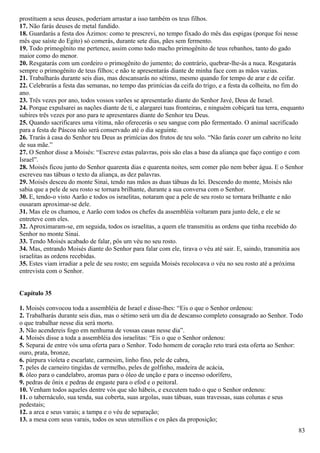 prostituem a seus deuses, poderiam arrastar a isso também os teus filhos.
17. Não farás deuses de metal fundido.
18. Guardarás a festa dos Ázimos: como te prescrevi, no tempo fixado do mês das espigas (porque foi nesse
mês que saíste do Egito) só comerás, durante sete dias, pães sem fermento.
19. Todo primogênito me pertence, assim como todo macho primogênito de teus rebanhos, tanto do gado
maior como do menor.
20. Resgatarás com um cordeiro o primogênito do jumento; do contrário, quebrar-lhe-ás a nuca. Resgatarás
sempre o primogênito de teus filhos; e não te apresentarás diante de minha face com as mãos vazias.
21. Trabalharás durante seis dias, mas descansarás no sétimo, mesmo quando for tempo de arar e de ceifar.
22. Celebrarás a festa das semanas, no tempo das primícias da ceifa do trigo, e a festa da colheita, no fim do
ano.
23. Três vezes por ano, todos vossos varões se apresentarão diante do Senhor Javé, Deus de Israel.
24. Porque expulsarei as nações diante de ti, e alargarei tuas fronteiras, e ninguém cobiçará tua terra, enquanto
subires três vezes por ano para te apresentares diante do Senhor teu Deus.
25. Quando sacrificares uma vítima, não oferecerás o seu sangue com pão fermentado. O animal sacrificado
para a festa de Páscoa não será conservado até o dia seguinte.
26. Trarás à casa do Senhor teu Deus as primícias dos frutos de teu solo. “Não farás cozer um cabrito no leite
de sua mãe.”
27. O Senhor disse a Moisés: “Escreve estas palavras, pois são elas a base da aliança que faço contigo e com
Israel”.
28. Moisés ficou junto do Senhor quarenta dias e quarenta noites, sem comer pão nem beber água. E o Senhor
escreveu nas tábuas o texto da aliança, as dez palavras.
29. Moisés desceu do monte Sinai, tendo nas mãos as duas tábuas da lei. Descendo do monte, Moisés não
sabia que a pele de seu rosto se tornara brilhante, durante a sua conversa com o Senhor.
30. E, tendo-o visto Aarão e todos os israelitas, notaram que a pele de seu rosto se tornara brilhante e não
ousaram aproximar-se dele.
31. Mas ele os chamou, e Aarão com todos os chefes da assembléia voltaram para junto dele, e ele se
entreteve com eles.
32. Aproximaram-se, em seguida, todos os israelitas, a quem ele transmitiu as ordens que tinha recebido do
Senhor no monte Sinai.
33. Tendo Moisés acabado de falar, pôs um véu no seu rosto.
34. Mas, entrando Moisés diante do Senhor para falar com ele, tirava o véu até sair. E, saindo, transmitia aos
israelitas as ordens recebidas.
35. Estes viam irradiar a pele de seu rosto; em seguida Moisés recolocava o véu no seu rosto até a próxima
entrevista com o Senhor.
Capítulo 35
1. Moisés convocou toda a assembléia de Israel e disse-lhes: “Eis o que o Senhor ordenou:
2. Trabalharás durante seis dias, mas o sétimo será um dia de descanso completo consagrado ao Senhor. Todo
o que trabalhar nesse dia será morto.
3. Não acendereis fogo em nenhuma de vossas casas nesse dia”.
4. Moisés disse a toda a assembléia dos israelitas: “Eis o que o Senhor ordenou:
5. Separai de entre vós uma oferta para o Senhor. Todo homem de coração reto trará esta oferta ao Senhor:
ouro, prata, bronze,
6. púrpura violeta e escarlate, carmesim, linho fino, pele de cabra,
7. peles de carneiro tingidas de vermelho, peles de golfinho, madeira de acácia,
8. óleo para o candelabro, aromas para o óleo de unção e para o incenso odorífero,
9. pedras de ônix e pedras de engaste para o efod e o peitoral.
10. Venham todos aqueles dentre vós que são hábeis, e executem tudo o que o Senhor ordenou:
11. o tabernáculo, sua tenda, sua coberta, suas argolas, suas tábuas, suas travessas, suas colunas e seus
pedestais;
12. a arca e seus varais; a tampa e o véu de separação;
13. a mesa com seus varais, todos os seus utensílios e os pães da proposição;
83
 