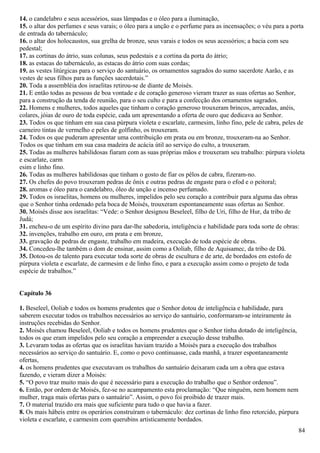 14. o candelabro e seus acessórios, suas lâmpadas e o óleo para a iluminação,
15. o altar dos perfumes e seus varais; o óleo para a unção e o perfume para as incensações; o véu para a porta
de entrada do tabernáculo;
16. o altar dos holocaustos, sua grelha de bronze, seus varais e todos os seus acessórios; a bacia com seu
pedestal;
17. as cortinas do átrio, suas colunas, seus pedestais e a cortina da porta do átrio;
18. as estacas do tabernáculo, as estacas do átrio com suas cordas;
19. as vestes litúrgicas para o serviço do santuário, os ornamentos sagrados do sumo sacerdote Aarão, e as
vestes de seus filhos para as funções sacerdotais.”
20. Toda a assembléia dos israelitas retirou-se de diante de Moisés.
21. E então todas as pessoas de boa vontade e de coração generoso vieram trazer as suas ofertas ao Senhor,
para a construção da tenda de reunião, para o seu culto e para a confecção dos ornamentos sagrados.
22. Homens e mulheres, todos aqueles que tinham o coração generoso trouxeram brincos, arrecadas, anéis,
colares, jóias de ouro de toda espécie, cada um apresentando a oferta de ouro que dedicava ao Senhor.
23. Todos os que tinham em sua casa púrpura violeta e escarlate, carmesim, linho fino, pele de cabra, peles de
carneiro tintas de vermelho e peles de golfinho, os trouxeram.
24. Todos os que puderam apresentar uma contribuição em prata ou em bronze, trouxeram-na ao Senhor.
Todos os que tinham em sua casa madeira de acácia útil ao serviço do culto, a trouxeram.
25. Todas as mulheres habilidosas fiaram com as suas próprias mãos e trouxeram seu trabalho: púrpura violeta
e escarlate, carm
esim e linho fino.
26. Todas as mulheres habilidosas que tinham o gosto de fiar os pêlos de cabra, fizeram-no.
27. Os chefes do povo trouxeram pedras de ônix e outras pedras de engaste para o efod e o peitoral;
28. aromas e óleo para o candelabro, óleo de unção e incenso perfumado.
29. Todos os israelitas, homens ou mulheres, impelidos pelo seu coração a contribuir para alguma das obras
que o Senhor tinha ordenado pela boca de Moisés, trouxeram espontaneamente suas ofertas ao Senhor.
30. Moisés disse aos israelitas: “Vede: o Senhor designou Beseleel, filho de Uri, filho de Hur, da tribo de
Judá;
31. encheu-o de um espírito divino para dar-lhe sabedoria, inteligência e habilidade para toda sorte de obras:
32. invenções, trabalho em ouro, em prata e em bronze,
33. gravação de pedras de engaste, trabalho em madeira, execução de toda espécie de obras.
34. Concedeu-lhe também o dom de ensinar, assim como a Ooliab, filho de Aquisamec, da tribo de Dã.
35. Dotou-os de talento para executar toda sorte de obras de escultura e de arte, de bordados em estofo de
púrpura violeta e escarlate, de carmesim e de linho fino, e para a execução assim como o projeto de toda
espécie de trabalhos.”
Capítulo 36
1. Beseleel, Ooliab e todos os homens prudentes que o Senhor dotou de inteligência e habilidade, para
saberem executar todos os trabalhos necessários ao serviço do santuário, conformaram-se inteiramente às
instruções recebidas do Senhor.
2. Moisés chamou Beseleel, Ooliab e todos os homens prudentes que o Senhor tinha dotado de inteligência,
todos os que eram impelidos pelo seu coração a empreender a execução desse trabalho.
3. Levaram todas as ofertas que os israelitas haviam trazido a Moisés para a execução dos trabalhos
necessários ao serviço do santuário. E, como o povo continuasse, cada manhã, a trazer espontaneamente
ofertas,
4. os homens prudentes que executavam os trabalhos do santuário deixaram cada um a obra que estava
fazendo, e vieram dizer a Moisés:
5. “O povo traz muito mais do que é necessário para a execução do trabalho que o Senhor ordenou”.
6. Então, por ordem de Moisés, fez-se no acampamento esta proclamação: “Que ninguém, nem homem nem
mulher, traga mais ofertas para o santuário”. Assim, o povo foi proibido de trazer mais.
7. O material trazido era mais que suficiente para tudo o que havia a fazer.
8. Os mais hábeis entre os operários construíram o tabernáculo: dez cortinas de linho fino retorcido, púrpura
violeta e escarlate, e carmesim com querubins artisticamente bordados.
84
 