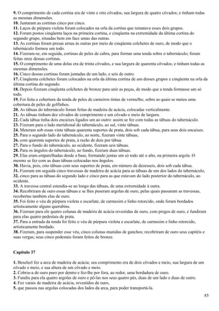 9. O comprimento de cada cortina era de vinte e oito côvados, sua largura de quatro côvados; e tinham todas
as mesmas dimensões.
10. Juntaram as cortinas cinco por cinco.
11. Laços de púrpura violeta foram colocados na orla da cortina que rematava esses dois grupos.
12. Foram postos cinqüenta laços na primeira cortina, e cinqüenta na extremidade da última cortina do
segundo grupo, situadas bem em face umas das outras.
13. As cortinas foram presas urnas às outras por meio de cinqüenta colchetes de ouro, de modo que o
tabernáculo formou um todo.
14. Fizeram-se, em seguida, cortinas de peles de cabra, para formar uma tenda sobre o tabernáculo; foram
feitas onze dessas cortinas.
15. O comprimento de uma delas era de trinta côvados, e sua largura de quarenta côvados; e tinham todas as
mesmas dimensões.
16. Cinco dessas cortinas foram juntadas de um lado, e seis de outro.
17. Cinqüenta colchetes foram colocados na orla da última cortina de um desses grupos e cinqüenta na orla da
última cortina do segundo.
18. Depois fizeram cinqüenta colchetes de bronze para unir as peças, de modo que a tenda formasse um só
todo.
19. Foi feita a cobertura da tenda de peles de carneiros tintas de vermelho, sobre as quais se meteu uma
cobertura de peles de golfinhos.
20. As tábuas do tabernáculo foram feitas de madeira de acácia, colocadas verticalmente.
21. As tábuas tinham dez côvados de comprimento e um côvado e meio de largura.
22. Cada tábua tinha dois encaixes ligados um ao outro: assim se fez com todas as tábuas do tabernáculo.
23. Fizeram para o lado meridional do tabernáculo, ao sul, vinte tábuas.
24. Meteram sob essas vinte tábuas quarenta suportes de prata, dois sob cada tábua, para seus dois encaixes.
25. Para o segundo lado do tabernáculo, ao norte, fizeram vinte tábuas,
26. com quarenta suportes de prata, à razão de dois por tábua.
27. Para o fundo do tabernáculo, ao ocidente, fizeram seis tábuas.
28. Para os ângulos do tabernáculo, ao fundo, fizeram duas tábuas.
29. Elas eram emparelhadas desde a base, formando juntas um só todo até o alto, na primeira argola. O
mesmo se fez com as duas tábuas colocadas nos ângulos.
30. Havia, pois, oito tábuas com seus suportes de prata, em número de dezesseis, dois sob cada tábua.
31. Fizeram em seguida cinco travessas de madeira de acácia para as tábuas de um dos lados do tabernáculo,
32. cinco para as tábuas do segundo lado e cinco para as que estavam do lado posterior do tabernáculo, ao
ocidente.
33. A travessa central estendia-se ao longo das tábuas, de uma extremidade à outra.
34. Recobriram de ouro essas tábuas e se lhes puseram argolas de ouro, pelas quais passaram as travessas,
recobertas também elas de ouro.
35. Foi feito o véu de púrpura violeta e escarlate, de carmesim e linho retorcido, onde foram bordados
artisticamente alguns querubins.
36. Fizeram para ele quatro colunas de madeira de acácia revestidas de ouro, com pregos de ouro, e fundiram
para elas quatro pedestais de prata.
37. Para a entrada da tenda foi feito o véu de púrpura violeta e escarlate, de carmesim e linho retorcido,
artisticamente bordado.
38. Fizeram, para suspender esse véu, cinco colunas munidas de ganchos; recobriram de ouro seus capitéis e
suas vergas; seus cinco pedestais foram feitos de bronze.
Capítulo 37
1. Beseleel fez a arca de madeira de acácia; seu comprimento era de dois côvados e meio, sua largura de um
côvado e meio, e sua altura de um côvado e meio.
2. Cobriu-a de ouro puro por dentro e fez-lhe por fora, ao redor, uma bordadura de ouro.
3. Fundiu para ela quatro argolas de ouro e pô-las nos seus quatro pés, duas de um lado e duas de outro.
4. Fez varais de madeira de acácia, revestidos de ouro,
5. que passou nas argolas colocadas dos lados da arca, para poder transportá-la.
85
 