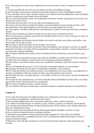 6. Fez uma tampa de ouro puro, cujo comprimento era de dois côvados e meio, e a largura de um côvado e
meio.
7. Fez dois querubins de ouro, feitos de ouro batido, nas duas extremidades da tampa,
8. um de um lado, outro de outro, de maneira que faziam corpo com as duas extremidades da tampa.
9. Esses querubins, com as faces voltadas um para o outro, tinham as asas estendidas para o alto, e protegiam
com elas a tampa para a qual tinham as faces inclinadas.
10. Fez a mesa de madeira de acácia; seu comprimento era de dois côvados, sua largura de um côvado e sua
altura de um côvado e meio.
11. Recobriu-a de ouro puro e fez ao seu redor uma bordadura de ouro.
12. Cercou-a de uma orla de um palmo de largura, com uma bordadura de ouro corrente em toda a volta.
13. Fundiu para a mesa quatro argolas de ouro, que fixou aos quatro ângulos de seus pés.
14. Essas argolas, colocadas à altura da orla, eram destinadas a receber os varais que serviriam ao transporte
da mesa.
15. Fez varais de madeira de acácia revestidos de ouro, para servir ao transporte da mesa.
16. Fez de ouro puro os utensílios que deviam ser colocados sobre a mesa: os vasos, as xícaras, os copos e as
taças necessárias às libações.
17. Fez o candelabro de ouro puro, de ouro batido, com seu pé e sua haste: seus cálices, seus botões e suas
flores formavam um todo com ele.
18. Seis braços saam de seus lados, três de um lado e três de outro.
19. Em um braço havia três cálices em forma de flor de amendoeira, com um botão e uma flor; na segunda
haste havia três cálices, em forma de flor de amendoeira, com um botão e uma flor, e assim por diante para os
seis braços que saíam do candelabro.
20. No próprio candelabro havia quatro cálices em forma de flor de amendoeira, com seus botões e suas
flores:
21. um botão sob os dois primeiros braços que saíam do candelabro, um botão sob os dois braços seguintes, e
um botão sob os dois últimos; e assim era com os seis braços que saíam do candelabro.
22. Esses botões e esses braços faziam corpo com o candelabro, formando o todo uma só peça de ouro puro
batido.
23. Fez sete lâmpadas de ouro puro; e fez de ouro puro as suas espevitadeiras e os seus cinzeiros.
24. Empregou um talento de ouro puro na confecção do candelabro e seus acessórios.
25. Fez o altar dos perfumes de madeira de acácia. Seu comprimento foi de um côvado, e sua largura de um
côvado; era quadrado e tinha dois côvados de altura; seus cornos faziam corpo com ele.
26. Cobriu de ouro puro a sua parte superior, os seus lados ao redor e os seus cornos; e pôs uma bordadura de
ouro ao redor.
27. Fez para ele duas argolas de ouro, que foram colocadas abaixo da bordadura, dos dois lados, e serviriam
para receber os dois varais destinados ao seu transporte.
28. Fez varais de madeira de acácia, revestidos de ouro,
29. e fez também o óleo para a unção santa e o perfume aromático, composto segundo a arte do perfumista.
Capítulo 38
1. Fez o altar dos holocaustos de madeira de acácia. Seu comprimento foi de cinco côvados, sua largura de
cinco côvados (era quadrado), e sua altura de três côvados.
2. Em seus quatro ângulos pôs cornos, que faziam corpo com o altar; e cobriu-o de bronze.
3. Fez todos os utensílios do altar: os cinzeiros, as pás, as bacias, os garfos e os braseiros; tudo de bronze.
4. Fez no altar uma grelha de bronze em forma de gelosia, que colocou embaixo, sob o rebordo saliente do
altar, até a metade de sua altura.
5. Para os quatro cantos da grelha de bronze, fundiu quatro argolas destinadas a receber os varais.
6. Fez os varais de madeira de acácia, revestidos de bronze.
7. Introduziu-os nas argolas ao longo do altar para poder transportá-lo. E fez o altar oco, de tábuas.
8. Fez a bacia de bronze e seu pedestal de bronze, com os espelhos das mulheres que faziam o serviço à
entrada da tenda de reunião.
9. Depois fez o átrio. Do lado meridional, ao sul, fez cortinas de linho retorcido, numa extensão de cem
côvados,
86
 
