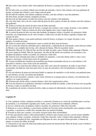 10. bem como vinte colunas sobre vinte pedestais de bronze; os pregos das colunas e suas vergas eram de
prata.
11. Do lado norte, as cortinas tinham cem côvados de extensão, e havia vinte colunas com seus pedestais de
bronze; os pregos das colunas e suas vergas eram de prata.
12. Do lado do ocidente, elas tinham cinqüenta côvados, com dez colunas e seus dez pedestais.
13. Pela frente, do lado oriental, cinqüenta côvados;
14. havia de um lado quinze côvados de cortina, com três colunas e três pedestais,
15. e do outro lado, isto é, de um e outro lado da porta do átrio, quinze côvados de cortinas com três colunas e
três pedestais.
16. Todas as cortinas do recinto do átrio eram de linho retorcido.
17. Os pedestais das colunas eram de bronze, os pregos das colunas e suas vergas, de prata, e seus capitéis,
recobertos de prata. Todas as colunas do átrio eram ligadas entre si por vergas de prata.
18. A cortina da porta do átrio era uma obra bordada, de púrpura violeta e escarlate, de carmesim e linho
retorcido; seu comprimento era de vinte côvados, e tinha cinco côvados de altura, segundo a largura das
cortinas do átrio.
19. Suas quatro colunas e seus quatro pedestais eram de bronze, os pregos e as vergas, de prata, e seus
capitéis, revestidos de prata.
20. Todas as estacas para o tabernáculo e para o recinto do átrio eram de bronze.
21. Eis a soma dos materiais utilizados para o tabernáculo, o tabernáculo do testemunho, soma feita por ordem
de Moisés e aos cuidados dos levitas, sob a direção de Itamar, filho do sacerdote Aarão.
22. Beseleel, filho de Uri, filho de Hur, da tribo de Judá, fez tudo o que o Senhor tinha ordenado a Moisés,
23. com a ajuda de Ooliab, filho de Aquisamec, da tribo de Dã, perito em escultura, em invenções e em
bordados de púrpura violeta e escarlate, de carmesim e linho fino.
24. Total do ouro utilizado para todos os trabalhos do santuário: o ouro das ofertas subiu a vinte e nove
talentos e setecentos e trinta siclos (siclo do santuário).
25. A prata recolhida dos membros da assembléia que foram recenseados elevou-se a cem talentos e mil
setecentos e setenta e cinco siclos (siclo do santuário).
26. Isto vinha a ser uma beca por cabeça (ou seja, meio siclo, peso do santuário), de todos os que foram
recenseados, da idade de vinte anos para cima, ou seja, de seiscentos e três mil quinhentos e cinqüenta
homens.
27. Os cem talentos de prata serviram para fundir os suportes do santuário e os da cortina, cem pedestais para
os cem talentos, ou seja, um talento por pedestal.
28. Com os mil setecentos e setenta e cinco siclos, fizeram-se os pregos para as colunas, o revestimento dos
capitéis e as vergas de junção.
29. O bronze das ofertas subiu a setenta talentos e dois mil e quatrocentos siclos.
30. Com ele fizeram-se os pedestais colocados à entrada da tenda de reunião, o altar de bronze com sua grelha
de bronze e todos os utensílios do altar,
31. os pedestais do recinto e da porta do átrio, todas as estacas do tabernáculo e todas as estacas do recinto do
átrio.
Capítulo 39
1. Com a púrpura violeta, a púrpura escarlate e o carmesim, fizeram-se as vestes de cerimônia para o serviço
do santuário, e os ornamentos sagrados para Aarão, como o Senhor havia ordenado a Moisés.
2. Fez-se o efod de ouro, de púrpura violeta e escarlate, de carmesim e linho fino retorcido.
3. Reduziu-se o ouro a lâminas, e estas foram cortadas em fios para serem entrelaçados com a púrpura violeta
e escarlate, o carmesim e o linho fino, fazendo disso um artístico bordado.
4. Fizeram-se alças que o uniam, e aos quais era preso pelas duas extremidades.
5. O cinto que passava sobre o efod, para prendê-lo, formava uma só peça com ele e era do mesmo trabalho:
ouro, púrpura violeta e escarlate, carmesim e linho fino retorcido, como o Senhor tinha ordenado a Moisés.
6. Fizeram-se as pedras de ônix, engastadas em filigranas de ouro, nas quais foram gravados, à maneira de
sinetes, os nomes dos filhos de Israel.
7. Colocaram-se nas alças do efod essas pedras para serem um memorial dos filhos de Israel, como o Senhor o
tinha ordenado a Moisés.
87
 