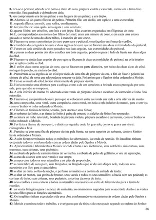8. Fez-se o peitoral, obra de arte como o efod, de ouro, púrpura violeta e escarlate, carmesim e linho fino
retorcido. Era quadrado e dobrado em dois;
9. seu comprimento era de um palmo e sua largura de um palmo; e era duplo.
10. Adornou-se de quatro fileiras de pedras. Primeira fila: um sárdio, um topázio e uma esmeralda;
11. segunda fileira: um rubi, uma safira, um diamante;
12. terceira fileira: uma opala, uma ágata e uma ametista;
13. quarta fileira: um crisólito, um ônix e um jaspe. Elas estavam engastadas em filigranas de ouro.
14. E, correspondendo aos nomes dos filhos de Israel, eram em número de doze, e em cada uma estava
gravado o nome de uma das doze tribos, à maneira de um sinete.
15. Fizeram-se umas correntinhas de ouro puro para o peitoral, entrelaçadas em forma de cordão,
16. e também dois engastes de ouro e duas argolas de ouro que se fixaram nas duas extremidades do peitoral.
17. Foram os dois cordões de ouro passados nas duas argolas, nas extremidades do peitoral,
18. e presas as duas pontas dos dois cordões aos dois engastes, pondo-os para o lado da frente nas duas alças
do efod.
19. Fizeram-se ainda duas argolas de ouro que se fixaram às duas extremidades do peitoral, na orla interior
que se aplica contra o efod.
20. E enfim duas outras argolas de ouro, que se fixaram na parte dianteira, por baixo das duas alças do efod,
no lugar da junção, na cintura do efod.
21. Prenderam-se as argolas às do efod por meio de uma fita de púrpura violeta, a fim de fixar o peitoral na
cintura do efod, de sorte que não pudesse separar-se dele. Foi assim que o Senhor tinha ordenado a Moisés.
22. Fez-se o manto do efod, tecido inteiramente de púrpura violeta.
23. Havia no meio uma abertura para a cabeça, como a de um corselete; a beirada estava protegida por uma
orla, para que não se rompesse.
24. A orla inferior do manto foi adornada com romãs de púrpura violeta e escarlate, de carmesim e linho fino
retorcido.
25. Fizeram-se campainhas de ouro puro que se colocaram entre as romãs em toda a orla inferior do manto:
26. uma campainha, uma romã, outra campainha, outra romã, em toda a orla inferior do manto, para o serviço,
como o Senhor o tinha ordenado a Moisés.
27. Fizeram-se túnicas de linho, tecidas, para Aarão e seus filhos;
28. o turbante de linho, e as tiaras de linho à guisa de ornato; os calções de linho fino retorcido;
29. a cintura de linho retorcido, bordada de púrpura violeta, púrpura escarlate e carmesim, como o Senhor o
tinha ordenado a Moisés.
30. Foi feita a lâmina de ouro puro, o diadema sagrado, onde foi gravado, como se grava um sinete:
consagrado a Javé.
31. Prendeu-se com uma fita de púrpura violeta pela frente, na parte superior do turbante, como o Senhor
havia ordenado a Moisés.
32. Assim foram terminados todos os trabalhos do tabernáculo, da tenda de reunião. Os israelitas tinham
executado tudo em conformidade com as ordens dadas pelo Senhor a Moisés.
33. Apresentaram o tabernáculo a Moisés: a tenda e todo o seu mobiliário, seus colchetes, suas tábuas, suas
travessas, suas colunas, seus pedestais;
34. a coberta de peles de carneiro tintas de vermelho, a coberta de peles de golfinho, o véu de separação,
35. a arca da aliança com seus varais e sua tampa;
36. a mesa com todos os seus utensílios e os pães da proposição;
37. o candelabro de ouro puro, suas lâmpadas, as lâmpadas que se deviam dispor nele, todos os seus
acessórios e o óleo para o candelabro;
38. o altar de ouro, o óleo de unção, o perfume aromático e a cortina da entrada da tenda;
39. o altar de bronze, sua grelha de bronze, seus varais e todos os seus utensílios; a bacia com seu pedestal; as
cortinas do átrio, suas colunas, seus pedestais, a cortina da porta do átrio,
40. seus cordões e suas estacas e todos os utensílios necessários ao culto do tabernáculo para a tenda de
reunião;
41. as vestes litúrgicas para o serviço do santuário, os ornamentos sagrados para o sacerdote Aarão e as vestes
de seus filhos para as funções sacerdotais.
42. Os israelitas tinham executado toda essa obra conformando-se exatamente às ordens dadas pelo Senhor a
Moisés.
43. Moisés examinou todo o trabalho, e averiguou que ele tinha sido executado segundo as ordens do Senhor.
88
 