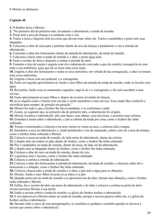 E Moisés os abençoou.
Capítulo 40
1. O Senhor disse a Moisés:
2. “No primeiro dia do primeiro mês, levantarás o tabernáculo, a tenda de reunião.
3. Porás nele a arca da aliança e a ocultarás com o véu.
4. Trarás a mesa e disporás nela as coisas que devem estar sobre ela. Trarás o candelabro e porás nele suas
lâmpadas.
5. Colocarás o altar de ouro para o perfume diante da arca da aliança e pendurarás o véu à entrada do
tabernáculo.
6. Colocarás o altar dos holocaustos diante da entrada do tabernáculo, da tenda de reunião.
7. Colocarás a bacia entre a tenda de reunião e o altar, e porás água nela.
8. Farás o recinto do átrio e disporás a cortina à entrada do átrio.
9. Tomarás o óleo de unção e ungirás com ele o tabernáculo com tudo o que ele contém; consagrá-lo-ás com
todo o seu mobiliário, para que ele se torne uma coisa santa.
10. Ungirás o altar dos holocaustos e todos os seus utensílios; em virtude de tua consagração, o altar se tornará
uma coisa santíssima.
11. Ungirás a bacia com seu pedestal, e a consagrarás.
12. Farás em seguida aproximarem-se Aarão e seus filhos da entrada da tenda de reunião, onde os lavarás com
água.
13. Revestirás Aarão com os ornamentos sagrados; ungi-lo-ás e o consagrarás, e ele será sacerdote a meu
serviço.
14. Farás aproximarem-se seus filhos e, depois de os teres revestido de túnicas,
15. tu os ungirás como o fizeste com seu pai; e serão sacerdotes a meu serviço. Essa unção lhes conferirá o
sacerdócio para sempre, de geração em geração.”
16. Moisés fez tudo o que o Senhor lhe havia mandado, e se conformou a tudo.
17. Assim, no segundo ano, no primeiro dia do primeiro mês, o tabernáculo foi erigido.
18. Moisés levantou o tabernáculo: pôs suas bases, suas tábuas, suas travessas, e assentou suas colunas.
19. Estendeu a tenda sobre o tabernáculo, e pôs a coberta da tenda por cima, como o Senhor lhe tinha
ordenado.
20. Tomou o testemunho e colocou-o na arca; meteu os varais na arca, e colocou nela a tampa.
21. Introduziu a arca no tabernáculo; e, tendo pendurado o véu de separação, cobriu com ele a arca da aliança,
como o Senhor tinha ordenado a Moisés.
22. Colocou a mesa na tenda de reunião, do lado norte do tabernáculo, diante da cortina;
23. e dispôs nela em ordem os pães diante do Senhor, como o Senhor lhe tinha ordenado.
24. Pôs o candelabro na tenda de reunião, diante da mesa, do lado sul do tabernáculo,
25. e dispôs nele as lâmpadas diante do Senhor, como o Senhor lhe tinha ordenado.
26. Colocou o altar de ouro na tenda de reunião, diante do véu,
27. e queimou nele o incenso, como o Senhor lhe tinha ordenado.
28. Colocou a cortina à entrada do tabernáculo.
29. Colocou o altar dos holocaustos à entrada do tabernáculo, da tenda de reunião, e ofereceu sobre ele o
holocausto e a oblação, como o Senhor lhe tinha ordenado.
30. Colocou a bacia entre a tenda de reunião e o altar, e pôs nela a água para as abluções.
31. Moisés, Aarão e seus filhos lavaram aí as mãos e os pés.
32. Quando entravam na tenda de reunião e se aproximavam do altar, faziam suas abluções, como o Senhor
tinha ordenado a Moisés.
33. Enfim, fez o recinto do átrio em torno do tabernáculo e do altar e colocou a cortina na porta do átrio.
Assim terminou Moisés a sua tarefa.
34. Então a nuvem cobriu a tenda de reunião e a glória do Senhor encheu o tabernáculo.
35. E era impossível a Moisés entrar na tenda de reunião, porque a nuvem pairava sobre ela, e a glória do
Senhor enchia o tabernáculo.
36. Durante todo o curso de suas peregrinações, os israelitas se punham a caminho quando se elevava a
nuvem que estava sobre o tabernáculo;
89
 